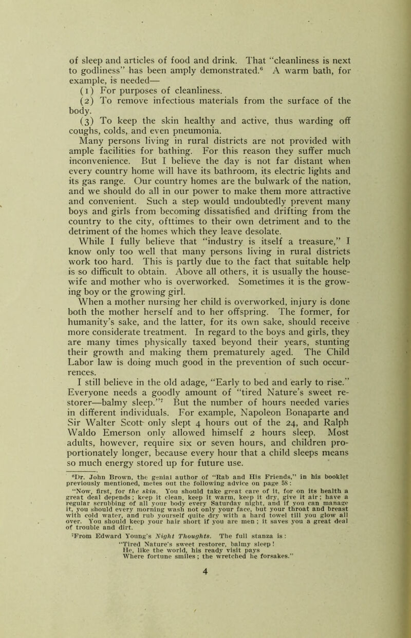 of sleep and articles of food and drink. That “cleanliness is next to godliness” has been amply demonstrated.® A warm bath, for example, is needed— (1) For purposes of cleanliness. (2) To remove infectious materials from the surface of the body. (3) To keep the skin healthy and active, thus warding off coughs, colds, and even pneumonia. Many persons living in rural districts are not provided with ample facilities for bathing. For this reason they suffer much inconvenience. But I believe the day is not far distant when every country home will have its bathroom, its electric lights and its gas range. Our country homes are the bulwark of the nation, and we should do all in our power to make them more attractive and convenient. Such a step would undoubtedly prevent many boys and girls from becoming dissatisfied and drifting from the country to the city, ofttimes to their own detriment and to the detriment of the homes which they leave desolate. While I fully believe that “industry is itself a treasure,” I know only too well that many persons living in rural districts work too hard. This is partly due to the fact that suitable help is so difficult to obtain. Above all others, it is usually the house- wife and mother who is overworked. Sometimes it is the grow- ing boy or the growing girl. When a mother nursing her child is overworked, injury is done both the mother herself and to her offspring. The former, for humanity’s sake, and the latter, for its own sake, should receive more considerate treatment. In regard to the boys and girls, they are many times physically taxed beyond their years, stunting their growth and making them prematurely aged. The Child Labor law is doing much good in the prevention of such occur- rences. I still believe in the old adage, “Early to bed and early to rise.” Everyone needs a goodly amount of “tired Nature’s sweet re- storer—balmy sleep.But the number of hours needed varies in different individuals. For example, Napoleon Bonaparte and Sir Walter Scott only slept 4 hours out of the 24, and Ralph Waldo Emerson only allowed himself 2 hours sleep. Most adults, however, require six or seven hours, and children pro- portionately longer, because every hour that a child sleeps means so much energy stored up for future use. Dr. John Brown, the genial author of “Rab and His Friends,” in his booklet previously mentioned, metes out the foilowing advice on page 58 : “Now, first, for the skin. You should take great care of it, for on its health a great deal depends: keep it clean, keep it warm, keep it dry, give it air; have a regular scrubbing of all your body every Saturday night, and if you can manage it, you should every morning wash not only your face, but your throat and breast with cold water, and rub yourself quite dry with a hard towel till you glow all over. You should keep yoiir hair short if you are men ; it saves you a great deal of trouble and dirt. ■From Edward Young’s Night Thoughts. The full stanza is: “Tired Nature’s sweet restorer, balmy sleep ! He, like the world, his ready visit pays Where fortune smiles; the wretched be forsakes.”