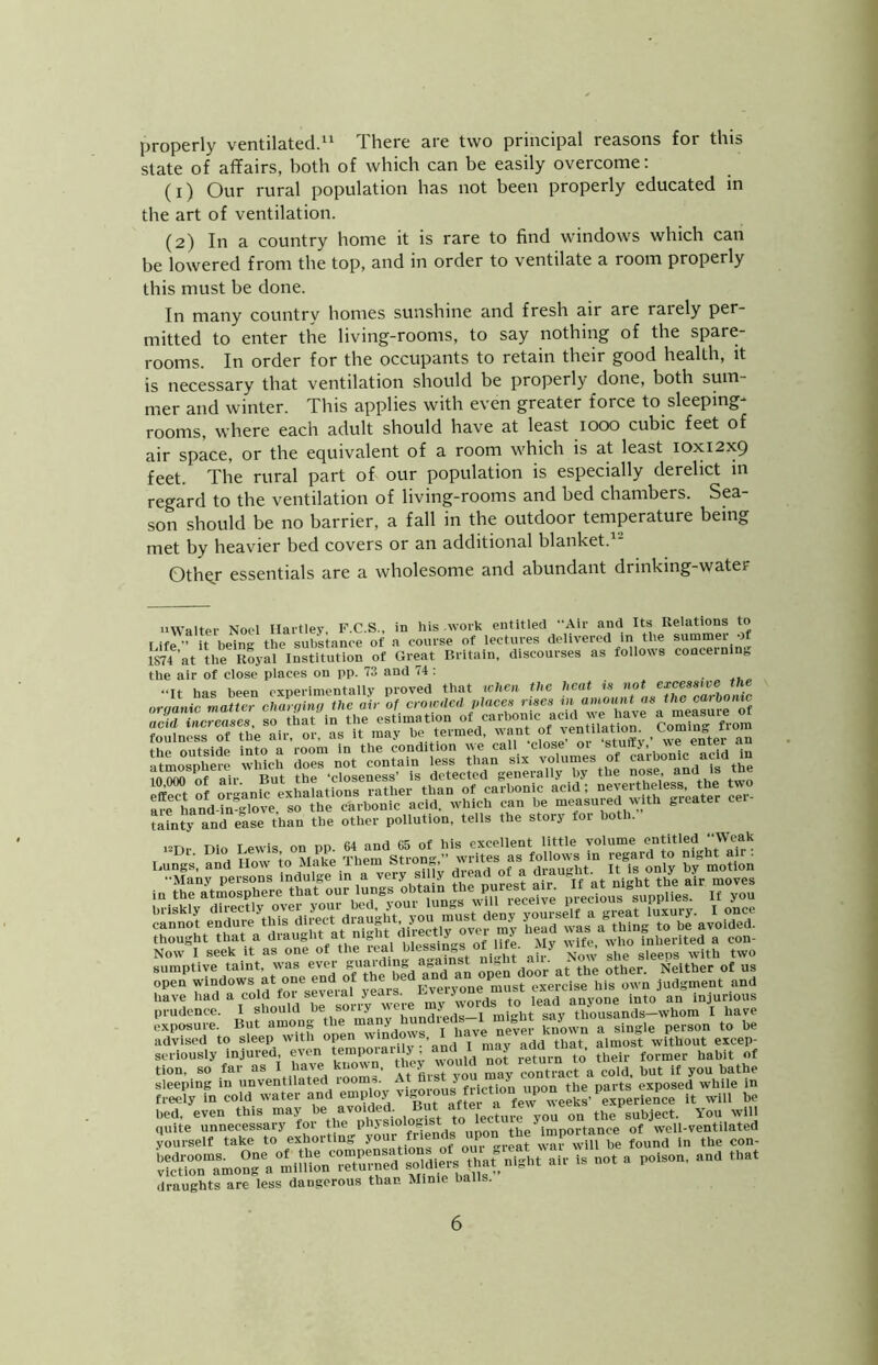 properly ventilated.^ There are two principal reasons for this state of affairs, both of which can be easily overcome; (1) Our rural population has not been properly educated in the art of ventilation. (2) In a country home it is rare to find windows which can be lowered from the top, and in order to ventilate a room properly this must be done. In many country homes sunshine and fresh air are raiely per- mitted to enter the living-rooms, to say nothing of the spare- rooms. In order for the occupants to retain their good health, it is necessary that ventilation should be properly done, both sum mer and winter. This applies with even greater force to sleeping- rooms, where each adult should have at least 1000 cubic feet of air space, or the equivalent of a room which is at least 10x12x9 feet. The rural part of our population is especially derelict in regard to the ventilation of living-rooms and bed chambers. Sea- son should be no barrier, a fall in the outdoor temperature being met by heavier bed covers or an additional blanket. Othgr essentials are a wholesome and abundant drinking-water iiWalter Nool Uaitlev, F.C.S., in his woik entitled Air and Its Relations to Life ■’ it being the substance of a coiuse of lectures delivered in the summer of im'at the Royal Institution of Great Britain, discourses as follows concerninj, the air of close places on pp. 73 and 74 : ...... thought that a ^laught at m lit a iectiy i j inherited a con- Now I seek It as «f the ical W sumptive taint, was evei „uaidino » _ other. Neither of us open windows at one end o ^^.^f^i^vfrymne‘mSsferi own Judgment and have my words to lead anyone into an injurious prudence. I should oe soiiy weic j ,,ii„ht «av thousands—whom I have kposure. But among the know^a single person to be advised to sleep with open wind , < almost without excep- VZ k3n. wo^d not Turiryo^^ h^thl ?|.Xfn‘cord;“‘^fa^Ve^^^^ ;:itie^rnnec^L\rTtoinh7physiolog^ yourself take to exhorting y°nr fnends npon the ^‘“Pa^ance '4rn“amoS'a mirnon‘^~^^ aU' - not a poison, and that draughts are less dangerous than Mime balls.