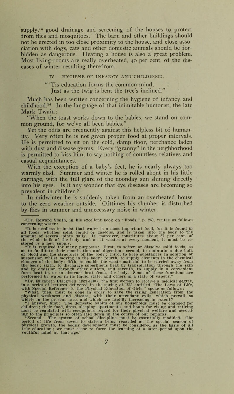 supply,’® good drainage and screening of the houses to protect from flies and mosquitoes. The barn and other buildings should not be erected in too close proximity to the house, and close asso- ciation with dogs, cats and other domestic animals should be for- bidden as dangerous. Heating a house is also a great problem. Most living-rooms are really overheated, 40 per cent, of the dis- eases of winter resulting therefrom. IV. HYGIENE OF INFANCY AND CHILDHOOD. “ ’Tis education forms the common mind. Just as the twig is bent the tree’s inclined.” Much has been written concerning the hygiene of infancy and childhood.’^ In the language of that inimitable humorist, the late Mark Twain: “When the toast works down to the babies, we stand on com- mon ground, for we’ve all been babies.” Yet the odds are frequently against this helpless bit of human- ity. Very often he is not given proper food at proper intervals. He is permitted to sit on the cold, damp floor, perchance laden with dust and disease germs. Every “granny” in the neighborhood is permitted to kiss him, to say nothing of countless relatives and casual acquaintances. With the exception of a baby’s feet, he is nearly always too warmly clad. Summer and winter he is rolled about in his little carriage, with the full glare of the noonday sun shining directly into his eyes. Is it any wonder that eye diseases are becoming so prevalent in children? In midwinter he is suddenly taken from an overheated house to the zero weather outside. Ofttimes his slumber is disturbed by flies in summer and unnecessary noise in winter. *’Dr. Edward Smith, in his excellent book on Foods,” p. 269, writes as follows concerning water : “It is needless to insist that water is a most important food, for it is found in all foods, whether solid, liquid or gaseous, and is taken into the body to the amount of several pints daily. It, moreover, constitutes about 87 per cent, of the whole bulk of the body, and as it wastes at every moment, it must be re- stored by a new supply. “It is required for many purposes : First, to soften or dissolve solid foods, so as to facilitate their mastication and digestion ; second, to maintain a due bulk of blood and the structures of the body : third, to keep substances in solution or suspension whilst moving in the body : fourth, to supply elements in the chemical changes of the body ; fifth, to enable the waste material to be carried away from the body ; sixth, to discharge superfluous heat by transpiration through the skin and by omission through other outlets, and seventh, to supply in a convenient form heat to, or to abstract heat from, the body. Some of these functions are performed by water in its liquid state, and others in a state of vapour.” “Dr. Elizabeth Blackwell (1821-1910), the first woman to receive a medical degree, in a series of lectures delivered in the spring of 1852 entitled “The Laws of Life, with Special Reference to the Physical Education of Girls,” spoke as follows : “What, then, must be done in order to save the rising generation from the physical weakness and disease, with their attendant evils, which prevail so widely in the present race, and which are rapidly increasing in extent? “I answer, first: The domestic habits of our households must be changed for children ; their food, dress, sleeping apartments, and hours for rising and retiring must be regulated with scrupulous regard for their physical welfare and accord- ing to the principles so often laid down in the course of our remarks. “Second: The system of school discipline must be essentially modified. The period of life from seven to sixteen being regarded as the special season of physical growth, the bodily development must be considered as the basis of all true education ; we must cease to force the learning of a later period upon the youthful mind at that age.”