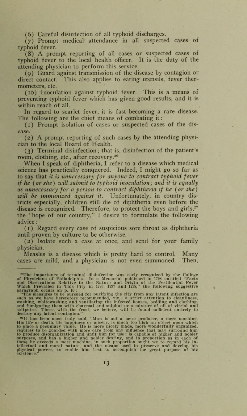 (6) Careful disinfection of all typhoid discharges. (7) Prompt medical attendance in all suspected cases of typhoid fever. (8) A prompt reporting of all cases or suspected cases of typhoid fever to the local health officer. It is the duty of the attending physician to perform this service. (9) Guard against transmission of the disease by contagion or direct contact. This also applies to eating utensils, fever ther- mometers, etc. (10) 'Inoculation against typhoid fever. This is a means of preventing typhoid fever which has given good results, and it is within reach of all. In regard to scarlet fever, it is fast becoming a rare disease. The following are the chief means of combating it: (1) Prompt isolation of cases or suspected cases of the dis- ease. (2) A prompt reporting of such cases by the attending physi- cian to the local Board of Health. (3) Terminal disinfection; that is, disinfection of the patient’s room, clothing, etc., after recovery.-® When I speak of diphtheria, I refer to a disease which medical science has practically conquered. Indeed, I might go so far as to say that it is unnecessary for anyone to contract typhoid fever if he (or she) ■will submit to typhoid inoculation; and it is equally as unnecessary for a person to contract diphtheria if he (or she) will be immunized against it. Unfortunately, in country dis- tricts especially, children still die of diphtheria even before the disease is recognized. Therefore, to protect the boys and girls,^’ the “hope of our country,” I desire to formulate the following advice: (1) Regard every case of suspicious sore throat as diphtheria until proven by culture to be otherwise. (2) Isolate such a case at once, and send for your family physician. Measles is a disease which is pretty hard to control. Many cases are mild, and a physician is not even summoned. Then, “The importance of terminal disinfection was early recognized by the College of Physicians of Philadelphia. In a Memorial published in 1798 entitled “Facts and Observations Relative to the Nature and Origin of the Pestilential Fever Which I’revailed in This City in 1793, 1797 and 1798,’’ the following suggestive paragraph occurs on p. 10 : “The measures to he pursued for purifying the city from any latent infection are such as we have heretofore recommended, viz. : a strict attention to cleanliness, washing, whitewashing and ventilating the infected houses, bedding and clothing, and fumigating them with charcoal and sulphur or a mixture of oil of vitriol and saltpetre. These, with the frost, we believe, will he found sufficient entirely to destroy any latent contagion.” ^It has been most truly said, “Man is not a mere producer, a mere machine. His life or death, his happiness or misery, is much too high an oh.iect upon which to place a pecuniary value. He is more nicely made, more wonderfully organized, requires to be guarded with more care from any influence that may surround him to produce disorganization and unfit him for use ; is capable of higher and nobler purposes, and has a higher and nobler destiny, and in proportion as in each of these he exceeds a mere machine, in such proportion ought we to regard his in- tellectual and moral nature, and the means used to preserve and develop his physical powers, to enable him best to accomplish the great purpose of his existence.