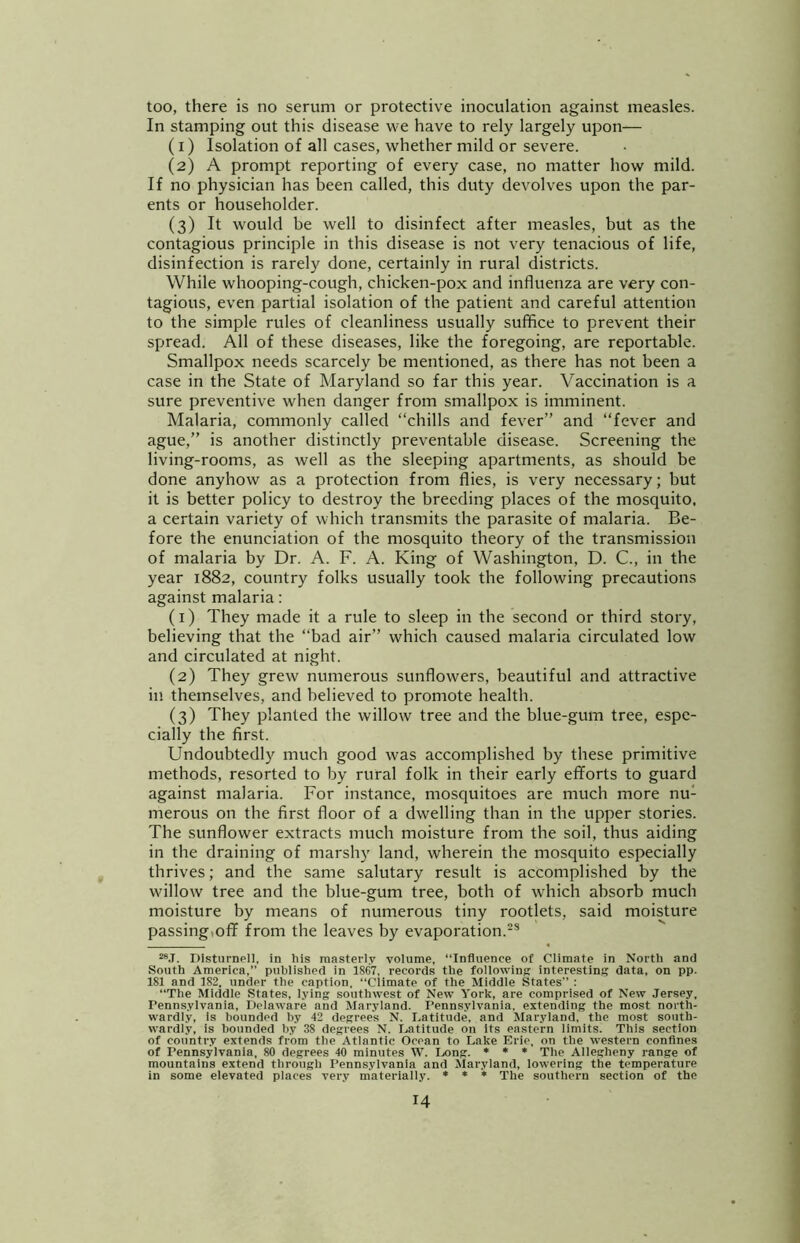 too, there is no serum or protective inoculation against measles. In stamping out this disease we have to rely largely upon— (1) Isolation of all cases, whether mild or severe. (2) A prompt reporting of every case, no matter how mild. If no physician has been called, this duty devolves upon the par- ents or householder. (3) It would be well to disinfect after measles, but as the contagious principle in this disease is not very tenacious of life, disinfection is rarely done, certainly in rural districts. While whooping-cough, chicken-pox and influenza are very con- tagious, even partial isolation of the patient and careful attention to the simple rules of cleanliness usually suffice to prevent their spread. All of these diseases, like the foregoing, are reportable. Smallpox needs scarcely be mentioned, as there has not been a case in the State of Maryland so far this year. Vaccination is a sure preventive when danger from smallpox is imminent. Malaria, commonly called “chills and fever” and “fever and ague,” is another distinctly preventable disease. Screening the living-rooms, as well as the sleeping apartments, as should be done anyhow as a protection from flies, is very necessary; but it is better policy to destroy the breeding places of the mosquito, a certain variety of which transmits the parasite of malaria. Be- fore the enunciation of the mosquito theory of the transmission of malaria by Dr. A. F. A. King of Washington, D. C., in the year 1882, country folks usually took the following precautions against malaria; (1) They made it a rule to sleep in the second or third story, believing that the “bad air” which caused malaria circulated low and circulated at night. (2) They grew numerous sunflowers, beautiful and attractive in themselves, and believed to promote health. (3) They planted the willow tree and the blue-gum tree, espe- cially the first. Undoubtedly much good was accomplished by these primitive methods, resorted to by rural folk in their early efforts to guard against malaria. For instance, mosquitoes are much more nu- merous on the first floor of a dwelling than in the upper stories. The sunflower extracts much moisture from the soil, thus aiding in the draining of marshy land, wherein the mosquito especially thrives; and the same salutary result is accomplished by the willow tree and the blue-gum tree, both of which absorb much moisture by means of numerous tiny rootlets, said moisture passing,off from the leaves by evaporation.-* “.I. Distiirnell, in his masterly voiume, “Influence of Climate in North and South America,” pubiished in 1867, records the following interesting data, on pp. 181 and 182, under the caption, “Climate of the Middle States” : “The Middle States, lying southwest of New York, are comprised of New Jersey, Pennsylvania, Delaware and Maryland. Pennsylvania, extending the most north- wardly, is bounded by 42 degrees N. I.atitude, and Maryland, the most south- wardly, is bounded by 38 degrees N. Latitude on its eastern limits. This section of country extends from the Atlantic Ocean to Lake Erie, on the western confines of Pennsylvania, 80 degrees 40 minutes W”. Long. ♦ * * The Allegheny range of mountains extend through Pennsylvania and Maryland, lowering the temperature in some elevated places very materially. » » * The southern section of the