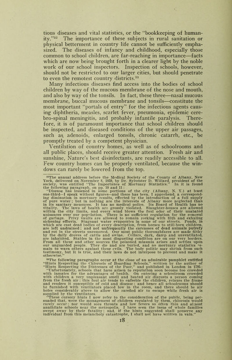 tious diseases and vital statistics, or the “bookkeeping of human- ity.”®- The importance of these subjects in rural sanitation or physical betterment in country life cannot be sufficiently empha- sized. The diseases of infancy and childhood, especially those common to school children, are far-reaching in importance—facts which are now being brought forth in a clearer light by the noble w'ork of our school inspectors. Inspection of schools, however, should not be restricted to our larger cities, but should penetrate to even the remotest country districts.®® Many infectious diseases find access into the bodies of school children by way of the mucous membrane of the nose and mouth, and also by way of the tonsils. In fact, these three—nasal mucous membrane, buccal mucous membrane and tonsils—constitute the most important “portals of entry” for the infectious agents caus- ing diphtheria, measles, scarlet fever, pneumonia, epidemic cere- bro-spinal meningitis, and probably infantile paralysis. There- fore, it is of paramount importance that school children should be inspected, and diseased conditions of the upper air passages, such a^ adenoids, enlarged tonsils, chronic catarrh, etc., be promptly treated by a competent physician. Ventilation of country homes, as well as of schoolrooms and all public places, should receive greater attention. Fresh air and sunshine. Nature’s best disinfectants, are readily accessible to all. Few country homes can be properly ventilated, because the win- dows can rarely be lowered from the top. ='-The annual address before the Medical Society of the County of Albany, New York, delivered on November 8, 1859, by Dr. Sylvester D. Willard, president of the society, was entitled ‘'The Importance of Mortuary Statistics.” In it is found the following: paragraph, on pp. 10 and 11: “Disease has lessened in some portions of the city (Albany, N. Y.) at least one-third—I speak without figures—and there has been. I apprehend, a correspond- ing diminution in mortuary results, effected by the introduction of a full supply of pure water ; but in nothing are the interests of Albany more neglected than in its sanitary measures. It has no medical police. Its Board of Health has no vitality. The laws of health are grossly violated. Slaughter-houses are allowed within the city limits, and every wind blows the foul odor of their unabated nuisances over our pop”.lation. There is no sufficient regulation for the removal of garbage. Privy vaults are allowed to remain reeking with filth and exhaling sickening effluvia. Stagnant water evaporates in some of our streets. Ponds, in which are cast dead bodies of every description, from horses to still-born children, are left undrained ; and not unfrequently the carcasses of dead animals putrefy and rot in the streets unremoved. Our most public thoroughfares are made filthy by the daily droves of cattle and swine. Cellars, dark, damp and unventilated, are inhabited. Stables in the most disgusting condition are on our very borders. From all these and other sources the poisoned miasmia arises and settles upon our unguarded people. They die and are burled, and no mortuary statistics e- main to warn others against these evils. The body politic may shrink from such testimony, but it is true, and their laws do not interpose to prevent and make it otherwise.” “The following paragraphs occur at the close of an admirable pamphlet entitled “Hints Kespecting the Chlorosis of Boarding Schools, written by the author of “Hints Respecting the Distresses of the I’oor,” and published in London in 1795 : “Unfortunately, schools that have arisen to reputation soon become too crowded with inmates for the advantages of health. On entering a schoolroom crowded with children a very unpleasant smell and heated air disgusts a person coming from the fresh air : this foul air tends to enfeeble the children, relaxes the frame and renders it susceptible of cold and disease : and hence all schoolrooms should be furnished with ventilators placed low in the room, and there should he air holes considerably above to allow the rarefied air to escape while fresh air is supplied hy the ventilators. “These cursory hints I now refer to the consideration of the public, being per- suaded that, were the management of children regulated by them, chlorosis would rarely occur: nor would sore throats and low fevers so often thin and almost annihilate schools near the metropolis. 1 have seen the issue of whole families swept away by their fatality; and, if the hints suggested sliall preserve any individual from this melancholy catastrophe, I shall not have written in vain.” i8