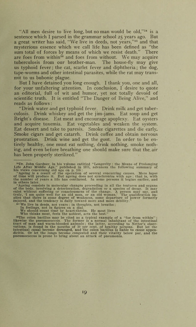 “All men desire to live long, but no man would be old,”®* is a sentence which I parsed in the grammar school 25 years ago. But a great writer has said, “We live in deeds, not years,”®® and that mysterious essence which we call life has been defined as “the sum total of forces by means of which we resist death.” There are foes from within®® and foes from without. We may acquire tuberculosis from our brother-man. The house-fly may give us typhoid fever; the cat, scarlet fever and diphtheria; the dog, tape-w^orms and other intestinal parasites, while the rat may trans- mit to us bubonic plague. But I have detained you long enough. I thank you, one and all, for your unfaltering attention. In conclusion, I desire to quote an editorial, full of wit and humor, yet not totally devoid of scientific truth. It is entitled “The Danger of Being Alive,” and reads as follows: “Drink water and get typhoid fever. Drink milk and get tuber- culosis. Drink whiskey and get the jim-jams. Eat soup and get Bright’s disease. Eat meat and encourage apoplexy. Eat oysters and acquire toxemia. Eat vegetables and weaken the system.. Eat dessert and take to paresis. Smoke cigarettes and die early. Smoke cigars and get catarrh. Drink coffee and obtain nervous prostration. Drink wine and get the gout. In order to be en- tirely healthy, one must eat nothing, drink nothing, smoke noth- ing, and even before breathing one should make sure that the. air has been properly sterilized.” ®‘Dr. .Tohn Gardner, in his volume entitled “Longevity : the Means of I'rolonging Life After Middle Age,” published in 1875, advances the following summary of his views concerning old age on p. 155 : “Ageing is a result of the operation of several concurring causes. Mere lapse of time will produce it. But ageing does not synchronize with age : that is. with the number of years a life has continued. In some persons it begins earlier, and in others later. “Ageing consists in molecular changes proceeding in all the textures and organs of the body, involving a deterioration, degradation or a species of decay. It may exist without suffering or consciousness of the change. A person may say, and truly, ‘I am quite well for an old man, or an old woman.’ The qualification im- plies that there is some degree of weakness, some departure of power formerly enjoyed, and the tendency is daily toward more and more debility. ““We live in deeds, not years ; in thoughts, not breaths ; In feelings, not in figures on a dial. We should count time by heart-throbs. He most lives Who thinks most, feels the noblest, acts the best.” “The colon bacillus may be cited as a typical example of a “foe from within” : likewise the pneumococcus. The former is a normal inhabitant of the intestinal tract of man and warm-blooded animals ; the latter, according to Netter’s obser- vations. is found in the mouths of 20 per cent, of healthy persons. But let the intestinal canal become deranged, and the colon bacillus is liable to cause appen- dicitis. Or let the lungs become congested and their vitality below par, and the pneumococcus is prone to bring about an attack of pneumonia.