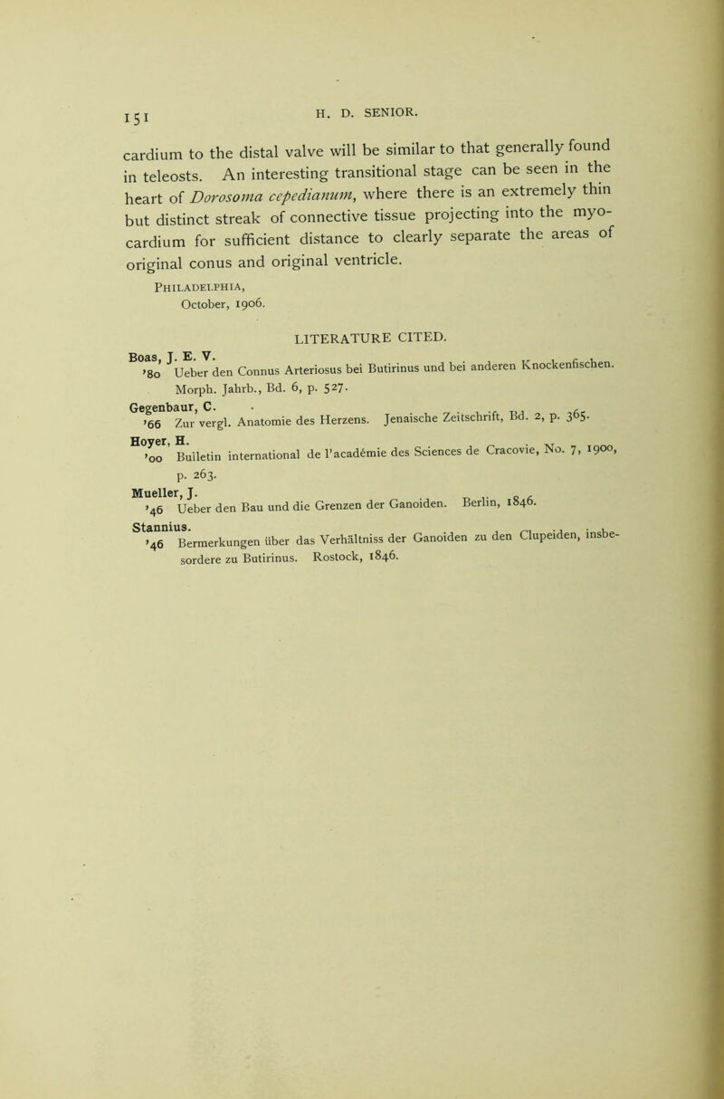 cardium to the distal valve will be similar to that generally found in teleosts. An interesting transitional stage can be seen in the heart of Dorosoma cepedianum, where there is an extremely thin but distinct streak of connective tissue projecting into the myo- cardium for sufficient distance to clearly separate the areas of original conus and original ventricle. Philadei.phia, October, 1906. LITERATURE CITED. Boas, T. E. V. ,r 1 c u >80 Ueber den Connus Arteriosus bei Butirinus und bei anderen Knockenfischen. Morph. Jahrb., Bd. 6, p. 527- Gegenbaur, C. . . • , »66 Zur vergl. Anatomie des Herzens. Jenaische Zeitschrift, Bd. 2, p. 305. °°or’ Bulletin international de I’acad^mie des Sciences de Cracovie, No. 7, 1900, p. 263. Mueller, J. ’46 Ueber den Bau und die Grenzen der Ganoiden. Berlin, 1840. Stannius. , . , >46 Bermerkungen iiber das Verhaltniss der Ganoiden zu den Clupeiden, insbe- sordere zu Butirinus. Rostock, 1846.