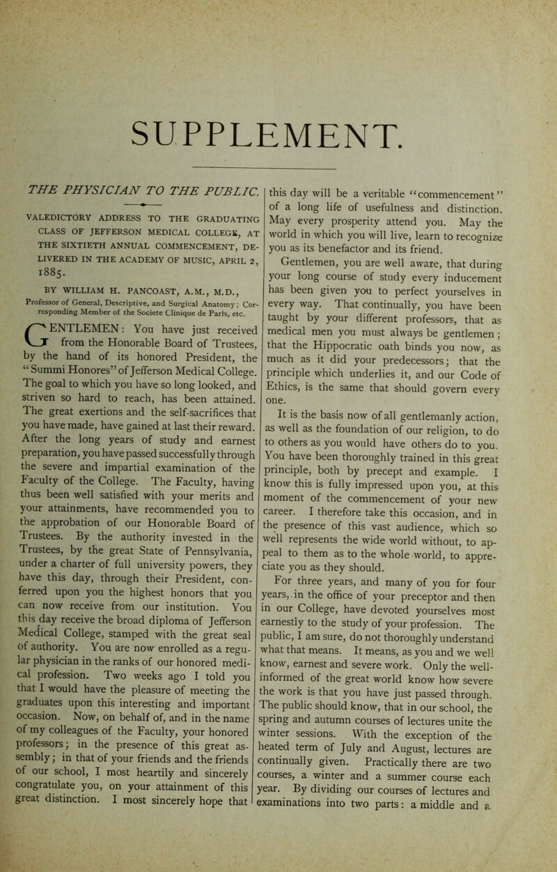 SUPPLEMENT THE PHYSICIAN TO THE PUBLIC. VALEDICTORY ADDRESS TO THE GRADUATING CLASS OF JEFFERSON MEDICAL COLLEGE, AT THE SIXTIETH ANNUAL COMMENCEMENT, DE- LIVERED IN THE ACADEMY OF MUSIC, APRIL 2, 1885. BY WILLIAM H. PANCOAST, A.M., M.D., Professor of General, Descriptive, and Surgical Anatomy; Cor- responding Member of the Societe Clinique de Paris, etc. Gentlemen : You have just received from the Honorable Board of Trustees, by the hand of its honored President, the “ Summi Honores” of Jefferson Medical College. The goal to which you have so long looked, and striven so hard to reach, has been attained. The great exertions and the self-sacrifices that you have made, have gained at last their reward. After the long years of study and earnest preparation, you have passed successfully through the severe and impartial examination of the Facuity of the College. The Faculty, having thus been well satisfied with your merits and your attainments, have recommended you to the approbation of our Honorable Board of Trustees. By the authority invested in the Trustees, by the great State of Pennsylvania, under a charter of full university powers, they have this day, through their President, con- ferred upon you the highest honors that you can now receive from our institution. You this day receive the broad diploma of Jefferson Medical College, stamped with the great seal of authority. You are now enrolled as a regu- lar physician in the ranks of our honored medi- cal profession. Two weeks ago I told you that I would have the pleasure of meeting the graduates upon this interesting and important occasion. Now, on behalf of, and in the name of my colleagues of the Faculty, your honored professors; in the presence of this great as- sembly ; in that of your friends and the friends of our school, I most heartily and sincerely congratulate you, on your attainment of this great distinction. I most sincerely hope that this day will be a veritable “commencement” of a long life of usefulness and distinction. May every prosperity attend you. May the world in which you will live, learn to recognize you as its benefactor and its friend. Gentlemen, you are well aware, that during your long course of study every inducement has been given you to perfect yourselves in every way. That continually, you have been taught by your different professors, that as medical men you must always be gentlemen; that the Hippocratic oath binds you now, as much as it did your predecessors; that the principle which underlies it, and our Code of Ethics, is the same that should govern every one. It is the basis now of all gentlemanly action, as well as the foundation of our religion, to do I to others as you would have others do to you. You have been thoroughly trained in this great principle, both by precept and example. I know this is fully impressed upon you, at this moment of the commencement of your new career. I therefore take this occasion, and in the presence of this vast audience, which so well represents the wide world without, to ap- peal to them as to the whole world, to appre- ciate you as they should. For three years, and many of you for four years, , in the office of your preceptor and then in our College, have devoted yourselves most earnestly to the study of your profession. The public, I am sure, do not thoroughly understand what that means. It means, as you and we well know, earnest and severe work. Only the well- informed of the great world know how severe the work is that you have just passed through. The public should know, that in our school, the spring and autumn courses of lectures unite the winter sessions. With the exception of the heated term of July and August, lectures are continually given. Practically there are two courses, a winter and a summer course each year. By dividing our courses of lectures and examinations into two parts: a middle and a