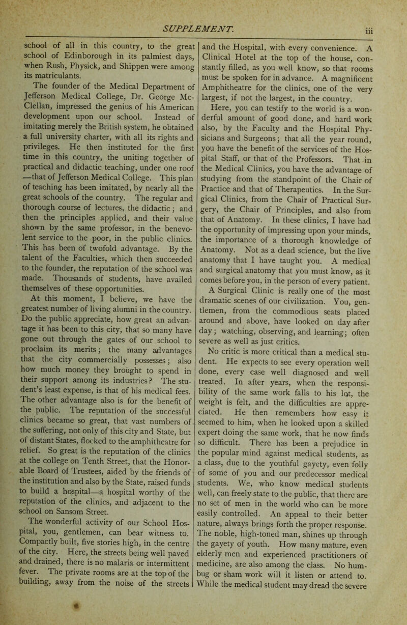 in school of all in this country, to the great school of Edinborough in its palmiest days, when Rush, Physick, and Shippen were among its matriculants. The founder of the Medical Department of Jefferson Medical College, Dr. George Mc- Clellan, impressed the genius of his American development upon our school. Instead of imitating merely the British system, he obtained a full university charter, with all its rights and privileges. He then instituted for the first time in this country, the uniting together of practical and didactic teaching, under one roof —that of Jefferson Medical College. This plan of teaching has been imitated, by nearly all the great schools of the country. The regular and thorough course of lectures, the didactic; and then the principles applied, and their value shown by the same professor, in the benevo- lent service to the poor, in the public clinics. This has been of twofold advantage. By the talent of the Faculties, which then succeeded to the founder, the reputation of the school was made. Thousands of students, have availed themselves of these opportunities. At this moment, I believe, we have the greatest number of living alumni in the country. Do the public appreciate, how great an advan- tage it has been to this city, that so many have gone out through the gates of our school to proclaim its merits; the many advantages that the city commercially possesses; also how much money they brought to spend in their support among its industries ? The stu- dent’s least expense, is that of his medical fees. The other advantage also is for the benefit of the public. The reputation of the successful clinics became so great, that vast numbers of the suffering, not only of this city and State, but of distant States, flocked to the amphitheatre for relief. So great is the reputation of the clinics at the college on Tenth Street, that the Honor- able Board of Trustees, aided by the friends of the institution and also by the State, raised funds to build a hospital—a hospital worthy of the reputation of the clinics, and adjacent to the school on Sansom Street. The wonderful activity of our School Hos- pital, you, gentlemen, can bear witness to. Compactly built, five stories high, in the centre of the city. Here, the streets being well paved and drained, there is no malaria or intermittent fever. The private rooms are at the top of the building, away from the noise of the streets and the Hospital, with every convenience. A Clinical Hotel at the top of the house, con- stantly filled, as you well know, so that rooms must be spoken for in advance. A magnificent Amphitheatre for the clinics, one of the very largest, if not the largest, in the country. Here, you can testify to the world is a won- derful amount of good done, and hard work also, by the Faculty and the Hospital Phy- sicians and Surgeons; that all the year round, you have the benefit of the services of the Hos- pital Staff, or that of the Professors. That in the Medical Clinics, you have the advantage of studying from the standpoint of the Chair of Practice and that of Therapeutics. In the Sur- gical Clinics, from the Chair of Practical Sur- gery, the Chair of Principles, and also from that of Anatomy. In these clinics, I have had the opportunity of impressing upon your minds, the importance of a thorough knowledge of Anatomy. Not as a dead science, but the live anatomy that I have taught you. A medical and surgical anatomy that you must know, as it comes before you, in the person of every patient. A Surgical Clinic is really one of the most dramatic scenes of our civilization. You, gen- tlemen, from the commodious seats placed around and above, have looked on day after day; watching, observing, and learning; often severe as well as just critics. No critic is more critical than a medical stu- dent. He expects to see every operation well done, every case well diagnosed and well treated. In after years, when the responsi- bility of the same work falls to his lot, the weight is felt, and the difficulties are appre- ciated. He then remembers how easy it seemed to him, when he looked upon a skilled expert doing the same work, that he now finds so difficult. There has been a prejudice in the popular mind against medical students, as a class, due to the youthful gayety, even folly of some of you and our predecessor medical students. We, who know medical students well, can freely state to the public, that there are no set of men in the world who can be more easily controlled. An appeal to their better nature, always brings forth the proper response. The noble, high-toned man, shines up through the gayety of youth. How many mature, even elderly men and experienced practitioners of medicine, are also among the class. No hum- bug or sham work will it listen or attend to. While the medical student may dread the severe