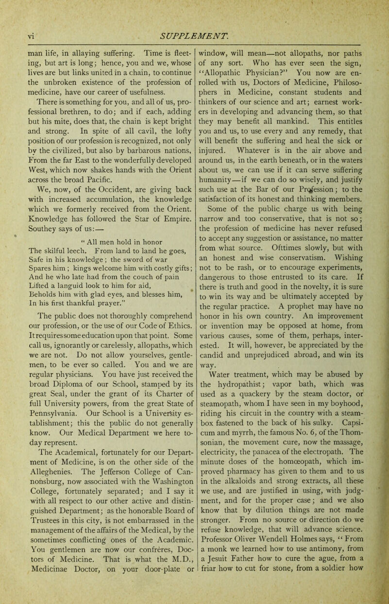 man life, in allaying suffering. Time is fleet- ing, but art is long; hence, you and we, whose lives are but links united in a chain, to continue the unbroken existence of the profession of medicine, have our career of usefulness. There is something for you, and all of us, pro- fessional brethren, to do; and if each, adding but his mite, does that, the chain is kept bright and strong. In spite of all cavil, the lofty position of our profession is recognized, not only by the civilized, but also by barbarous nations, From the far East to the wonderfully developed West, which now shakes hands with the Orient across the broad Pacific. We, now, of the Occident, are giving back with increased accumulation, the knowledge which we formerly received from the Orient. Knowledge has followed the Star of Empire. Southey says of us:— “ All men hold in honor The skilful leech, From land to land he goes, Safe in his knowledge ; the sword of war Spares him ; kings welcome him with costly gifts; And he who late had from the couch of pain Lifted a languid look to him for aid, Beholds him with glad eyes, and blesses him, In his first thankful prayer.” The public does not thoroughly comprehend our profession, or the use of our Code of Ethics. Itrequiressomeeducationupon that point. Some call us, ignorantly or carelessly, allopaths, which we are not. Do not allow yourselves, gentle- men, to be ever so called. You and we are regular physicians. You have just received the broad Diploma of our School, stamped by its great Seal, under the grant of its Charter of full University powers, from the great State of Pennsylvania. Our School is a University es- tablishment; this the public do not generally know. Our Medical Department we here to- day represent. The Academical, fortunately for our Depart- ment of Medicine, is on the other side of the Alleghenies. The Jefferson College of Can- nohsburg, now associated with the Washington College, fortunately separated; and I say it with all respect to our other active and distin- guished Department; as the honorable Board of Trustees in this city, is not embarrassed in the management of the affairs of the Medical, by the sometimes conflicting ones of the Academic. You gentlemen are now our confreres. Doc- tors of Medicine. That is what the M.D., Medicinae Doctor, on your door-plate or window, will mean—not allopaths, nor paths of any sort. Who has ever seen the sign, “Allopathic Physician?” You now are en- rolled with us. Doctors of Medicine, Philoso- phers in Medicine, constant students and thinkers of our science and art; earnest work- ers in developing and advancing them, so that they may benefit all mankind. This entitles you and us, to use every and any remedy, that will benefit the suffering and heal the sick or injured. Whatever is in the air above and around us, in the earth beneath, or in the waters about us, we can use if it can serve suffering humanity—if we can do so wisely, and justify such use at the Bar of our Profession; to the satisfaction of its honest and thinking members. Some of the public charge us with being narrow and too conservative, that is not so; the profession of medicine has never refused to accept any suggestion or assistance, no matter from what source. Ofttimes slowly, but with an honest and wise conservatism. Wishing not to be rash, or to encourage experiments, dangerous to those entrusted to its care. If there is truth and good in the novelty, it is sure to win its way and be ultimately accepted by the regular practice. A prophet may have no honor in his own country. An improvement or invention may be opposed at home, from various causes, some of them, perhaps, inter- ested. It will, however, be appreciated by the candid and unprejudiced abroad, and win its way. Water treatment, which may be abused by the hydropathist; vapor bath, which was used as a quackery by the steam doctor, or steamopath, whom I have seen in my boyhood, riding his circuit in the country with a steam- box fastened to the back of his sulky. Capsi- cum and myrrh, the famous No. 6, of the Thom- sonian, the movement cure, now the massage, electricity, the panacea of the electropath. The minute doses of the homoeopath, which im- proved pharmacy has given to them and to us in the alkaloids and strong extracts, all these we use, and are justified in using, with judg- ment, and for the proper case; and we also know that by dilution things are not made stronger. From no source or direction do we refuse knowledge, that will advance science. Professor Oliver Wendell Holmes says, “ From a monk we learned how to use antimony, from a Jesuit Father how to cure the ague, from a friar how to cut for stone, from a soldier how