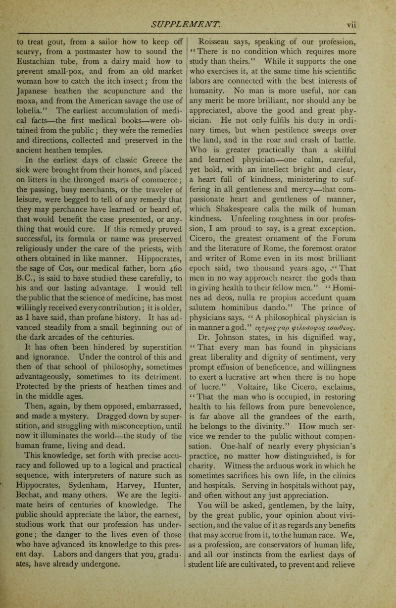 to treat gout, from a sailor how to keep off scurvy, from a postmaster how to sound the Eustachian tube, from a dairy maid how to prevent small-pox, and from an old market woman how to catch the itch insect; from the Japanese heathen the acupuncture and the moxa, and from the American savage the use of lobelia.” The earliest accumulation of medi- cal facts—the first medical books—were ob- tained from the public j they were the remedies and directions, collected and preserved in the ancient heathen temples. In the earliest days of classic Greece the sick were brought from their homes, and placed on litters in the thronged marts of commerce; the passing, busy merchants, or the traveler of leisure, were begged to tell of any remedy that they may perchance have learned or heard of, that would benefit the case presented, or any- thing that would cure. If this remedy proved successful, its formula or name was preserved religiously under the care of the priests, with others obtained in like manner. Hippocrates, the sage of Cos, our medical father, born 460 B.C., is said to have studied these carefully, to his and our lasting advantage. I would tell the public that the science of medicine, has most willingly received every contribution; it is older, as I have said, than profane history. It has ad- vanced steadily from a small beginning out of the dark arcades of the ceftturies. It has often been hindered by superstition and ignorance. Under the control of this and then of that school of philosophy, sometimes advantageously, sometimes to its detriment. Protected by the priests of heathen times and in the middle ages. Then, again, by them opposed, embarrassed, and made a mystery. Dragged down by super- stition, and struggling with misconception, until now it illuminates the world—the study of the human frame, living and dead. This knowledge, set forth with precise accu- racy and followed up to a logical and practical sequence, with interpreters of nature such as Hippocrates, Sydenham, Harvey, Hunter, Bechat, and many others. We are the legiti- mate heirs of centuries of knowledge. The public should appreciate the labor, the earnest, studious work that our profession has under- gone ; the danger to the lives even of those who have advanced its knowledge to this pres- ent day. Labors and dangers that you, gradu- ates, have already undergone. Roisseau says, speaking of our profession, “There is no condition which requires more study than theirs.” While it supports the one who exercises it, at the same time his scientific labors are connected with the best interests of humanity. No man is more useful, nor can any merit be more brilliant, nor should any be appreciated, above the good and great phy- sician. He not only fulfils his duty in ordi- nary times, but when pestilence sweeps over the land, and in the roar and crash of battle. Who is greater practically than a skilful and learned physician—one calm, careful, yet bold, with an intellect bright and clear, a heart full of kindness, ministering to suf- fering in all gentleness and mercy—that com- passionate heart and gentleness of manner, which Shakespeare calls the milk of human kindness. Unfeeling roughness in our profes- sion, I am proud to say, is a great exception. Cicero, the greatest ornament of the Forum and the literature of Rome, the foremost orator and writer of Rome even in its most brilliant epoch said, two thousand years ago, .“That men in no way approach nearer the gods than in giving health to their fellow men.” “ Homi- nes ad deos, nulla re propius accedunt quam salutem hominibus dando.” The prince of physicians says, ‘ ‘ A philosophical physician is in manner a god.” ya/> (pih)so(fu<; laiuOto^. Dr. Johnson states, in his dignified way, “ That every man has found in physicians great liberality and dignity of sentiment, very prompt effusion of beneficence, and willingness to exert a lucrative art when there is no hope of lucre.” Voltaire, like Cicero, exclaims, “That the man who is occupied, in restoring health to his fellows from pure benevolence, is far above all the grandees of the earth, he belongs to the divinity.” How much ser- vice we render to the public without compen- sation. One-half of nearly every physician’s practice, no matter how distinguished, is for charity. Witness the arduous work in which he sometimes sacrifices his own life, in the clinics and hospitals. Serving in hospitals without pay, and often without any just appreciation. You will be asked, gentlemen, by the laity, by the great public, your opinion about vivi- section, and the value of it as regards any benefits that may accrue from it, to the human race. We, as a profession, are conservators of human life, and all our instincts from the earliest days of student life are cultivated, to prevent and relieve