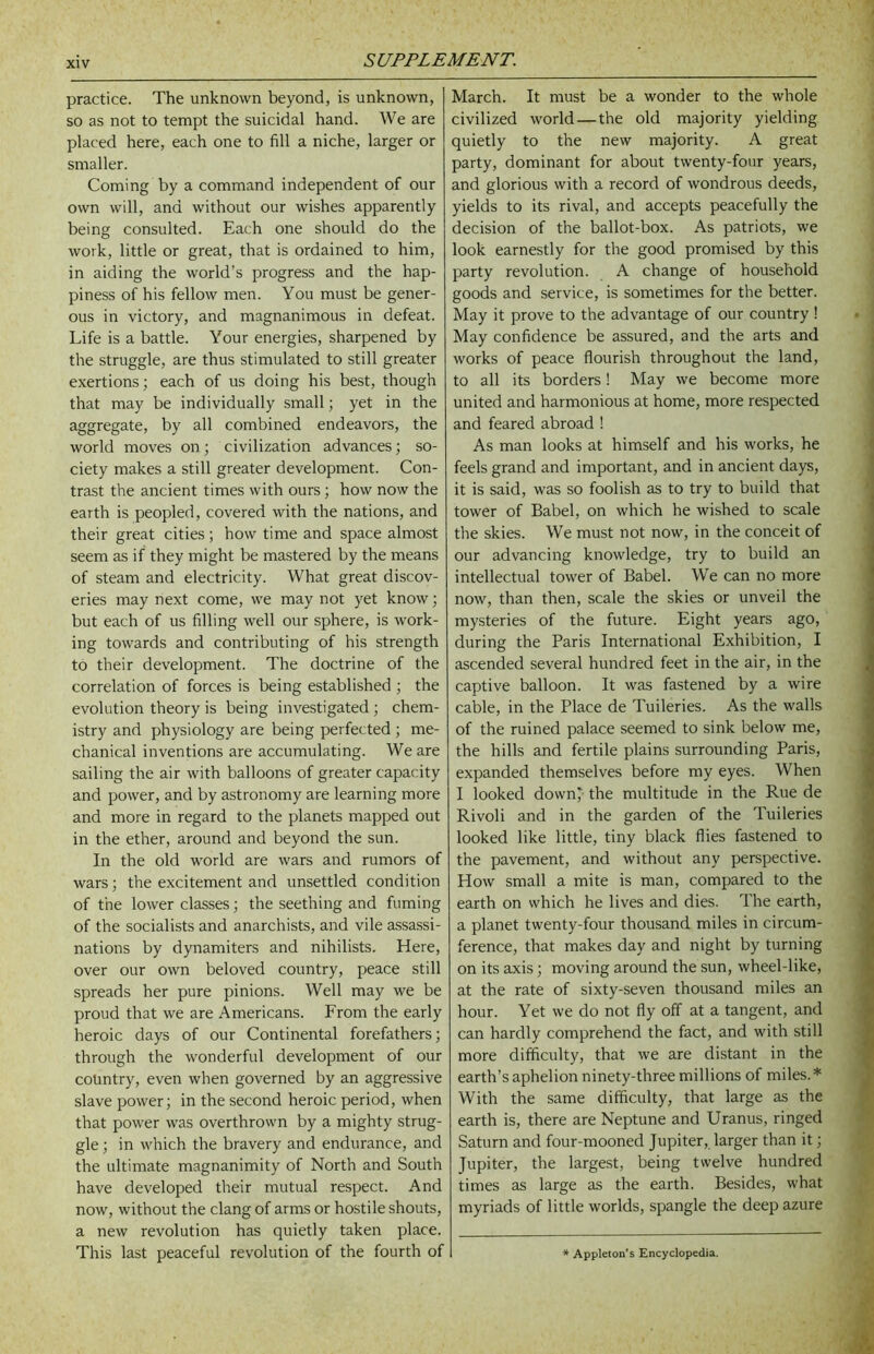 practice. The unknown beyond, is unknown, so as not to tempt the suicidal hand. We are placed here, each one to fill a niche, larger or smaller. Coming by a command independent of our own will, and without our wishes apparently being consulted. Each one should do the work, little or great, that is ordained to him, in aiding the world’s progress and the hap- piness of his fellow men. You must be gener- ous in victory, and magnanimous in defeat. Life is a battle. Your energies, sharpened by the struggle, are thus stimulated to still greater exertions; each of us doing his best, though that may be individually small; yet in the aggregate, by all combined endeavors, the world moves on; civilization advances; so- ciety makes a still greater development. Con- trast the ancient times with ours; how now the earth is peopled, covered with the nations, and their great cities ; how time and space almost seem as if they might be mastered by the means of steam and electricity. What great discov- eries may next come, we may not yet know; but each of us filling well our sphere, is work- ing towards and contributing of his strength to their development. The doctrine of the correlation of forces is being established ; the evolution theory is being investigated ; chem- istry and physiology are being perfected ; me- chanical inventions are accumulating. We are sailing the air with balloons of greater capacity and power, and by astronomy are learning more and more in regard to the planets mapped out in the ether, around and beyond the sun. In the old world are wars and rumors of wars; the excitement and unsettled condition of the lower classes; the seething and fuming of the socialists and anarchists, and vile assassi- nations by dynamiters and nihilists. Here, over our own beloved country, peace still spreads her pure pinions. Well may we be proud that we are Americans. From the early heroic days of our Continental forefathers; through the wonderful development of our country, even when governed by an aggressive slave power; in the second heroic period, when that power was overthrown by a mighty strug- gle ; in which the bravery and endurance, and the ultimate magnanimity of North and South have developed their mutual respect. And now, without the clang of arms or hostile shouts, a new revolution has quietly taken place. This last peaceful revolution of the fourth of March. It must be a wonder to the whole civilized world — the old majority yielding quietly to the new majority. A great party, dominant for about twenty-four years, and glorious with a record of wondrous deeds, yields to its rival, and accepts peacefully the decision of the ballot-box. As patriots, we look earnestly for the good promised by this party revolution. A change of household goods and service, is sometimes for the better. May it prove to the advantage of our country! May confidence be assured, and the arts and works of peace flourish throughout the land, to all its borders ! May we become more united and harmonious at home, more respected and feared abroad ! As man looks at himself and his works, he feels grand and important, and in ancient days, it is said, was so foolish as to try to build that tower of Babel, on which he wished to scale the skies. We must not now, in the conceit of our advancing knowledge, try to build an intellectual tower of Babel. We can no more now, than then, scale the skies or unveil the mysteries of the future. Eight years ago, during the Paris International Exhibition, I ascended several hundred feet in the air, in the captive balloon. It was fastened by a wire cable, in the Place de Tuileries. As the walls of the ruined palace seemed to sink below me, the hills and fertile plains surrounding Paris, expanded themselves before my eyes. When I looked down* the multitude in the Rue de Rivoli and in the garden of the Tuileries looked like little, tiny black flies fastened to the pavement, and without any perspective. How small a mite is man, compared to the earth on which he lives and dies. The earth, a planet twenty-four thousand miles in circum- ference, that makes day and night by turning on its axis; moving around the sun, wheel-like, at the rate of sixty-seven thousand miles an hour. Yet we do not fly off at a tangent, and can hardly comprehend the fact, and with still more difficulty, that we are distant in the earth’s aphelion ninety-three millions of miles.* With the same difficulty, that large as the earth is, there are Neptune and Uranus, ringed Saturn and four-mooned Jupiter, larger than it; Jupiter, the largest, being twelve hundred times as large as the earth. Besides, what myriads of little worlds, spangle the deep azure Appleton’s Encyclopedia,