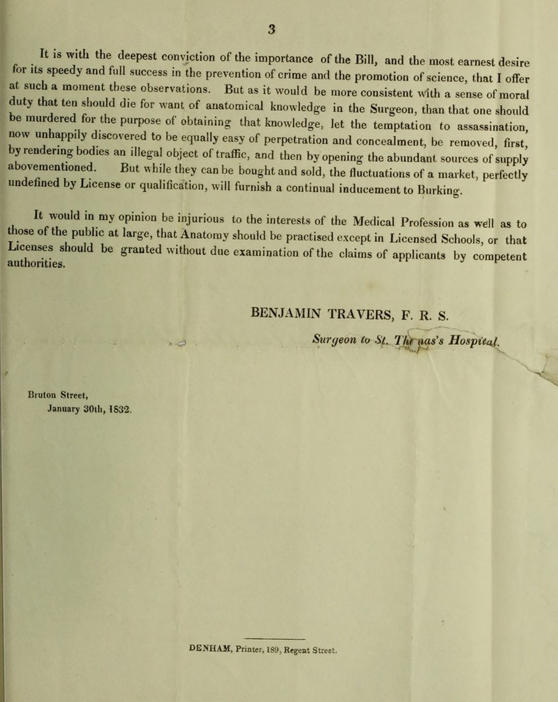 It IS with the deepest convjction of the importance of the Bill, and the most earnest desire for Its speedy and full success in the prevention of crime and the promotion of science, that I offer at such a moment these observations. But as it would be more consistent with a sense of moral duty that ten should die for want of anatomical knowledge in the Surgeon, than that one should be murdered for the purpose of obtaining that knowledge, let the temptation to assassination, now unhappily discovered to be equally easy of perpetration and concealment, be removed, first, by rendering bodies an illegal object of traffic, and then by opening the abundant sources of supply a ovementioned. But while they can be bought and sold, the fluctuations of a market, perfectly undefined by License or qualification, will furnish a continual inducement to Burkina-. » O It would in my opinion be injurious to the interests of the Medical Profession as well as to t ose of the public at large, that Anatomy should be practised except in Licensed Schools, or that Licenses should be granted without due examination of the claims of applicants by competent > Bruton Street, January SOtli, 1832. BENJAMIN TRAVERS, F. R. S. Surgeon to Sl T^ ms's Hospte^f, DENHAM, Printer, 189, Regent Street.