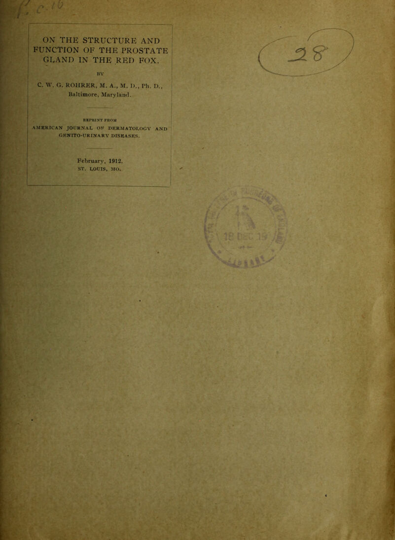 '/ ON THE STRUCTURE AND FUNCTION OF THE PROSTATE GLAND IN THE ,RP:D FOX. BY C. W. G. ROHRER, M. A., M. I)., Ph. D., Baltimore, Maryland. RKPKINTFROM •AMERICAN JOUKNAI, OR DFCRMATOI.OGY AND GKNITO-URINARY DISEASE.S. February, 1912. ■ST. LOUIS, MO.