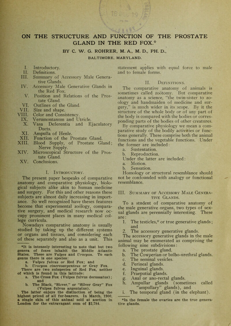 ON THE STRUCTURE AND FUNCTION OF THE PROSTATE GLAND IN THE RED FOX * BY C. W. G. ROHRER, M. A., M. D., PH. D., BALTIMORE, MARYLAND. I. Introductory. II. Definitions. III. Summary of Accessory Male Genera- tive Glands. IV. Accessory Male Generative Glands in the Red Fox. V. Position and Relations of the Pros- tate Gland. VI. Outlines of the Gland. VII. Size and shape. VIII. Color and Consistency. IX. Verumontanum and Utricle. X. Vasa Deferentia and Ejaculatory Ducts. XI. Ampulla of Henle. XII. Function of the Prostate Gland. XIII. Blood Supply, of Prostate Gland; Nerve Supply. XIV. Microscopical Structure of the Pros- tate Gland. XV. Conclusions. I. Introductory. The present paper bespeaks of comparative anatomy .and comparative physiology, biolo- gical subjects alike akin to human medicine and surgery. For this and other reasons these subjects are almost daily increasing in import- ance. So well recognized have theses features become that experimental zoology, compara- tive surgery, and medical research now oc- cupy prominent places in many medical col- lege curricula. Nowadays comparative anatomy is usually studied by taking up the different systems or organs and tissues, and considering each of these separately and also as a unit. This ♦It is intensely interesting to note that but two genera of foxes inhabit the Middle Atlantic States. These are Vulpes and Urocyon. To each genus there is one species: a. Vulpes fulvus or Red Fox; and b. Urocyon cinereoargenteus or Gray Fox. There are two subspecies of Red Fox, neither of which is found in this latitude: a. The Cross Fox (Vulpes fulvus decussatus) ; and b. The Black, “Silver,” or “Silver Gray” Fox (Vulpes fulvus argentatus). The latter enjoys the distinction of being the highest priced of all fur-bearers. In March, 1900, a single skin of this animal sold at auction in London for the extravagant sum of $2,784. statement applies with equal force to male and to female forms. II. Definitions. The comparative anatomy of animals is sometimes called zootomy. But comparative anatomy as a science, “the twin-sister to zo- ology and handmaiden of medicine and sur- gery,” is much wider in its scope. By it the structure of the whole body or of any part of the body is compared with the bodies or corres- ponding parts of the bodies of other creatures. By comparative physiology we mean a com- parative study of the bodily activities or func- tions generally. These comprise both the animal functions and the vegetable functions.’ Under the former are included: a. Sustentation. b. Reproduction. Under the latter are included: a. VIotion. b. Sensation. Homology or structural resemblance should not be confounded with analogy or functional resemblance. III. Summary of Accessory Male Genera- tive Glands. To a student of comparative anatomy of the male generative organs, two types of sex- ual glands are perennially interesting. These are; 1. The testicles,* or true generative glands; and 2. The accessory generative glands. The accessory generative glands in the male animal may be enumerated as comprising the following nine subdivisions: a. The prostate gland. b. The Cowperian or bulbo-urethral glands. c. The seminal vesicles. d. Perineal glands. e. Inguinal glands. f. Praeputial glands. g. Anal or ano-rectal glands. h. Ampullar glands (sometimes called “ampullary” glands), and i. The temporal gland (in the elephant). ♦In the female the ovaries are the true genera- tive glands.