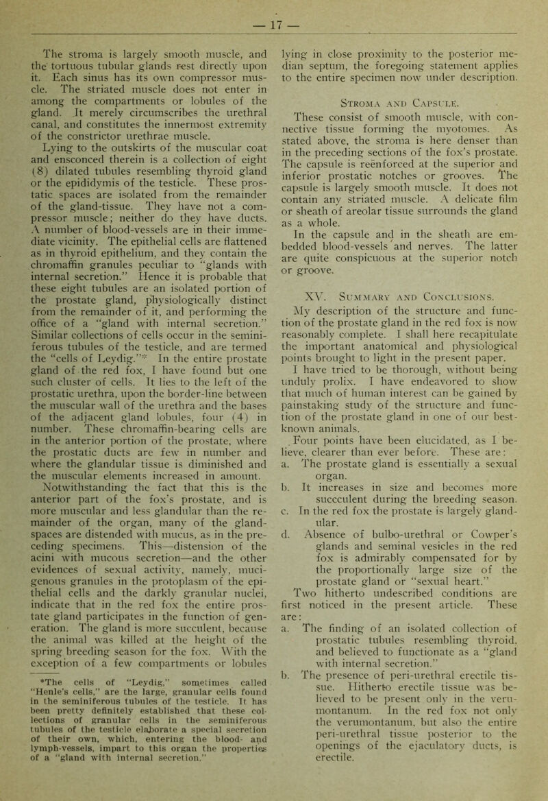 The stroma is largely smooth muscle, and the tortuous tubular glands r-est directly upon it. Each sinus has its own compressor mus- cle. The striated muscle does not enter in among the compartments or lobules of the gland. .It merely circumscribes the urethral canal, and constitutes the innermost extremity of the constrictor urethrae muscle. Lying to the outskirts of the muscular coat and ensconced therein is a collection of eight (8) dilated tubules resembling thyroid gland or the epididymis of the testicle. These pros- tatic spaces are isolated from the remainder of the gland-tissue. They have not a com- pressor muscle; neither do they have ducts. A number of blood-vessels are in their imme- diate vicinity. The epithelial cells are flattened as in thyroid epithelium, and they contain the chromaffin granules peculiar to “glands with internal secretion.” Hence it is probable that these eight tubules are an isolated portion of the prostate gland, physiologically distinct from the remainder of it, and performing the office of a “gland with internal secretion.” Similar collections of cells occur in the semini- ferous tubules of the testicle, and are termed the “cells of Leydig.”' In the entire prostate gland of the red fox, I have found but one such cluster of cells. It lies to the left of the prostatic urethra, upon the border-line between the muscular wall of the urethra and the bases of the adjacent gland lobules, four (4) in number. These chromaffin-bearing cells are in the anterior portion of the prostate, where the prostatic ducts are few in number and where the glandular tissue is diminished and the muscular elements increased in amount. Notwithstanding the fact that this is the anterior part of the fox's prostate, and is more muscular and less glandular than the re- mainder of the organ, many of the gland- spaces are distended with mucus, as in the pre- ceding specimens. This—distension of the acini with mucous secretion—and the other evidences of sexual activity, namely, muci- genous granules in the protoplasm of the epi- thelial cells and the darkly granular nuclei, indicate that in the red fox the entire pros- tate gland participates in the function of gen- eration. The gland is more succulent, because the animal was killed at the height of the spring breeding season for the fox. A'ith the exception of a few compartments or lobules ♦The cells of “Leydig.” sometimes called “Henle’s cells,” are the large, granular cells found in the seminiferous tubules of the testicle. It has been pretty definitely established that these col- lections of granular cells in the seminiferous tubules of the testicle elal)orate a special secretion of their own, which, entering the blood- and lymph-vessels, impart to this organ the properties of a “gland with internal secretion.” lying in close proximity to the posterior me- dian septum, the foregoing statement applies to the entire specimen now under description. Strom.v and Capsule. These consist of smooth muscle, with con- nective tissue forming the myotonies. As stated above, the stroma is here denser than in the preceding sections of the fox’s prostate. The capsule is reenforced at the superior and inferior prostatic notches or grooves. The capsule is largely smooth muscle. It does not contain any striated muscle. A delicate film or sheath of areolar tissue surrounds the gland as a whole. In the capsule and in the sheath are em- bedded blood-vessels and nerves. The latter are quite conspicuous at the superior notch or groove. XV. Summary and Conclusions. My description of the structure and func- tion of the prostate gland in the red fox is now reasonably complete. I shall here recapitulate the imixirtant anatomical and physiological points brought to light in the present paper. I have tried to be thorough, without being imduly prolix. I have endeavored to show that much of human interest can be gained by painstaking study of the structure and func- tion of the prostate gland in one of our best- known animals. Four points have been elucidated, as I be- lieve, clearer than ever before. These are: a. The prostate gland is essentially a sexual organ. b. It increases in size and becomes more succculent during the breeding season. c. In the red fox the prostate is largely gland- ular. d. Absence of bulbo-urethral or Cowper’s glands and seminal vesicles in the red fox is admirably compensated for by the proportionally large size of the prostate gland or “sexual heart.” Two hitherto undescribed conditions are first noticed in the present article. These are: a. The finding of an isolated collection of prostatic tubules resembling thyroid, and believed to functionate as a “gland with internal secretion.” b. The presence of peri-urethral erectile tis- sue. Hitherto erectile tissue was be- lieved to be present only in the veru- montanum. In the red fox not only the verumontanum. but also the entire peri-urethral tissue posterior to the openings of the ejaculatory ducts, is erectile.