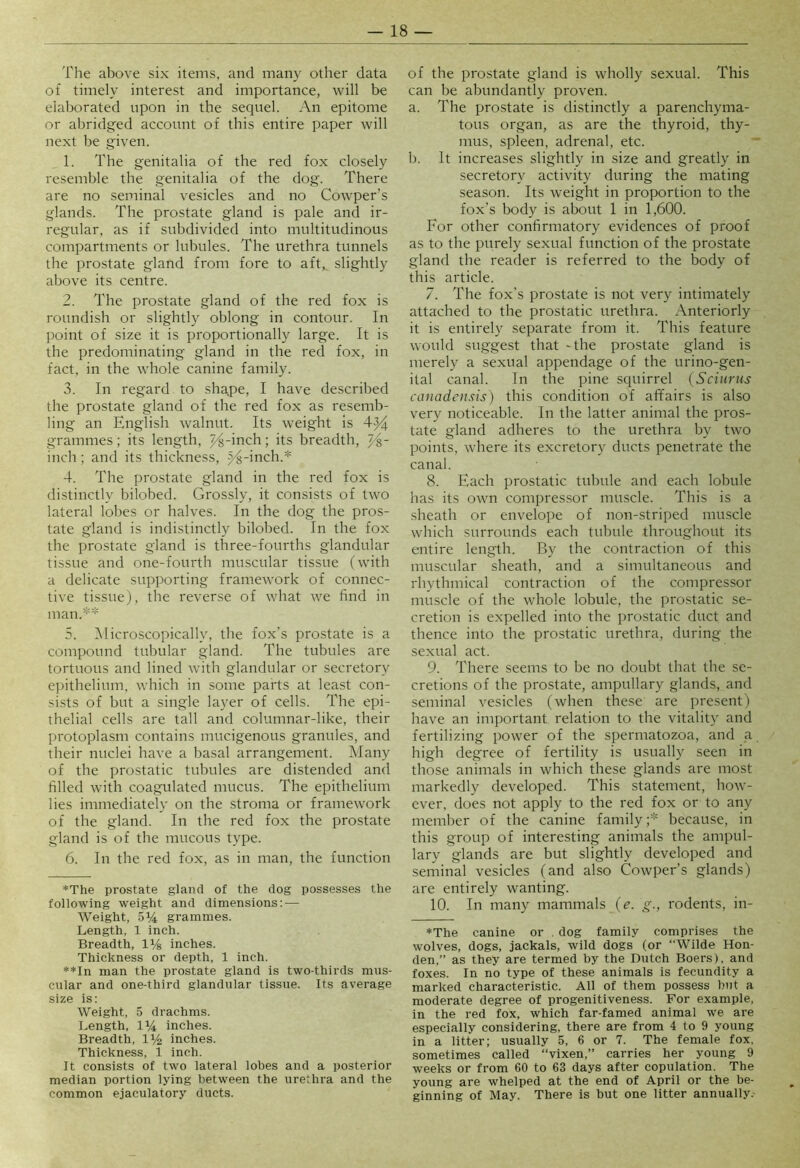 The above six items, and many other data of timely interest and importance, will be elaborated upon in the sequel. An epitome or abridged account of this entire paper will next be given. 1. The genitalia of the red fox closely resemble the genitalia of the dog. There are no seminal vesicles and no Cowper’s glands. The prostate gland is pale and ir- regular, as if subdivided into multitudinous compartments or lubules. The urethra tunnels the prostate gland from fore to aft, slightly above its centre. 2. The prostate gland of the red fox is roundish or slightly oblong in contour. In point of size it is proportionally large. It is the predominating gland in the red fox, in fact, in the whole canine family. 3. In regard to shape, I have described the prostate gland of the red fox as resemb- ling an English walnut. Its weight is 4^ grammes; its length, J^-inch; its breadth, ~/^- inch; and its thickness, j^-inch.* 4. The prostate gland in the red fox is distinctly bilobed. Grossly, it consists of two lateral lobes or halves. In the dog the pros- tate gland is indistinctly bilobed. In the fox the prostate gland is three-fourths glandular tissue and one-fourth muscular tissue (with a delicate supporting framework of connec- tive tissue), the reverse of what we find in man.** 5. ^Microscopically, the fox’s prostate is a compound tubular gland. The tubules are tortuous and lined with glandular or secretory epithelium, which in some parts at least con- sists of but a single layer of cells. The epi- thelial cells are tall and columnar-like, their protoplasm contains mucigenous granules, and their nuclei have a basal arrangement. Many of the prostatic tubules are distended and filled with coagulated mucus. The epithelium lies immediately on the stroma or framework of the gland. In the red fox the prostate gland is of the mucous type. 6. In the red fox, as in man, the function *The prostate gland of the dog possesses the following weight and dimensions: — Weight, 5% grammes. Length, 1 inch. Breadth, 1% inches. Thickness or depth, 1 inch. **In man the prostate gland is two-thirds mus- cular and one-third glandular tissue. Its average size is: Weight, .5 drachms. Length, 1^/4 inches. Breadth, inches. Thickness, 1 inch. It consists of two lateral lobes and a posterior median portion lying between the urethra and the common ejaculatory ducts. of the prostate gland is wholly sexual. This can be abundantly proven. a. The prostate is distinctly a parenchyma- tous organ, as are the thyroid, thy- mus, spleen, adrenal, etc. b. It increases slightly in size and greatly in secretory activity during the mating season. Its weight in proportion to the fox's body is about 1 in 1,600. For other confirmatory evidences of proof as to the purely sexual function of the prostate gland the reader is referred to the body of this article. 7. The fox's prostate is not very intimately attached to the prostatic urethra. Anteriorly it is entirely separate from it. This feature would suggest that - the prostate gland is merely a sexual appendage of the urino-gen- ital canal. In the pine squirrel {Sciurus canadensis) this condition of affairs is also very noticeable. In the latter animal the pros- tate gland adheres to the urethra by two points, where its excretory ducts penetrate the canal. 8. Each prostatic tubule and each lobule has its own compressor muscle. This is a sheath or envelope of non-striped muscle which surrounds each tubule throughout its entire length. By the contraction of this muscular sheath, and a simultaneous and rhythmical contraction of the compressor muscle of the whole lobule, the prostatic se- cretion is expelled into the prostatic duct and thence into the prostatic urethra, during the sexual act. 9. There seems to be no doubt that the se- cretions of the prostate, ampullary glands, and seminal vesicles (when these are present) have an important relation to the vitality and fertilizing power of the spermatozoa, and a high degree of fertility is usually seen in those animals in which these glands are most markedly developed. This statement, how- ever, does not apply to the red fox or to any member of the canine family;* because, in this group of interesting animals the ampul- lary glands are but slightly developed and seminal vesicles (and also Cowper’s glands) are entirely wanting. 10. In many mammals (e. g., rodents, in- *The canine or . dog family comprises the wolves, dogs, jackals, wild dogs (or “Wilde Hon- den,” as they are termed by the Dutch Boers), and foxes. In no type of these animals is fecundity a marked characteristic. All of them possess but a moderate degree of progenitiveness. For example, in the red fox, which far-famed animal we are especially considering, there are from 4 to 9 young in a litter; usually 5, 6 or 7. The female fox, sometimes called “vixen,” carries her young 9 weeks or from 60 to 63 days after copulation. The young are whelped at the end of April or the be- ginning of May. There is but one litter annually.-
