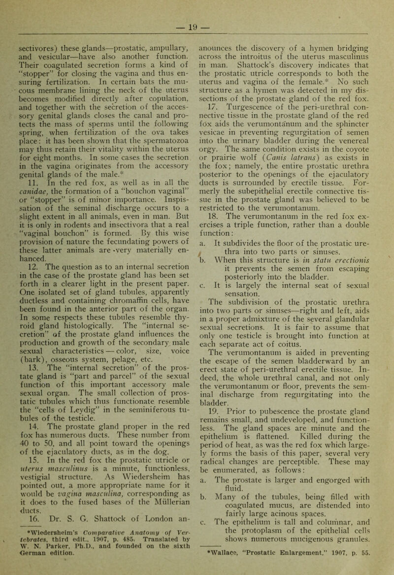 sectivores) these glands—prostatic, ampullary, and vesicular—have also another function. Their coagulated secretion forms a kind of “stopper” for closing the vagina and thus en- suring fertilization. In certain bats the mu- cous membrane lining the neck of the uterus becomes modified directly after copulation, and together with the secretion of the acces- sory genital glands closes the canal and pro- tects the mass of sperms until the following spring, when fertilization of the ova takes place: it has been shown that the spermatozoa may thus retain their vitality within the uterus for eight months. In some cases the secretion in the vagina originates from the accessory genital glands of the male.* 11. In the red fox, as well as in all the canidae, the formation of a “bouchon vaginal” or “stopper” is of minor importance. Inspis- sation of the seminal discharge occurs to a slight extent in all animals, even in man. But it is only in rodents and insectivora that a real “vaginal bouchon” is formed. By this wise provision of nature the fecundating powers of these latter animals are -very materially en- hanced. 12. The question as to an internal secretion in the case of the prostate gland has been set forth in a clearer light in the present paper. One isolated set of gland tubules, apparently ductless and containing chromaffin cells, have been found in the anterior part of the organ. In some respects these tubules resemble thy- roid gland histologically. The “internal se- cretion” of the prostate gland influences the production and growth of the secondary male sexual characteristics — color, size, voice (bark), osseous system, pelage, etc. 13. The “internal secretion” of the pros- tate gland is “part and parcel” of the sexual function of this important accessory male sexual organ. The small collection of pros- tatic tubules which thus functionate resemble the “cells of Leydig” in the seminiferous tu- bules of the testicle. 14. The prostate gland proper in the red fox has numerous ducts. These number from 40 to 50, and all point toward the openings of the ejaculatory ducts, as in the dog. 15. In the red fox the prostatic utricle or uterus masculiuus is a minute, functionless, vestigial structure. As Wiedersheim has lK)inted out, a more appropriate name for it would be ras^ina masciilina, corresponding as it does to the fused bases of the Mullerian <lucts. 16. Dr. S. G. Shattock of London an- ♦Wiedersheim’s Comparative Anatomy of Ver- tebrates, third edit.. 1907, p. 485. Translated by W. N. Parker, Ph.I)., and founded on the sixth <rerman edition. anounces the discovery of a hymen bridging across the introitus of the uterus masculinus in man. Shattock’s discovery indicates that the prostatic utricle corresponds to both the uterus and vagina of the female.* No such structure as a hymen was detected in my dis- sections of the prostate gland of the red fox. 17. Turgescence of the peri-urethral con- nective tissue in the prostate gland of the red fOx aids the verumonta'num and the sphincter vesicae in preventing regurgitation of semen into the urinary bladder during the venereal orgy. The same condition exists in the coyote or prairie wolf (Canis latrans) as exists in the fox; namely, the entire prostatic urethra posterior to the openings of the ejaculatory ducts is surrounded by erectile tissue. For- merly the subepithelial erectile connective tis- sue in the prostate gland was believed to be restricted to the verumontanum. 18. The verumontanum in the red fox ex- ercises a triple function, rather than a double function: a. It subdivides the floor of the prostatic ure- thra into two parts or sinuses. b. When this structure is in statu crectionis it prevents the semen from escaping posteriorly into the bladder. c. It is largely the internal seat of sexual sensation. The subdivision of the prostatic urethra into two parts or sinuses—right and left, aids in a proper admixture of the several glandular sexual secretions. It is fair to assume that only one testicle is brought into function at each separate act of coitus. The verumontanum is aided in preventing the escape of the semen bladderward by an erect state of peri-urethral erectile tissue. In- deed, the whole urethral canal, and not only the verumontanum or floor, prevents the sem- inal discharge from regurgitating into the bladder. 19. Prior to pubescence the prostate gland remains small, and undeveloped, and function- less. The gland spaces are minute and the epithelium is flattened. Killed during the period of heat, as was the red fox which large- ly forms the basis of this paper, several very radical changes are perceptible. These may be enumerated, as follows: a. The prostate is larger and engorged with fluid. b. Many of the tubules, being filled with coagulated mucus, are distended into fairly large acinous spaces. c. The epithelium is tall and colun'inar, and the protoplasm of the epithelial cells shows numerous mucigenous granules. ♦Wallace, “Prostatic Enlargement,” 1907, p. 55,