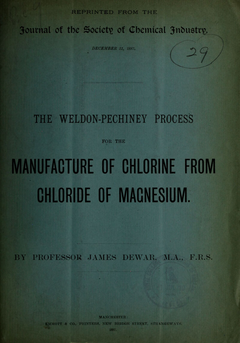 REPRINTED FROM THE Journal of the Society of Chemical Jnbustv\>, DECEMBER 31, 1887. THE WELDON-PECHINEY PROCESS FOR THE MANUFACTURE OF CHLORINE FROM CHLORIDE OF MACNESIUM. Y PROFESSOR JAMES DEWAR, M.A., F.R.S. MANCHESTER: EMMOTT & CO., PRINTERS, NEW BRIDGE STREET, STU\NGEVVAYS.