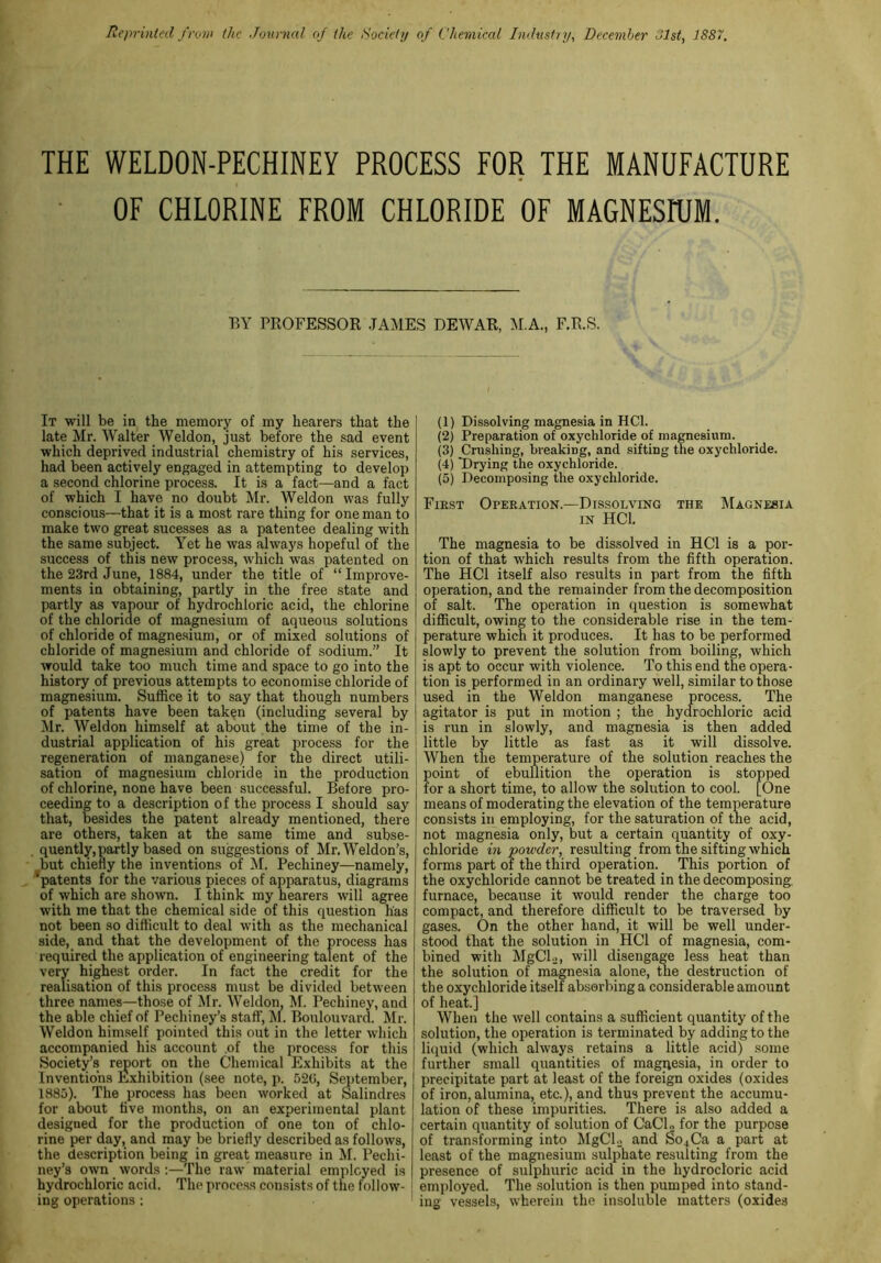 Reprinted from the Journal of the Society of Chemical Industry, December Hist, 1SS7. THE WELDON-PECHINEY PROCESS FOR THE MANUFACTURE OF CHLORINE FROM CHLORIDE OF MAGNESIUM. BY PROFESSOR JANIES DEWAR, M.A., F.R.S. It will be in the memory of my hearers that the late Mr. Walter Weldon, just before the sad event which deprived industrial chemistry of his services, had been actively engaged in attempting to develop a second chlorine process. It is a fact—and a fact of which I have no doubt Mr. Weldon was fully conscious—that it is a most rare thing for one man to make two great sucesses as a patentee dealing with the same subject. Yet he was always hopeful of the success of this new process, which wTas patented on the 23rd June, 1884, under the title of “Improve- ments in obtaining, partly in the free state and partly as vapour of hydrochloric acid, the chlorine of the chloride of magnesium of aqueous solutions of chloride of magnesium, or of mixed solutions of chloride of magnesium and chloride of sodium.” It would take too much time and space to go into the history of previous attempts to economise chloride of magnesium. Suffice it to say that though numbers of patents have been taken (including several by Mr. Weldon himself at about the time of the in- dustrial application of his great process for the regeneration of manganese) for the direct utili- sation of magnesium chloride in the production of chlorine, none have been successful. Before pro- ceeding to a description of the process I should say that, besides the patent already mentioned, there are others, taken at the same time and subse- quently, partly based on suggestions of Mr. Weldon’s, but chiefly the inventions of M. Pechiney—namely, 'patents for the various pieces of apparatus, diagrams of which are shown. I think my hearers will agree with me that the chemical side of this question has not been so difficult to deal with as the mechanical side, and that the development of the process has required the application of engineering talent of the very highest order. In fact the credit for the realisation of this process must be divided between three names—those of Mr. Weldon, M. Pechiney, and the able chief of Pechiney’s staff, M. Boulouvard. Mr. Weldon himself pointed this out in the letter which accompanied his account .of the process for this Society’s report on the Chemical Exhibits at the Inventions Exhibition (see note, p. 526, September, 1885). The process has been worked at Salindres for about live months, on an experimental plant designed for the production of one ton of chlo- rine per day, and may be briefly described as follows, the description being in great measure in M. Pechi- ney’s own words :—The raw material employed is hydrochloric acid. The process consists of the follow- 1 ing operations: (1) Dissolving magnesia in HC1. (2) Preparation of oxychloride of magnesium. (3) Crushing, breaking, and sifting the oxychloride. (4) Drying the oxychloride. (5) Decomposing the oxychloride. First Operation.—Dissolving the Magnesia in HC1. The magnesia to be dissolved in HC1 is a por- tion of that which results from the fifth operation. The HC1 itself also results in part from the fifth operation, and the remainder from the decomposition of salt. The operation in question is somewhat difficult, owing to the considerable rise in the tem- perature which it produces. It has to be performed slowly to prevent the solution from boiling, which is apt to occur with violence. To this end the opera- tion is performed in an ordinary well, similar to those used in the Weldon manganese process. The agitator is put in motion ; the hydrochloric acid is run in slowly, and magnesia is then added little by little as fast as it will dissolve. When the temperature of the solution reaches the point of ebullition the operation is stopped for a short time, to allow the solution to cool. [One means of moderating the elevation of the temperature consists in employing, for the saturation of the acid, not magnesia only, but a certain quantity of oxy- chloride in powder, resulting from the sifting which forms part of the third operation. This portion of the oxychloride cannot be treated in the decomposing, furnace, because it would render the charge too compact, and therefore difficult to be traversed by gases. On the other hand, it will be well under- stood that the solution in HC1 of magnesia, com- bined with MgCl.,, will disengage less heat than the solution of magnesia alone, the destruction of the oxychloride itself absorbing a considerable amount of heat.] When the well contains a sufficient quantity of the solution, the operation is terminated by adding to the liquid (which always retains a little acid) some further small quantities of magnesia, in order to precipitate part at least of the foreign oxides (oxides of iron, alumina, etc.), and thus prevent the accumu- lation of these impurities. There is also added a certain quantity of solution of CaCl2 for the purpose of transforming into MgClo and $o4Ca a part at least of the magnesium sulphate resulting from the presence of sulphuric acid in the hydroctoric acid employed. The solution is then pumped into stand- ing vessels, wherein the insoluble matters (oxides