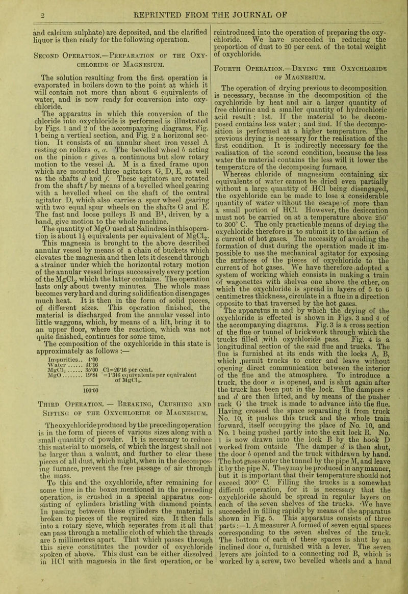 and calcium sulphate) are deposited, and the clarified liquor is then ready for the following operation. Second Operation.—Preparation of the Oxy- chloride of Magnesium. The solution resulting from the first operation is evaporated in boilers down to the point at which it will contain not more than about 6 equivalents of water, and is now ready for conversion into oxy- chloride. The apparatus in which this conversion of the chloride into oxychloride is performed is illustrated by Figs. 1 and 2 of the accompanying diagrams, Fig. 1 being a vertical section, and Fig. 2 a horizonal sec- tion. It consists of an annular sheet iron vessel A resting on rollers a, a. The bevelled wheel b acting on the pinion c gives a continuous but slow rotary motion to the vessel A. M is a fixed frame upon which are mounted three agitators G, D, E, as well as the shafts d and /. These agitators are rotated from the shaft f by means of a bevelled wheel gearing with a bevelled wheel on the shaft of the central agitator D, which also carries a spur wheel gearing with two equal spur wheels on the shafts G and E. The fast and loose pulleys B and B1, driven, by a band, give motion to the whole machine. The quantity of MgO used at Salindres in this opera- tion is about l£ equivalents per equivalent of MgCl2. This magnesia is brought to the above described annular vessel by means of a chain of buckets which elevates the magnesia and then lets it descend through a strainer under which the horizontal rotary motion of the annular vessel brings successively every portion of the MgCL which the latter contains. The operation lasts only about twenty minutes. The whole mass becomes very hard and during solidification disengages much heat. It is then in the form of solid pieces, of different sizes. This operation finished, the material is discharged from the annular vessel into little waggons, which, by means of a lift, bring it to an upper floor, where the reaction, which was not quite finished, continues for some time. The composition of the oxychloride in this state is approximately as follows :— Impurities.. POO Water 41 '16 MgCl- 35'00 C1 = 26TG per cent. MgO. 19-81 ' = 1'34() equivalents per equivalent of MgCl2. 100-00 Third Operation. — Breaking, Crushing and Sifting of the Oxychloride of Magnesium. Theoxychlorideproduced by the preceding-operation is in the form of pieces of various sizes along with a small quantity of powder. It is necessary to reduce this material to morsels, of which the largest shall not be larger than a walnut, and further to clear these pieces of all dust, which might, when in the decompos- ing furnace, prevent the free passage of air through the mass. To this end the oxychloride, after remaining for some time in the boxes mentioned in the preceding operation, is crushed in a special apparatus con- sisting of cylinders bristling with diamond points. In passing between these cylinders the material is broken to pieces of the required size. It then falls into a rotary sieve, which separates from it all that can pass through a metallic cloth of which the threads are 5 millimetres apart. That which passes through this sieve constitutes the powder of oxychloride spoken of above. This dust can be either dissolved in HC1 with magnesia in the first operation, or be reintroduced into the operation of preparing the oxy- chloride. We have succeeded in reducing the proportion of dust to 20 per cent, of the total weight of oxychloride. Fourth Operation.—Drying the Oxychloride of Magnesium. The operation of drying previous to decomposition is necessary, because in the decomposition of the oxychloride by heat and air a larger quantity of free chlorine and a smaller quantity of hydrochloric acid result : 1st. If the material to be decom- posed contains less water ; and 2nd. If the decompo- sition is performed at a higher temperature. The previous drying is necessary for the realisation of the first condition. It is indirectly necessary for the realisation of the second condition, because the less water the material contains the less will it lower the temperature of the decomposing furnace. Whereas chloride of magnesium containing six equivalents of water cannot be dried even partially without a large quantity of HC1 being disengaged, the oxychloride can be made to lose a considerable quantity of water without the escape of more than a small portion of HC1. However, the desiccation must not be carried on at a temperature above 250° to 300° C. The only practicable means of drying the oxychloride therefore is to submit it to the action of a current of hot gases. The necessity of avoiding the formation of dust during the operation made it im- possible to use the mechanical agitator for exposing the surfaces of the pieces of oxychloride to the current of hot gases. We have therefore adopted a system of working which consists in making a train of wagonettes with shelves one above the other, on which the oxychloride is spread in layers of 5 to G centimetres thickness, circulate in a flue in a direction opposite to that traversed by the hot gases. The apparatus in and by which the drying of the oxychloride is effected is shown in Figs. 3 and 4 of the accompanying diagrams. Fig. 3 is a cross section of the flue or tunnel of brickwork through which the trucks filled ,with oxychloride pass. Fig. 4 is a longitudinal section of the said flue and trucks. The flue is furnished at its ends with the locks A, B, which .permit trucks to enter and leave without opening direct communication between the interior of the flue and the atmosphere. To introduce a truck, the door a is opened, and is shut again after the truck has been put in the lock. The dampers c and d are then lifted, and by means of the pusher rack G the truck is made to advance into the flue. Having crossed the space separating it from truck No. 10, it pushes this truck and the whole train forward, itself occupying the place of No. 10, and No. 1 being pushed partly into the exit lock B. No. 1 is now drawn into the lock B by the hook D worked from outside The damper d is then shut, the door b opened and the truck withdrawn by hand. The hot gases enter the tunnel by the pipe M, and leave it by the pipe N. They may be produced in any manner, but it is important that their temperature should not exceed 300° G. Filling the trucks is a somewhat difficult operation, for it is necessary that the oxychloride should be spread in regular layers on each of the seven shelves of the trucks. -We have succeeded in filling rapidly by means of the apparatus shown in Fig. 5. This apparatus consists of three parts1. A measurer A formed of seven equal spaces corresponding to the seven shelves of the truck. The bottom of each of these spaces is shut by an inclined door a, furnished with a lever. The seven levers are jointed to a connecting rod B, which is worked by a screw, two bevelled wheels and a hand