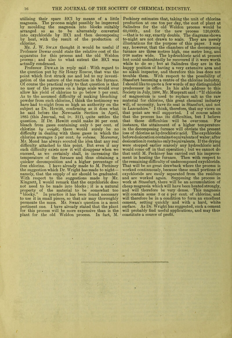 utilising their spare HC1 by means of a little magnesia. The process might possibly be improved by moulding the magnesia into blocks suitably arranged so as to be alternately converted into oxychloride by HC1 and then decomposing by heat, with the result of the production of chlorine. Mr. J. W. Swan thought it would be useful if Professor Dewar could state the relative cost of the apparatus for this process and the old Weldon process ; and also to what extent the HC1 was actually condensed. Professor Dewar in reply said : With regard to the question put by Sir Henry Roscoe, that was the point which first struck me and led to my investi- gation of the nature of the reaction in the furnace. Of course the practical reply to that question is that no user of the process on a large scale would ever allow his yield of chlorine to go below 5 per cent. As to the assumed difficulty of making bleaching owder from such chlorine, I think the testimony we ave had to-night from so high an authority on the subject as Dr. Hewitt, confirming as it does what he said before the Newcastle Section in April, 1885 (this Journal, voL iv. 311), quite settles the question. If Dr. Hewitt could make 36 per cent, bleach from gases containing only 5 per cent, of chlorine by weight, there would surely be no difficulty in dealing with these gases in which the chlorine averages 5 per cent, by volume. Moreover, Mr. Mond has always scouted the idea that any real difficulty attached to this point. But even if any such difficulty exists now it will disappear when we succeed, as we certainly shall, in increasing the temperature of the furnace and thus obtaining a quicker decomposition and a higher percentage of free chlorine. I have already made to M. Pechiney the suggestion which Dr. Wright has made to night— namely, that the supply of air should be graduated. With respect to the suggestions made by Mr. Ivingzett, I would remark that the oxychloride does not need to be made into blocks; it is a natural property of the material to be somewhat too “ blocky.” In practice it has been found necessary to use it in small pieces, so that air may thoroughly permeate the mass. Mr. Swan’s question is a most pertinent one. I have already stated that the plant for this process will be more expensive than is the plant for the old Weldon process. In fact, M. Pechiney estimates that, taking the unit of chlorine production at one ton per day, the cost of plant at Salindres for the old Weldon process would be 60,000fr., and for the new process 120,000fr. —that is to say, exactly double. The diagrams shown to-night are not drawn to scale. They are merely illustrations for the purpose of this paper. I may say, however, that the chambers of the decomposing furnace are three metres high, one metre long, and 0'08 metre wide. The hydrochloric acid at present lost could undoubtedly be recovered if it were worth while to do so ; but at Salindres they are in the happy position of having a very extensive area and no alkali inspector, and therefore this loss does not trouble them. With respect to the possibility of Stassfurt becoming a centre of the chlorine industry, I should like to quote a few words of my distinguished predecessor in office. In his able address to this Society in July, 1886, Mr. Muspratt said : “If chloride of magnesium is used to replace salt as the raw material for chlorine, this great chemical industry will, of necessity, have its seat in Stassfurt, and not in Lancashire.” I think, therefore, that my views on that point are well supported. I of course admit that the process has its difficulties, but I believe that those difficulties will be overcome. For instance, the attainment of a higher temperature in the decomposing furnace will obviate the present loss of chlorine as hydrochloric acid. The oxychloride before desiccation contains6equivalentsof water; after desiccationit contains only3equivalents. If the drying were stopped earlier scarcely any hydrochloric acid would come off in that operation ; but we cannot do that until M. Pechiney has carried out his improve- ment in heating the furnace. Then with respect to the remaining difficulty of undecomposed oxychloride. That will be no great drawback where the process is worked continuously, because these small portions of oxychloride are easily separated from the residues and are worked again. Supposing the process in work at Stassfurt, there will be an accumulation of cheap magnesia which will have been heated strongly, and will therefore be very dense. This magnesia will contain some 3 or 4 per cent, of chlorine, and will therefore be in a condition to form an excellent cement, setting quickly and with a hard, white surface. As Dr. Wright has suggested, such a cement will probably find useful applications, and may thus constitute a source of profit.