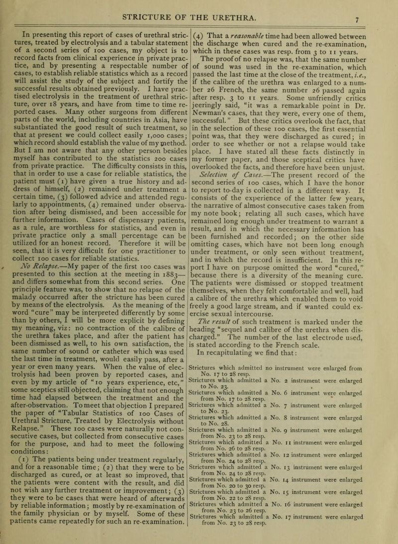 In presenting this report of cases of urethral stric- tures, treated by electrolysis and a tabular statement of a second series of loo cases, my object is to record facts from clinical experience in private prac- tice, and by presenting a respectable number of cases, to establish reliable statistics which as a record will assist the study of the subject and fortify the successful results obtained previously. I have prac- tised electrolysis in the treatment of urethral stric- ture, over i8 years, and have from time to time re- ported cases. Many other surgeons from different parts of the world, including countries in Asia, have substantiated the good result of such treatment, so that at present we could collect easily i,ooo cases; which record should establish the value of my cnethod. But I am not aware that any other person besides myself has contributed to the statistics 200 cases from private practice. The difficulty consists in this, that in order to use a case for reliable statistics, the patient must (1) have given a true history and ad- dress of himself, (2) remained under treatment a certain time, (3) followed advice and attended regu- larly to appointments, (4) remained under observa- tion after being dismissed, and been accessible for further information. Cases of dispensary patients, as a rule, are worthless for statistics, and even in private practice only a small percentage can be utilized for an honest record. Therefore it will be seen, that it is very difficult for one practitioner to collect 100 cases for reliable statistics. No Relapse.—My paper of the first 100 cases was presented to this section at the meeting in 1883— and differs somewhat from this second series. One principle feature was, to show that no relapse of the malady occurred after the stricture has been cured by means of the electrolysis. As the meaning of the word “cure” may be interpreted differently by some than by others, I will be more explicit by defining my meaning, viz: no contraction of the calibre of the urethra fakes place, and after the patient has been dismissed as well, to his own satisffiction, the same number of sound or catheter which was used the last time in treatment, would easily pass, after a year or even many years. When the value of elec- : trolysis had been proven by reported cases, and even by my article of “10 years experience, etc,” ' some sceptics still objected, claiming that not enough < time had elapsed between the treatment and the after-observation. To meet that objection I prepared ' the paper of “Tabular Statistics of 100 Cases of , Urethral Stricture, Treated by Electrolysis without Relapse.” These 100 cases were naturally not con- : secutive cases, but collected from consecutive cases for the purpose, and had to meet the following ' conditions: (i) The patients being under treatment regularly, and for a reasonable time; (2) that they were to be discharged as cured, or at least so improved, that the patients were content with the result, and did not wish any further treatment or improvement; (3) they were to be cases that were heard of afterwards by reliable information; mostly by re-examination of the family physician or by myself. Some of these patients came repeatedly for such an re-examination. • (4) That a reasonable time had been allowed between the discharge when cured and the re-examination, which in these cases was resp. from 3 to 11 years. The proof of no relapse was, that the same number of sound was used in the re-examination, which passed the last time at the close of the treatment, i.e., if the calibre of the urethra was enlarged to a num- ber 26 French, the same number 26 passed again after resp. 3 to n years. Some unfriendly critics jeeringly said, “it was a remarkable point in Dr. Newman’s cases, that they were, every one of them, successful. ” But these critics overlook the fact, that in the selection of these 100 cases, the first essential point was, that they were discharged as cured; in order to see whether or not a relapse would take place. I have stated all these facts distinctly in my former paper, and those sceptical critics have overlooked the facts, and therefore have been unjust. Seleclion of Cates.—The present record of the second series of 100 cases, which I have the honor to report to-day is collected in a different way. It consists of the experience of the latter few years, the narrative of almost consecutive cases taken from my note book; relating all such cases, which have remained long enough under treatment to warrant a result, and in which the necessary information has been furnished and recorded; on the other side omitting cases, which have not been long enough under treatment, or only seen without treatment, and in which the record is insufficient. In this re- port I have on purpose omitted the word “cured,” because there is a diversity of the meaning cure. The patients were dismissed or stopped treatment themselves, when they felt comfortable and well, had a calibre of the urethra which enabled them to void freely a good large stream, and if wanted could ex- ercise sexual intercourse. The result of such treatment is marked under the heading “sequel and calibre of the urethra when dis- charged.” The number of the last electrode used, is stated according to the French scale. In recapitulating we find that: Strictures which admitted no instrument were enlarged from No. 17 to 28 resp. Strictures which admitted a No. 2 instrument were enlarged to No. 23. , Strictures which admitted a No. 6 instrument were enlarged from No. 17 to 28 resp. Strictures which admitted a No. 7 instrument were enlarged to No. 23. Strictures which admitted a No. 8 instrument were enlarged to No. 28. Strictures which admitted a No. 9 instrument were enlarged from No. 23 to 28 resp. Strictures which admitted a No. ii instrument were enlarged from No. 26 to 28 resp. Strictures which admitted a No. 12 instrument were enlarged from No. 24 to 28 resp. Strictures which admitted a No. 13 instrument were enlarged from No. 24 to 28 resp. Strictures which admitted a No. 14 instrument were enlarged from No. 20 to 30 resp. Strictures which admitted a No. 15 instrument were enlarged from No. 22 to 28 resp. Strictures which admitted a No. 16 instrument were enlarged from No. 23 to 26 resp. Strictures which admitted a No. 17 instrument were enlarged from No. 23 to 28 resp.