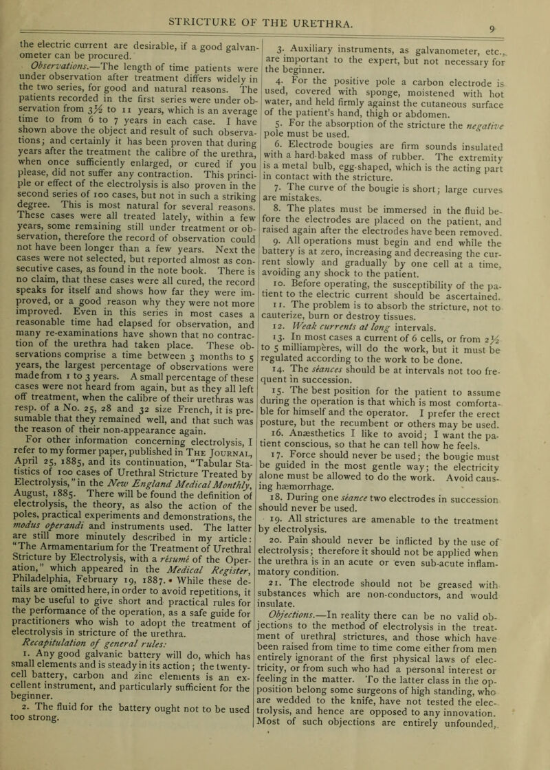 9 the electric current are desirable, if a good galvan- i ometer can be procured. [ Observations.—The length of time patients were i under observation after treatment differs widely in j the two series, for good and natural reasons. The | patients recorded in the first series were under ob- servation from 3^ to 11 years, which is an average time to from 6 to 7 years in each case. I have shown above the object and result of such observa- tions j and certainly it has been proven that during years after the treatment the calibre of the urethra, when once sufficiently enlarged, or cured if you please, did not suffer any contraction. This princi- ple or effect of the electrolysis is also proven in the second series of 100 cases, but not in such a striking degree. This is most natural for several reasons. These cases were all treated lately, within a few years, some remaining still under treatment or ob- servation, therefore the record of observation could not have been longer than a few years. Next the cases were not selected, but reported almost as con- secutive cases, as found in the note book. There is no claim, that these cases were all cured, the record speaks for itself and shows how far they were im- proved, or a good reason why they were not more improved. Even in this series in most cases a reasonable time had elapsed for observation, and many re-examinations have shown that no contrac- tion of the urethra had taken place. These ob- servations comprise a time between 3 months to 5 years, the largest percentage of observations were made from i to 3 years. A small percentage of these cases were not heard from again, but as they all left off treatment, when the calibre of their urethras was resp. of a No. 25, 28 and 32 size French, it is pre- sumable that they remained well, and that such was the reason of their non-appearance again. For other information concerning electrolysis, I refer to my former paper, published in The Journal, 25, 1885, and its continuation, “Tabular Sta- tistics of 100 cases of Urethral Stricture Treated by Electrolysis,” in the New England Medical Monthly, August, 1885. There will be found the definition of electrolysis, the theory, as also the action of the poles, practical experiments and demonstrations, the modus operandi and instruments used. The latter are still more minutely described in my article: “The Armamentarium for the Treatment of Urethral Stricture by Electrolysis, with a resume of the Oper- ation,” which appeared in the Medical Register, Philadelphia, February 19, 1887. • While these de- tails are omitted here, in order to avoid repetitions, it may be useful to give short and practical rules for the performance of the operation, as a safe guide for practitioners who wish to adopt the treatment of electrolysis in stricture of the urethra. Recapitulation of general rules; 1. Any good galvanic battery will do, which has small elements and is steady in its action ; the twenty- cell battery, carbon and zinc elements is an ex- cellent instrument, and particularly sufficient for the beginner. 2. The fluid for the battery ought not to be used too strong. 3. Auxiliary instruments, as galvanometer, etc.,, are important to the expert, but not necessary for the beginner. 4. For the positive pole a carbon electrode is used, covered with sponge, moistened with hot water, and held firmly against the cutaneous surface of the patient’s hand, thigh or abdomen. 5. For the absorption of the stricture the negative pole must be used. 6. Electrode bougies are firm sounds insulated with a hard-baked mass of rubber. The extremity is a metal bulb, egg-shaped, which is the acting part in contact with the stricture. 7. The curve of the bougie is short; large curves are mistakes. 8. The plates must be immersed in the fluid be- fore the electrodes are placed on the patient, and raised again after the electrodes have been removed. 9. All operations must begin and end while the battery is at zero, increasing and decreasing the cur- rent slowly and gradually by one cell at a time, avoiding any shock to the patient. 10. Before operating, the susceptibility of the pa- tient to the electric current should be ascertained. ir. The problem is to absorb the stricture, not to cauterize, burn or destroy tissues. 12. Weak currents at long intervals. 13. In most cases a current of 6 cells, or from 2J4 to 5 milliampbres, will do the work, but it must be regulated according to the work to be done. 14. The seances should be at intervals not too fre- quent in succession. 15. The best position for the patient to assume during the operation is that which is most comforta- ble for himself and the operator. I prefer the erect posture, but the recumbent or others may be used. 16. Anaesthetics I like to avoid; I want the pa- tient conscious, so that he can tell how he feels. 17- Force should never be used; the bougie must be guided in the most gentle way; the electricity alone must be allowed to do the work. Avoid caus- ing haemorrhage. 18. During one seance two electrodes in succession should never be used. 19. All strictures are amenable to the treatment by electrolysis. 20. Pain should never be inflicted by the use of electrolysis; therefore it should not be applied when the urethra is in an acute or even sub-acute inflam- matory condition. 21. The electrode should not be greased with substances which are non-conductors, and would insulate. Objections.—In reality there can be no valid ob- jections to the method of electrolysis in the treat- ment of urethral strictures, and those which have been raised from time to time come either from men entirely ignorant of the first physical laws of elec- tricity, or from such who had a personal interest or feeling in the matter. To the latter class in the op- position belong some surgeons of high standing, who are wedded to the knife, have not tested the elec- trolysis, and hence are opposed to any innovation. Most of such objections are entirely unfounded,.