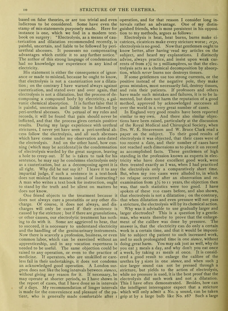 based on false theories, or are too trivial and even ludicrous to be considered. Some have even the stamp of mis-statements purposely made. Here for instance is one, which we find in a modern text- book on surgery: “Electrolysis, as a means of cau- terization and dilatation recommended recently, is painful, uncertain, and liable to be followed by peri- urethral abcesses. It possesses no compensating advantages which entitle it to any further notice.” The author of this strong language of condemnation had no knowledge nor experience in any kind of electricity. His statement is either the consequence of ignor- ance or made to mislead, because he ought to know, that electrolysis is not a cauterization nor a dilata- tion; on the contrary I have warned always against cauterization, and stated over and over again, that electrolysis is not a dilatation, but the process of de- composing a compound body by electricity, a gal- vanic chemical absorption. It is further false that it is painful, uncertain and liable to be followed by peri-urethral abcesses. On perusal of my rules and records, it will be found that pain should never be inflicted, and that the process gives certain positive results. During my large experience with urethral strictures, I never yet have seen a peri-urethral ab- cess follow the electrolysis, and all such abcesses which have come under my observation ante dated the electrolysis. And on the other hand, how cun- ning (which may be accidental) is the condemnation | of electrolysis worded by the great surgeon, leaving | a hole to creep out. If he is taken to task for his l sentence, he may say he condemns electrolysis only as a cauterization, but as a decomposing agent it is all right. Why did he not say it? I leave it to any impartial judge, if such a sentence in a text-book does not mislead the masses instead of instructing? A man who writes a text-book for instruction, ought to stand by the truth and be silent on matters he does not know. One friend objects to the treatment because it does not always cure a prostatitis or any other dis- charge. Of course, it does not always, and dis- charges will only be cured if their existence is caused by the stricture; but if there are granulations, or other causes, our electrolytic treatment has noth- ing to do with it. Some are aggrieved to hear, that to succeed, it is necessary to understand electricity and the handling of the genito-urinary instruments. Now there is scarcely a profession, business, or even common labor, which can be exercised without an apprenticeship, and in any vocation expertness is needed to be useful. The same objection could be raised to any operation, or even to the practice of medicine. If operators, who are unskilled or care- less fail in their undertakings, it does not condemn an acknowledged good operation. A London sur- geon does not like the long intervals between seances, without giving any reason for it. If necessary, he may operate at shorter periods, as I have shown in the report of cases, that I have done so in intervals of 2 days. My recommendation of longer intervals is made for the convenience and pleasure of the pa- tient, who is generally made comfortable after i operation, and for that reason I consider long in- tervals rather an advantage. One of my distin- guished friends, who is most persistent in his opposi- tion to my methods, argues as follows: Electrolysis is heat, heat burns, burns make ci- catrices, cicatrices make every stricture worse; ergo, electrolysis is no good. Now that gentlemen ought to , know better, after having'read my articles on the \ subject, and heard my explanations. I distinctly advise, always practice, and insist upon weak cur- rents of from 2^ to 5 milliampbres, so that the elec- trolysis acts as a chemical decomposition by absorp- tion, which Jiever burns nor destroys tissues. If some gentlemen use too strong currents, or the positive instead of the negative pole, they make gross mistakes, must necessarily fail, destroy tissues, and ruin their patients. If professors and others | have made such mistakes and failures, it is to be la- < mented, but does not harm the reputation of a good j method, approved by acknowledged successes all ■ over the world in a very great number of cases. In England very good results have been reported | similar to my own. And there also similar objec- tions have been raised, particularly at the discussion of the Royal Medical and Chirurgical Society, when Drs. W. E. Steavenson and W. Bruce Clark read a paper on the subject. To their good results of electrolysis it was objected, that their cases were of too recent a date, and their number of cases have not reached such dimensions as to place it on record as accomplished facts. These gentlemen of high standing in the profession known as experts in elec- tricity who have done excellent good work, were ' then treated exactly as I was, when I had practiced * the electrolysis only a comparatively short time. But, when my loo cases were alluded to, in which no relapse occurred after an observation and re- examination from 3^ to II years, the objection then was, that such statistics were too good. I have spoken of these loo cases before, and also shown, that electrolysis is not a dilatation; on the contrary, i that when dilatation and even pressure will not pass 1 a stricture, the electrolysis will by its chemical action. | Why was it advisable to use gradually larger and larger electrodes? This is a question by a gentle- ' man, who wants thereby to prove that the enlarge- 3 ment of the calibre was done by pressure. The j answer is, that the electricity can do only a certain j work in a certain time, and that it would be impossi- | ble to subject thg patient to such increased work, j and to such prolongated time in one seance, without « doing great harm. You may ask just as well, why do j you eat 3 meals a day, and why don’t you eat once | a week, by taking 21 meals at once. It is consid- <j ered a good result to enlarge the calibre of the • urethra by 3 sizes in one seance, and when such 3 s size larger sound can not be pressed through a | stricture, but yields to the action of electrolysis, - while no pressure is used, it is the best proof that the J electrolysis did such work and not a dilatation. 1 This I have often demonstrated. Besides, how can \ the intelligent interrogator expect that a stricture which will only admit a No. 9 sound, can be taken 1 grip at by a large bulb like No. 28? Such a large