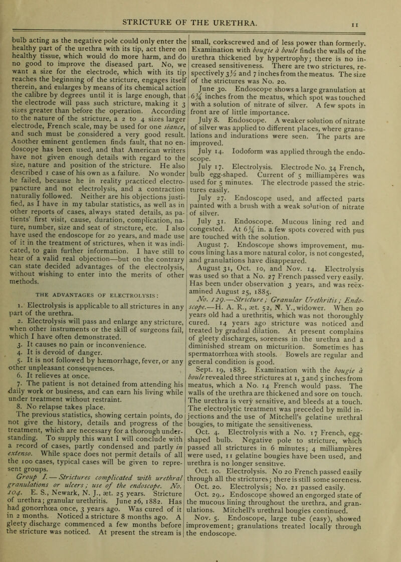 11 bulb acting as the negative pole could only enter the healthy part of the urethra with its tip, act there on healthy tissue, which would do more harm, and do no good to improve the diseased part. No, we want a size for the electrode, which with its tip reaches the beginning of the stricture, engages itself therein, and enlarges by means of its chemical action the calibre by degrees until it is large enough, that the electrode will pass such stricture, making it 3 sizes greater than before the operation. According to the nature of the stricture, a 2 to 4 sizes larger electrode, French scale, may be used for one seance, and such must be .considered a very good result. Another eminent gentlemen finds fault, that no en- doscope has been used, and that American writers have not given enough details with regard to the size, nature and position of the stricture. He also described i case of his own as a failure. No wonder he failed, because he in reality practiced electro- puncture and not electrolysis, and a contraction naturally followed. Neither are his objections justi- fied, as I have in my tabular statistics, as well as in other reports of cases, always stated details, as pa- tients’ first visit, cause, duration, complication, na- ture, number, size and seat of stricture, etc. I also have used the endoscope for 20 years, and made use of it in the treatment of strictures, when it was indi- cated, to gain further information. I have still to hear of a valid real objection—but on the contrary can state decided advantages of the electrolysis, without wishing to enter into the merits of other methods. THE ADVANTAGES OF ELECTROLYSIS: 1. Electrolysis is applicable to all strictures in any part of the urethra. 2. Electrolysis will pass and enlarge any stricture, when other instruments or the skill of surgeons fail, which I have often demonstrated. 3. It causes no pain or inconvenience. 4. It is devoid of danger. 5. It is not followed by haemorrhage, fever, or any other unpleasant consequences. 6. It relieves at once. 7. The patient is not detained from attending his daily work or business, and can earn his living while under treatment without restraint. 8. No relapse takes place. The previous statistics, showing certain points, do not give the history, details and progress of the treatment, which are necessary for a thorough under- standing. To supply this want I will conclude with a record of cases, partly condensed and partly in extenso. While space does not permit details of all the 100 cases, typical cases will be given to repre- sent groups. Group /. — Strictures complicated with urethral granulations or ulcers; use of the endoscope. No. 104. E. S., Newark, N. J., aet. 25 years. Stricture of urethra; granular urethritis. June 26, 1882. Has had gonorrhoea once, 3 years ago. Was cured of it in 2 months. Noticed a stricture 8 months ago. A gleety discharge commenced a few months before the stricture was noticed. At present the stream is small, corkscrewed and of less power than formerly. Examination with bougie a boule finds the walls of the urethra thickened by hypertrophy; there is no in- creased sensitiveness. There are two strictures, re- spectively 3^^ and 7 inches from the meatus. The size of the strictures was No. 20. June 30. Endoscope shows a large granulation at 6^ inches from the meatus, which spot was touched with a solution of nitrate of silver. A few spots in front are of little importance. July 8. Endoscope. A weaker solution of nitrate of silver was applied to different places, where granu- lations and indurations were seen. The parts are improved. July 14. Iodoform was applied through the endo- scope. July 17. Electrolysis. Electrode No. 34 French, bulb egg-shaped. Current of 5 milliamperes was used for 5 minutes. The electrode passed the stric- tures easily. July 27. Endoscope used, and affected parts painted with a brush with a weak solution of nitrate of silver. July 31. Endoscope. Mucous lining red and congested. At in. a few spots covered with pus are touched with the solution. August 7. Endoscope shows improvement, mu- cous lining has a more natural color, is not congested, and granulations have disappeared. August 31, Oct. 10, and Nov. 14. Electrolysis was used so that a No. 27 French passed very easily. Has been under observation 3 years, and was reex- amined August 25, 1885. No. 12^.—Stricture ; Granular Urethritis ; Endo- scope.—H. A. R., aet. 52, N. Y., widower. When 20 years old had a urethritis, which was not thoroughly cured. 14 years ago stricture was noticed and treated by gradual dilation. At present complains of gleety discharges, soreness in . the urethra and a diminished stream on micturition. Sometimes has spermatorrhoea with stools. Bowels are regular and general condition is good. Sept. 19, 1883. Examination with the bougie a revealed three strictures at i, 3 and 5 inches from meatus, which a No. 14 French would pass. The walls of the urethra are thickened and sore on touch. The urethra is very sensitive, and bleeds at a touch. The electrolytic treatment was preceded by mild in- jections and the use of Mitchell’s gelatine urethral bougies, to mitigate the sensitiveness. Oct. 4. Electrolysis with a No. 17 French, egg- shaped bulb. Negative pole to stricture, which passed all strictures in 6 minutes; 4 milliampferes were used, 11 gelatine bougies have been used, and urethra is no longer sensitive. Oct. 10. Electrolysis. No 20 French passed easily I through all the strictures; there is still some soreness. Oct. 20. Electrolysis; No. 21 passed easily. Oct. 29.., Endoscope showed an engorged state of the mucous lining throughout the urethra, and gran- ulations. Mitchell’s urethral bougies continued. Nov. 5. Endoscope, large tube (easy), showed improvement; granulations treated locally through the endoscope.