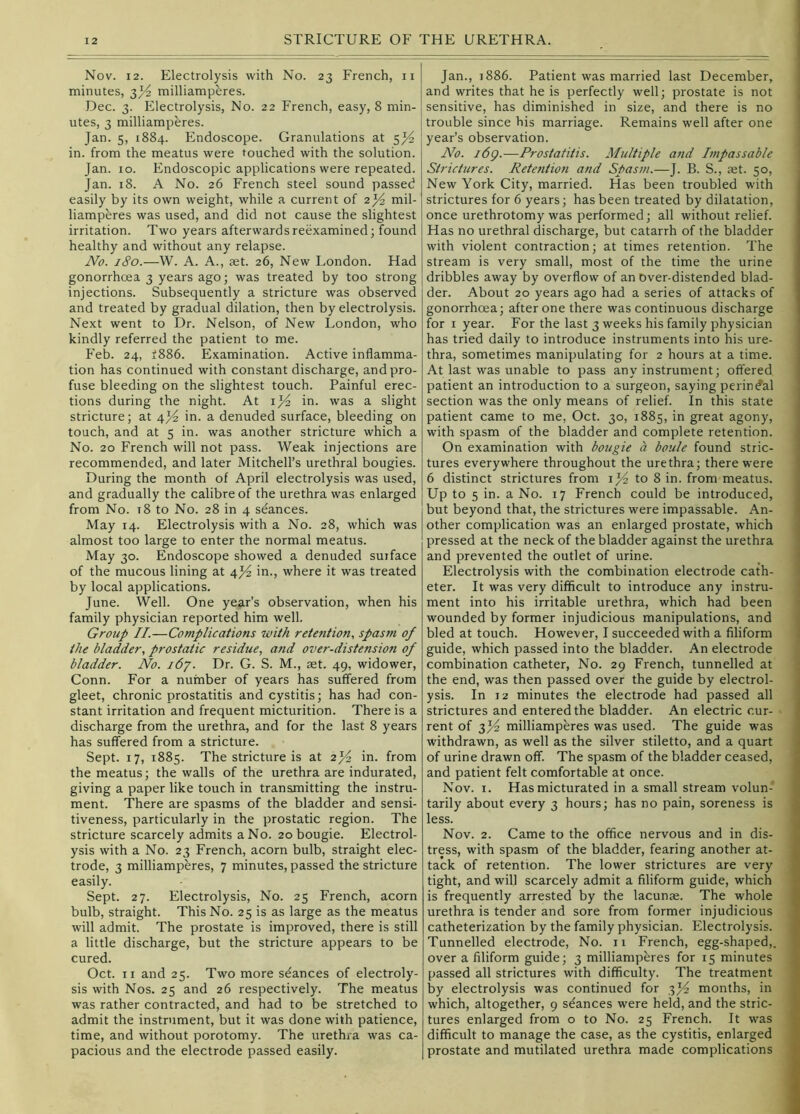 Nov. 12. Electrolysis with No. 23 French, ii minutes, 3^ milliamphres. Dec. 3. Electrolysis, No. 22 French, easy, 8 min- utes, 3 milliamperes. Jan. 5, 1884. Endoscope. Granulations at in. from the meatus were touched with the solution. Jan. 10. Endoscopic applications were repeated. Jan. 18. A No. 26 French steel sound passed easily by its own weight, while a current of 2j^ mil- liamperes was used, and did not cause the slightest irritation. Two years afterwards reexamined; found healthy and without any relapse. JVo. 180.—W. A. A., aet. 26, New London. Had gonorrhoea 3 years ago; was treated by too strong injections. Subsequently a stricture was observed and treated by gradual dilation, then by electrolysis. Next went to Dr. Nelson, of New London, who kindly referred the patient to me. Feb. 24, f886. Examination. Active inflamma- tion has continued with constant discharge, and pro- fuse bleeding on the slightest touch. Painful erec- tions during the night. At ij4 in. was a slight stricture; at 4J4 in. a denuded surface, bleeding on touch, and at 5 in. was another stricture which a No. 20 French will not pass. Weak injections are recommended, and later Mitchell’s urethral bougies. During the month of April electrolysis was used, and gradually the calibre of the urethra was enlarged from No. t8 to No. 28 in 4 seances. May 14. Electrolysis with a No. 28, which was almost too large to enter the normal meatus. May 30. Endoscope showed a denuded surface of the mucous lining at 4j^ in., where it was treated by local applications. June. Well. One year’s observation, when his family physician reported him well. Group II.—Complications with retention, spasm of the bladder, prostatic residue, and over-distension of bladder. No. i6y. Dr. G. S. M., set. 49, widower. Conn. For a number of years has suffered from gleet, chronic prostatitis and cystitis; has had con- stant irritation and frequent micturition. There is a discharge from the urethra, and for the last 8 years has suffered from a stricture. Sept. 17, 1885. The stricture is at 2j^ in. from the meatus; the walls of the urethra are indurated, giving a paper like touch in transmitting the instru- ment. There are spasms of the bladder and sensi- tiveness, particularly in the prostatic region. The stricture scarcely admits a No. 20 bougie. Electrol- ysis with a No. 23 French, acorn bulb, straight elec- trode, 3 milliamperes, 7 minutes, passed the stricture easily. Sept. 27. Electrolysis, No. 25 French, acorn bulb, straight. This No. 25 is as large as the meatus will admit. The prostate is improved, there is still a little discharge, but the stricture appears to be cured. Oct. II and 25. Two more stances of electroly- sis with Nos. 25 and 26 respectively. The meatus was rather contracted, and had to be stretched to admit the instrument, but it was done with patience, time, and without porotomy. The urethra was ca- pacious and the electrode passed easily. Jan., 1886. Patient was married last December, and writes that he is perfectly well; prostate is not , sensitive, has diminished in size, and there is no trouble since his marriage. Remains well after one year’s observation. No. i6g.—Prostatitis. Multiple and Impassable Strictures. Retention and Spasm.—]. B. S., aet. 50, New York City, married. Has been troubled with strictures for 6 years; has been treated by dilatation, once urethrotomy was performed; all without relief. Has no urethral discharge, but catarrh of the bladder with violent contraction; at times retention. The stream is very small, most of the time the urine dribbles away by overflow of an Over-distended blad- der. About 20 years ago had a series of attacks of gonorrhoea; after one there was continuous discharge for I year. For the last 3 weeks his family physician has tried daily to introduce instruments into his ure- j thra, sometimes manipulating for 2 hours at a time. ; At last was unable to pass any instrument; offered | patient an introduction to a surgeon, saying perind’al I section was the only means of relief. In this state , patient came to me, Oct. 30, 1885, in great agony, with spasm of the bladder and complete retention. ' On examination with bougie a boule found stric- ' tures everywhere throughout the urethra; there were ] 6 distinct strictures from i to 8 in. from meatus. Up to 5 in. a No. 17 French could be introduced, | but beyond that, the strictures were impassable. An- i other complication was an enlarged prostate, which I pressed at the neck of the bladder against the urethra and prevented the outlet of urine. ^ ' Electrolysis with the combination electrode cath- eter. It was very difficult to introduce any instru- ment into his irritable urethra, which had been wounded by former injudicious manipulations, and bled at touch. However, I succeeded with a filiform guide, which passed into the bladder. An electrode combination catheter, No. 29 French, tunnelled at the end, was then passed over the guide by electrol- ysis. In 12 minutes the electrode had passed all strictures and entered the bladder. An electric cur- \ rent of milliamperes was used. The guide was withdrawn, as well as the silver stiletto, and a quart < of urine drawn off. The spasm of the bladder ceased, and patient felt comfortable at once. > Nov. I. Has micturated in a small stream volun- tarily about every 3 hours; has no pain, soreness is ; less. Nov. 2. Came to the office nervous and in dis- ^ tress, with spasm of the bladder, fearing another at- ^ tack of retention. The lower strictures are very tight, and will scarcely admit a filiform guide, which is frequently arrested by the lacunae. The whole I urethra is tender and sore from former injudicious • catheterization by the family physician. Electrolysis. j Tunnelled electrode. No. ii French, egg-shaped,, over a filiform guide; 3 milliamperes for 15 minutes passed all strictures with difficulty. The treatment by electrolysis was continued for 3J4 months, in which, altogether, 9 stances were held, and the stric- i- tures enlarged from o to No. 25 French. It was r difficult to manage the case, as the cystitis, enlarged *; prostate and mutilated urethra made complications