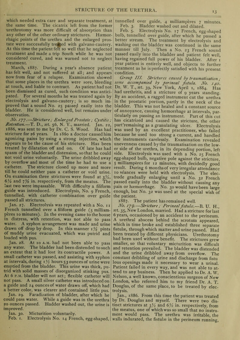 which needed extra care and separate treatment, at the same time. The cicatrix left from the former urethrotomy was more difficult of absorption than any other of the other ordinary strictures. Hjemor- rhagic points of the urethra and the enlarged pros- tate were successfully treated with galvano cautery. At this time the patient felt so well that he neglected treatment and made a trip South while he was not considered cured, and was warned not to neglect treatment. March, 1887. During a year’s absence patient has felt well, and not suffered at all; and appears now from fear of a relapse. Examination showed that some places in the urethra were sore, bleeding at touch, and liable to contract. As patient had not been dismissed as cured, such condition was antici- pated. For several months he was treated again by electrolysis and galvano-cautery; is so much im- proved that a sound No. 25 passed easily into the bladder. He is considered well, but remains under observation. No.i’/’/.—Stricture ; Enlarged Prostate ; Cystitis ; Retention.—T. D., aet. 56, N. Y., married. Jan. 22, 1886, was sent to me by Dr. C. S. Wood. Has had stricture for 26 years. In i860 a doctor caused him agonizing pains by using a strong injection, which appears to be the cause of his stricture. Has been treated by dilatation off and on. Of late has had spasm of the bladder and distension, so that he could not void urine voluntarily. The urine dribbled away by overflow and most of the time he had to use a catheter. The stricture closed up more and more till he could neither pass a catheter or void urine. On examination three strictures were found at 3^^, and in. respectively, from the meatus. The last two were impassable. With difficulty a filiform guide was introduced. Electrolysis, No. 9 French, tunnelled, with catheter combination over guide passed all strictures. Jan. 27. Electrolysis was repeated with a No. ii French tunnelled over a filiform guide (5 milliam- peres 10 minutes). In the evening came to the house in distress, with retention, was not able to pass water. A syphon arrangement was made and urine drawn off drop by drop. In this manner pints of muddy urine evacuated, which was putrid and loaded with pus. Jan. 28. At 10 A.M. had not been able to pass any water. The bladder had been distended to such an extent that it had lost its contractile power. A small catheter was passed, and assisting with syphon at intervals, during hours 53 ounces of urine were emptied from the bladder. This urine was thick, pu- trid with solid masses of disorganized stinking pus. At 6 p.M. bladder will not act; flexible catheter will not pass. A small silver catheter was introduced on a guide and 24 ounces of water drawn off, which had a better color, was clearer and contained little pus. Jan. 29. Faradization of bladder, after which he could pass water. While a guide was in the urethra 20 ounces passed. Bladder washed out, the urine is improved. Jan. 30. Micturition voluntarily. Feb. I. Electrolysis No. 14 French, egg-shaped, tunnelled over guide, 4 milliamperes 7 minutes. Feb. 3. Bladder washed out and dilated. Feb. 5. Electrolysis No. 17 French, egg-shaped bulb, tunnelled over guide, after which he passed a better stream. The treatment by electrolysis and washing out the bladder was continued in the same manner till July. Then a No. 23 French sound passed easily into the bladder and patient felt well, having regained full power of his bladder. After i year patient is entirely well, and objects to further treatment as he is perfectly satisfied with his present condition. Group III. Strictures caused by traumatisation ; some accompanied by perineal fistula. No. 140. Dr. W. T.,set. 39, New York, April i, 1884. Has had urethritis, and a stricture of 9 years standing. By an accident, a ragged instrument cut the urethra in the prostatic portion, partly in the neck of the bladder. This was not healed and a constant source of annoyance, causing haemorrhage at intervals, par- ticularly on passing an instrument. Part of this cut has cicatrized and caused the stricture, the other part'remaining as a granulating ulcer. Electrolysis was used by an excellent practitioner, who failed because he used too strong a current, and handled the instruments carelessly. Examination revealed unevenness caused by the traumatisation on the low- er side of the urethra, in its depending portion, left side. Electrolysis was used with a No. 25 French egg-shaped bulb, negative pole against the stricture, 5 milliamperes for 12 minutes, with decidedly good result. During 6 months of very irregular attendance 10 seances were held with electrolysis. The elec- trode gradually enlarging until a No. 32 French passed easily into the bladder without causing any pain or haemorrhage. No. 30 would have been large enough, but No. 32 was used at the special wish of the patient. 1887. The patient has remained well. No.ipg.—Stricture; Perinealfishdce.—B. U. H., 35, New London, married. Had a stricture for last 6 years, occasioned by an accident to the perineum. A urethral abscess behind the scrotum appeared, which in time broke and established three separate fistulae, through which matter and urine passed. Had been treated by different physicians. Urethrotomy had been used without benefit. The strictures grew smaller, so that voluntary micturition was difficult and retention prevailed. The bladder was distended and the urine dribbled away from overflow. The constant dribbling of urine and discharge from fistu lous openings made it necessary to wear a urinal. Patient failed in every way, and was not able to at- tend to any business. Then he applied to Dr. A. W. Nelson, a well known, conscientious surgeon of New London, who referred him to my friend Dr. A. T. Douglas, of the same place, to be treated by elec- trolysis. Jan., 1886. From this time the patient was treated by Dr. Douglas and myself. There were two dis- tinct strictures at Tfi/z and 6J4 in. respectively, from the meatus, one of which was so small that no instru- ment would pass. The urethra was irritable, the walls indurated, the fistulas in the perineum running.