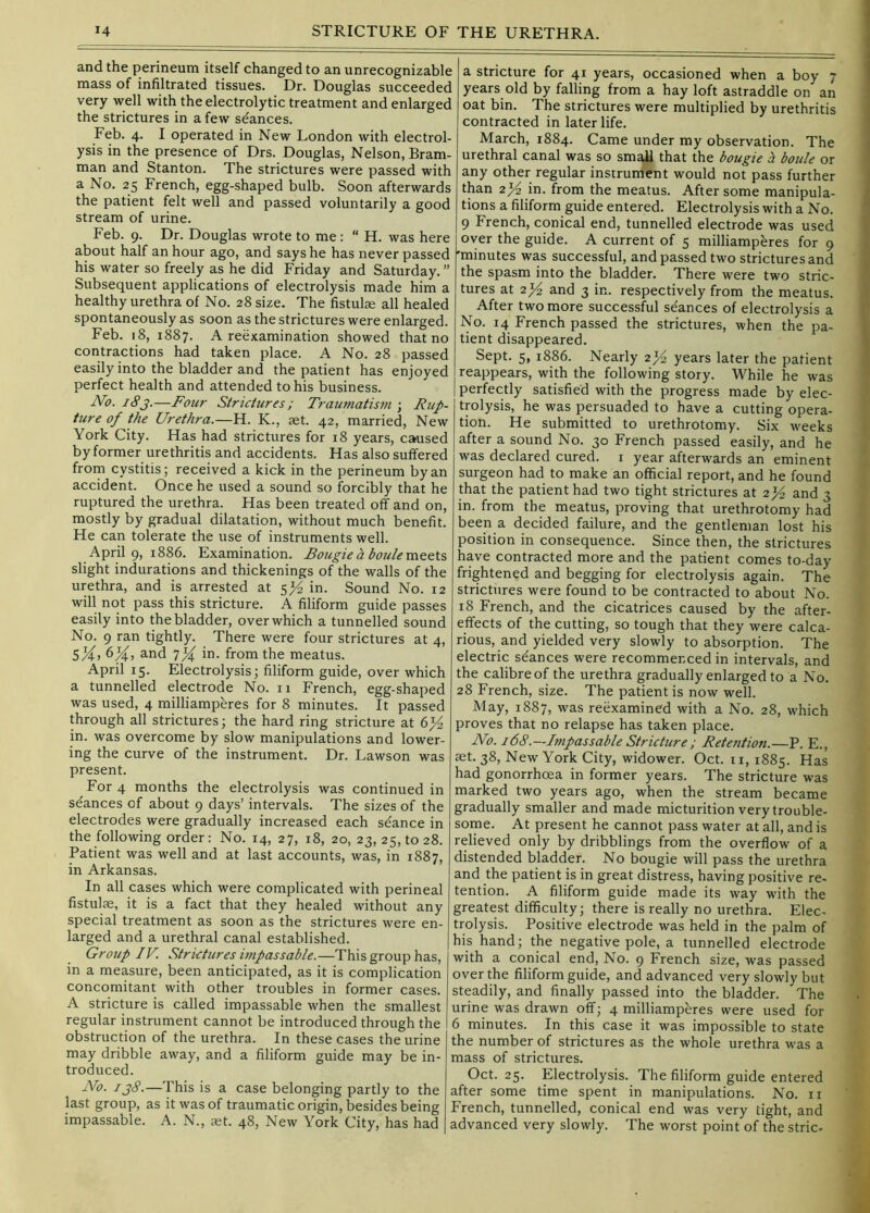 and the perineum itself changed to an unrecognizable mass of infiltrated tissues. Dr. Douglas succeeded very well with the electrolytic treatment and enlarged the strictures in a few stances. Feb. 4. I operated in New London with electrol- ysis in the presence of Drs. Douglas, Nelson, Bram- man and Stanton. The strictures were passed with a No. 25 French, egg-shaped bulb. Soon afterwards the patient felt well and passed voluntarily a good stream of urine. Feb. 9. Dr. Douglas wrote to me ; “ H. was here about half an hour ago, and says he has never passed his water so freely as he did Friday and Saturday. ” Subsequent applications of electrolysis made him a healthy urethra of No. 28 size. The fistula all healed spontaneously as soon as the strictures were enlarged. Feb. 18, 1887. A reexamination showed that no contractions had taken place. A No. 28 passed easily into the bladder and the patient has enjoyed perfect health and attended to his business. No. 18j.—Four Strictures ; Traumatism • Rup- ture of the Urethra.—H. K., aet. 42, married. New York City. Has had strictures for 18 years, caused by former urethritis and accidents. Has also suffered from cystitis; received a kick in the perineum by an accident. Once he used a sound so forcibly that he ruptured the urethra. Has been treated off and on, mostly by gradual dilatation, without much benefit. He can tolerate the use of instruments well. April 9, 1886. Examination. Bougie a boule meets slight indurations and thickenings of the walls of the urethra, and is arrested at in. Sound No. 12 will not pass this stricture. A filiform guide passes easily into the bladder, over which a tunnelled sound No. 9 ran tightly. There were four strictures at 4, SK, and 7X in. from the meatus. April 15. Electrolysis; filiform guide, over which a tunnelled electrode No. 11 French, egg-shaped was used, 4 milliamperes for 8 minutes. It passed through all strictures; the hard ring stricture at in. was overcome by slow manipulations and lower- ing the curve of the instrument. Dr. Lawson was present. For 4 months the electrolysis was continued in seances of about 9 days’ intervals. The sizes of the electrodes were gradually increased each stance in the following order: No. 14, 27, 18, 20, 23, 25, to 28. Patient was well and at last accounts, was, in 1887, in Arkansas. In all cases which were complicated with perineal fistulte, it is a fact that they healed without any special treatment as soon as the strictures were en- larged and a urethral canal established. Group IV. Strictures impassable.—This group has, in a measure, been anticipated, as it is complication concomitant with other troubles in former cases. A stricture is called impassable when the smallest regular instrument cannot be introduced through the obstruction of the urethra. In these cases the urine may dribble away, and a filiform guide may be in- troduced. No. ij8.—This is a case belonging partly to the last group, as it was of traumatic origin, besides being impassable. A. N., set. 48, New York City, has had a stricture for 41 years, occasioned when a boy 7 years old by falling from a hay loft astraddle on an oat bin. The strictures were multiplied by urethritis contracted in later life. March, 1884. Came under my observation. The urethral canal was so small that the bougie a boule or any other regular instrument would not pass further than 2^ in. from the meatus. After some manipula- tions a filiform guide entered. Electrolysis with a No. 9 French, conical end, tunnelled electrode was used over the guide. A current of 5 milliampferes for 9 'minutes was successful, and passed two strictures and the spasm into the bladder. There were two stric- tures at 2^ and 3 in. respectively from the meatus. After two more successf^ul se'ances of electrolysis a No. 14 French passed the strictures, when the pa- tient disappeared. Sept. 5, 1886. Nearly 2>^ years later the patient reappears, with the following story. While he was perfectly satisfied with the progress made by elec- trolysis, he was persuaded to have a cutting opera- tion. He submitted to urethrotomy. Six weeks after a sound No. 30 French passed easily, and he was declared cured, i year afterwards an eminent surgeon had to make an official report, and he found that the patient had two tight strictures at 2>^ and 3 in. from the meatus, proving that urethrotomy had been a decided failure, and the gentleman lost his position in consequence. Since then, the strictures have contracted more and the patient comes to-day frightened and begging for electrolysis again. The strictures were found to be contracted to about No. 18 French, and the cicatrices caused by the after- effects of the cutting, so tough that they were calca- rious, and yielded very slowly to absorption. The electric stances were recommenced in intervals, and the calibre of the urethra gradually enlarged to a No. 28 French, size. The patient is now well. May, 1887, was reexamined with a No. 28, which proves that no relapse has taken place. No. 168.—Impassable Stricture; Retention.—P. E., aet. 38, New York City, widower. Oct. 11, 1885. Has had gonorrhoea in former years. The stricture was marked two years ago, when the stream became gradually smaller and made micturition very trouble- some. At present he cannot pass water at all, and is relieved only by dribblings from the overflow of a distended bladder. No bougie will pass the urethra and the patient is in great distress, having positive re- tention. A filiform guide made its way with the greatest difficulty; there is really no urethra. Elec- trolysis. Positive electrode was held in the palm of his hand; the negative pole, a tunnelled electrode with a conical end. No. 9 French size, was passed over the filiform guide, and advanced very slowly but steadily, and finally passed into the bladder. The urine was drawn off; 4 milliamperes were used for 6 minutes. In this case it was impossible to state the number of strictures as the whole urethra was a mass of strictures. Oct. 25. Electrolysis. The filiform guide entered after some time spent in manipulations. No. ir French, tunnelled, conical end was very tight, and advanced very slowly. The worst point of the stric-
