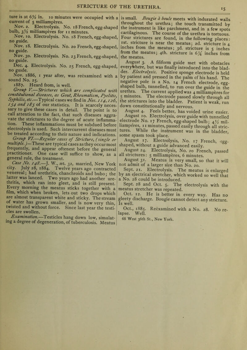 15 ture is at 6^ in. 10 minutes were occupied with a current of 5 milliampferes. Nov. 2. Electrolysis. No. 18 French, egg-shaped bulb, 3^ milliamperes for ii minutes. Nov. 10. Electrolysis. No. 18 French, egg-shaped, no guide. Nov. 18. Electrolysis. No. 20 French, egg-shaped, no guide. Nov. 30. Electrolysis. No. 23 French, egg-shaped, no guide. Dec. 4. Electrolysis. No. 25 French, egg-shaped, no guide. Nov. 1886, I year after, was reexamined with a sound No. 25. 1887. Heard from, is well. Group V.—Strictures which are complicated with constitutional diseases, as Gout, Rheumatism, Pyelitis, Syphilis, etc.—Typical cases we find in Nos. 114,126, 154 and 18§ of our statistics. It is scarcely neces- sary to give these cases in detail. The point is to call attention to the fact, that such diseases aggra- vate the strictures to the degree of acute inflamma- tion. These inflammations must be subdued before electrolysis is used. Such intercurrent diseases must be treated according to their nature and indications. Group VI.—Regular cases of Stricture, (single or multiple.)—These are typical cases as they occur most frequently, and appear oftenest before the general practitioner. One case will suffice to show, as a general rule, the treatment. Case No. 148.—J. W., aet. 32, married. New York city. July 28, 1884. Twelve years ago contracted venereal; had urethritis, chanchroids and bubo; the ^3-tter was lanced. Two years ago had another ure- thritis, which ran into gleet, and is still present. Every morning the meatus sticks together with a film, which when broken, lets out two drops which are almost transparent white and sticky. The stream of water has grown smaller, and is now very thin, twisted and without force. Since last year the testi- cles are swollen. Examination.—Testicles hang down low, simulat- ing a degree of degeneration, of tuberculosis. Meatus is small. Bougie a boule meets with indurated walls throughout the urethra; the touch transmitted by the instrument is like parchment, and in a few spots cartilaginous. The course of the urethra is tortuous. Four strictures are found, in the following places r ist. stricture is near the meatus; 2d. stricture is 4 inches from the meatus; 3d. stricture is 5 inches from the meatus; 4th. stricture is inches from the meatus. August 3. A filiform guide met with obstacles everywhere, but was finally introduced into the blad- der. Electrolysis. Positive sponge electrode is held by patient and pressed in the palm cf his hand. The negative pole is a No. 14 French electrode, egg- shaped bulb, tunnelled, to run over the guide in the urethra. The current applied was 4 milliampferes for 5 minutes. The electrode passed slowly through all the strictures into the bladder. Patient is weak, run down constitutionally and nervous. August 4. Feels better, has voided urine easier. August 10. Electrolysis, over guide with tunnelled electrode No. 17 French, egg-shaped bulb; 4^^ mil- liamp^res, 11 minutes, passed easily through all stric- tures. While the instrument was in the bladder, some spasm took place. August 17. Electrolysis, No. 17 French, egg- shaped, without a guide advanced easily. August 24. Electrolysis, No. 20 French, passed all strictures: 5 milliamperes, 6 minutes. August 31. Meatus is very small, so that it will not admit of a larger size than No. 20. Sept. 21. Electrolysis. The meatus is enlarged by an electrical stretcher, which worked so well that a No. 28 could be introduced. Sept. 28 and Oct. 5. The electrolysis with the meatus stretcher was repeated. Oct. 12. He is better in every way. Has no gleety discharge. Bougie cannot detect any stricture. Is well. Oct., 1885. Reexamined with a No. 28. No re- lapse. Well. 68 West 36th St., New York.