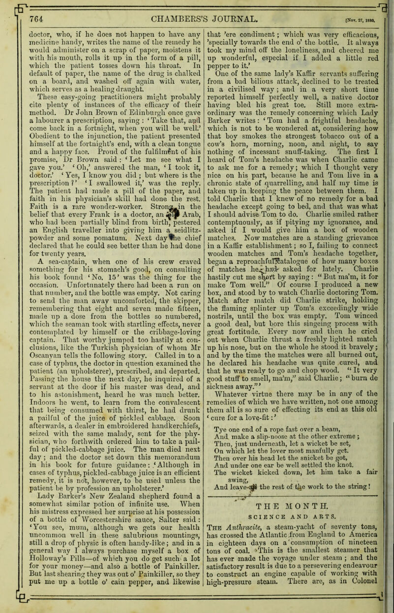 764 CHAMBERS’S JOURNAL. (Not. 27, 1880, doctor, who, if he does not happen to have any medicine hand}’’, writes the name of the remedy he Avould administer on a scrap of paper, moistens it witli his month, rolls it np in the form of a pill, which the patient tosses down his throat. In default of paper, the name of the drug is chalked on a hoard, and washed off again with water, which serves as a healing draught. These easy-going practitioners might probably cite plenty of instances of the efficacy of their method. Dr John Brown of Edinburgh once gave a labourer a prescription, saying : ‘ Take that, apd come back in a fortnight, when you will be well.’ Obedient to the injunction, the patient presented himself at the fortnight’s end, with a clean tongue and a happy face. Proud of the fulfilment of his promise. Dr Brown said : ‘ Let me see what I gave you.’ ‘ Oh,’ answered the man, ‘ I took it, doctor.’ ‘ Yes, I know you did ; but where is the prescription?’ ‘I swallowed it,’ was the reply. The patient had made a pill of the paper, and faith in his physician’s skill had done the rest. Faith is a rare wonder-worker. Stron^in the belief that every Frank is a doctor, an Arab, who had been partially blind from birth, pestered an English traveller into giving him a seidlitz- powder and some pomatum. Next day^e chief declared that he could see better than he had done for twenty 3^ears. A sea-captain, when one of his crew craved something for his stomach’s good, on consulting his book found ‘No. 15’ was the thing for the occasion. Unfortunately there had been a run on that number, and the bottle was empty. Not caring to send the man away uncomforted, the skipper, remembering that eight and seven made fifteen, made up a dose from the bottles so numbered, which the seaman took with startling effects, never contemplated by himself or the cribbage-loving captain. That wmrthy jumped too hastily at con- clusions, like the Turkish physician of whom Mr Oscanyan tells the following story. Called in to a case of typhus, the doctor in question examined the patient (an upholsterer), prescribed, and departed. Passing the house the next da^q he inquired of a servant at the door if his master was dead, and to his astonishment, heard he was much better. Indoors he went, to learn from the convalescent that being consumed with thirst, he had drunk a pailful of the juice of pickled cabbage. Soon afterwards, a dealer in embroidered handkerchiefs, seized with the same malady, sent for the phy- sician, who forthwith ordered him to take a pail- ful of pickled-cabbage juice. The man died next day ; and the doctor set down this memorandum in his book for future guidance: Although in cases of typhus, pickled-cabbage juice is an efficient remedy, it is not, however, to be used unless the patient be by profession an upholsterer.’ Lady Barker’s New Zealand shepherd found a somewhat similar potion of infinite use. When his mistress expressed her surprise at his possession of a bottle of Worcestershire sauce, Salter said: ‘You see, mum, although we gets our health uncommon well in these salubrious mountings, still a drop of physic is often handy-like; and in a general way I always purchase myself a box of Holloway’s Pills—of wh’ch you do get such a lot for your money—and also a bottle of Painkiller. But last shearing they was out o’ Painkiller, so they put me up a bottle o’ cain pepper, and likewise - ■ that ’ere condiment; which was very efficacious, ’specially towards the end o’ the bottle. It always took my mind off the loneliness, and cheered me up wonderful, especial if I added a little red pepper to it.’ One of the same lady’s Kaffir servants suffering from a bad bilious attack, declined to be treated in a civilised way; and in a very short time reported himself perfectly well, a native doctor having bled his great toe. Still more extra- ordinary was the remedy concerning which Lady Barker writes: ‘ Tom had a friglitful headache, which is not to be wondered at, considering how that boy smokes the strongest tobacco out of a cow’s horn, morning, noon, and night, to say nothing of incessant snuff-taking. The first I ; heard of Tom’s headache was when Charlie came to ask me for a remedy; which I thought very nice on his part, because he and Tom live in a chronic state of quarrelling, and half my time is taken up in keeping the peace between them. I told Charlie that I knew of no remedy for a bad headache except going to bed, and that was what I should advise Tom to do. Charlie smiled rather contemptuously, as if pitying my ignorance, and asked if I would give him a box of wooden matches. Now matches are a standing grievance in a Kaffir establishment; so I, failing to connect wooden matches and Tom’s headache together, began a reproachfufJEatalogue of how many boxes of matches he.^hadr asked for lately'. Charlie hastily cut me slyart by saying : “ But ma’m, it for make Tom well.” Of course I produced a new box, and stood by to watch Charlie doctoring Tom, Match after match did Charlie strike, holding the flaming splinter up Tom’s exceedingly wide nostrils, until the box was empty. Tom winced a good deal, but bore this singeing process with great fortitude. Every now and then he cried out when Charlie thrust a freshly lighted match ' up his nose, but on the whole he stood it bravely; j and by the time the matches were all burned out, he declared his headache was quite cured, and I that he was ready to go and chop wood. “ It very ' good stuff to smell, ma’m,” said Charlie; “ burn de sickness away.’” j Whatever virtue there may be in any of the ; remedies of which we have written, not one among i them all is so sure of effecting its end as this old ! ‘ cure for a love-fit: ’ Tye one end of a rope fast over a beam, i And make a slip-noose at the other extreme ; j Then, just underneath, let a wicket be set, On which let the lover most manfully get. , Then over liis head let the snicket be got, I And under one ear be well settled the knot. | The wicket kicked down, let him take a fair swing, And leave-^ the rest of tjie work to the string ! THE MONTH, j SCIENCE AND ARTS. The Anthracite, a steam-yacht of seventy tons, ,! has crossed the Atlantic from England to America || in eighteen days on a'consumption of nineteen j tons of coal, >'rhis is the smallest steamer that has ever made the voyage under steam ; and the satisfactory result is due to a persevering endeavour to construct an engine capable of working with high-pressure steam. There are, as in Colonel