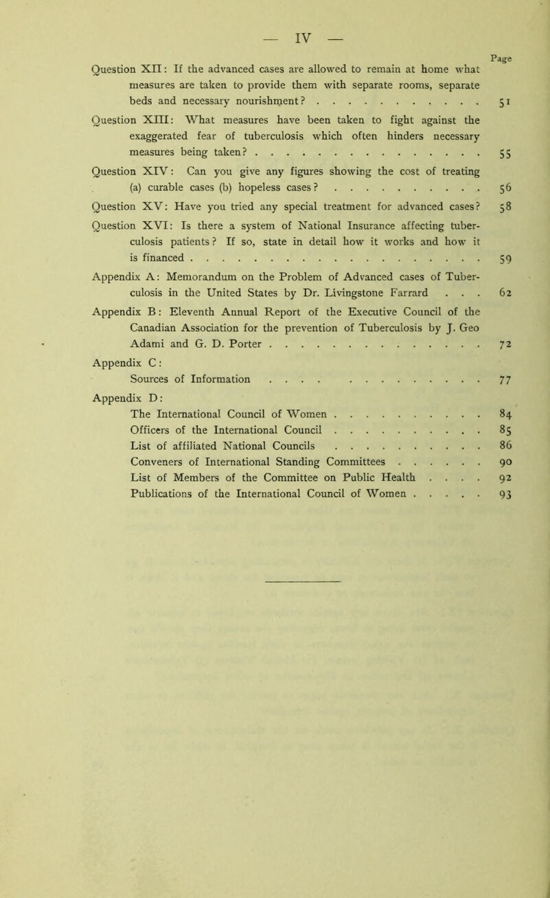 Page Question XII: If the advanced cases are allowed to remain at home what measures are taken to provide them with separate rooms, separate beds and necessary nourishnjent ? 51 Question XIII: What measures have been taken to fight against the exaggerated fear of tuberculosis which often hinders necessary measures being taken? 55 Question XIV: Can you give any figures showing the cost of treating (a) curable cases (b) hopeless cases? 56 Question XV: Have you tried any special treatment for advanced cases? 58 Question XVI: Is there a system of National Insurance affecting tuber- culosis patients ? If so, state in detail how it works and how it is financed 59 Appendix A: Memorandum on the Problem of Advanced cases of Tuber- culosis in the United States by Dr. Livingstone Farrard ... 62 Appendix B: Eleventh Annual Report of the Executive Council of the Canadian Association for the prevention of Tuberculosis by J. Geo Adami and G. D. Porter 72 Appendix C: Sources of Information .... 77 Appendix D: The International Council of Women 84 Officers of the International Council 85 List of affiliated National Councils 86 Conveners of International Standing Committees 90 List of Members of the Committee on Public Health .... 92 Publications of the International Council of Women 93