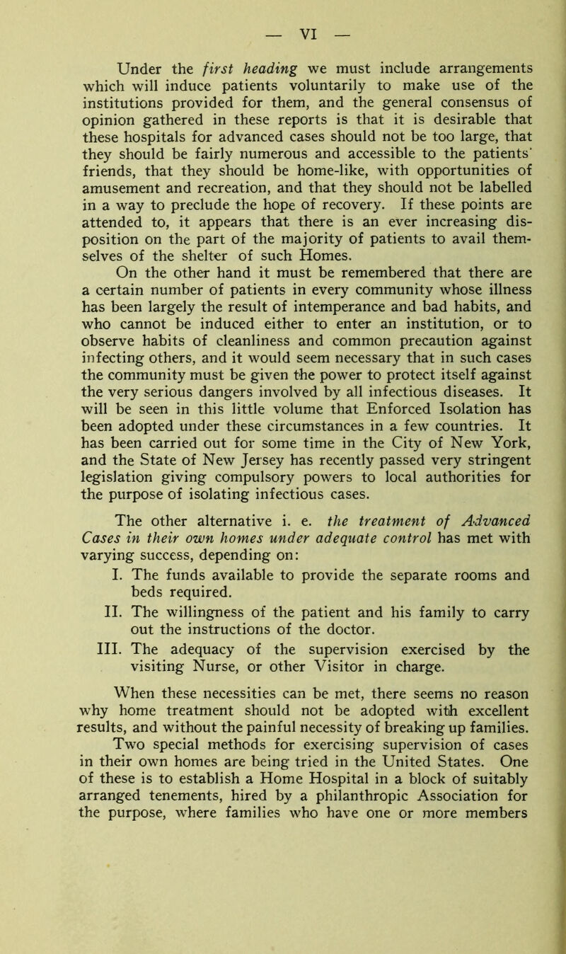 Under the first heading we must include arrangements which will induce patients voluntarily to make use of the institutions provided for them, and the general consensus of opinion gathered in these reports is that it is desirable that these hospitals for advanced cases should not be too large, that they should be fairly numerous and accessible to the patients' friends, that they should be home-like, with opportunities of amusement and recreation, and that they should not be labelled in a way to preclude the hope of recovery. If these points are attended to, it appears that there is an ever increasing dis- position on the part of the majority of patients to avail them- selves of the shelter of such Homes. On the other hand it must be remembered that there are a certain number of patients in every community whose illness has been largely the result of intemperance and bad habits, and who cannot be induced either to enter an institution, or to observe habits of cleanliness and common precaution against infecting others, and it would seem necessary that in such cases the community must be given the power to protect itself against the very serious dangers involved by all infectious diseases. It will be seen in this little volume that Enforced Isolation has been adopted under these circumstances in a few countries. It has been carried out for some time in the City of New York, and the State of New Jersey has recently passed very stringent legislation giving compulsory powers to local authorities for the purpose of isolating infectious cases. The other alternative i. e. the treatment of Advanced Cases in their own homes under adequate control has met with varying success, depending on: I. The funds available to provide the separate rooms and beds required. II. The willingness of the patient and his family to carry out the instructions of the doctor. III. The adequacy of the supervision exercised by the visiting Nurse, or other Visitor in charge. When these necessities can be met, there seems no reason why home treatment should not be adopted with excellent results, and without the painful necessity of breaking up families. Two special methods for exercising supervision of cases in their own homes are being tried in the United States. One of these is to establish a Home Hospital in a block of suitably arranged tenements, hired by a philanthropic Association for the purpose, where families who have one or more members