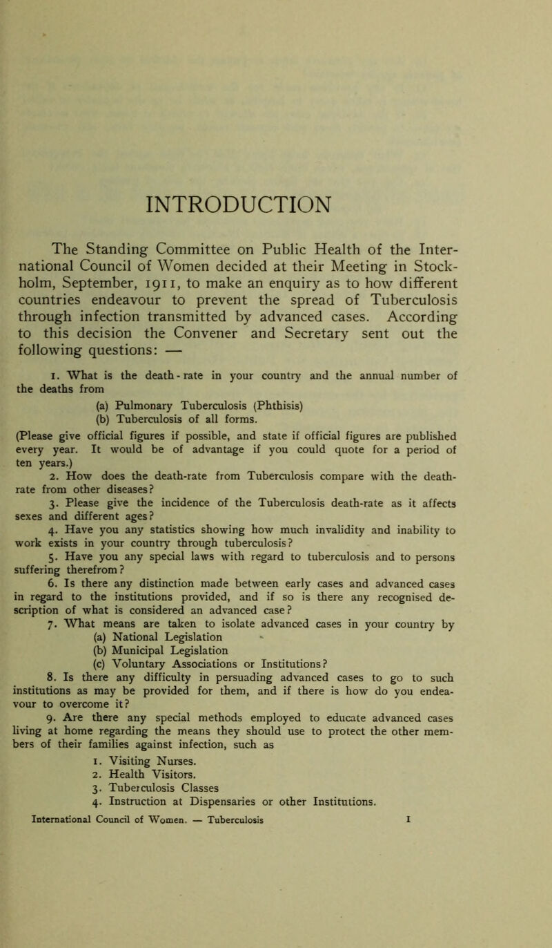 INTRODUCTION The Standing Committee on Public Health of the Inter- national Council of Women decided at their Meeting in Stock- holm, September, 1911, to make an enquiry as to how different countries endeavour to prevent the spread of Tuberculosis through infection transmitted by advanced cases. According to this decision the Convener and Secretary sent out the following questions: — 1. What is the death-rate in your country and the annual number of the deaths from (a) Pulmonary Tuberculosis (Phthisis) (b) Tuberculosis of all forms. (Please give official figures if possible, and state if official figures are published every year. It would be of advantage if you could quote for a period of ten years.) 2. How does the death-rate from Tuberculosis compare with the death- rate from other diseases? 3. Please give the incidence of the Tuberculosis death-rate as it affects sexes and different ages? 4. Have you any statistics showing how much invalidity and inability to work exists in your country through tuberculosis? 5. Have you any special laws with regard to tuberculosis and to persons suffering therefrom? 6. Is there any distinction made between early cases and advanced cases in regard to the institutions provided, and if so is there any recognised de- scription of what is considered an advanced case ? 7. What means are taken to isolate advanced cases in your country by (a) National Legislation (b) Municipal Legislation (c) Voluntary Associations or Institutions? 8. Is there any difficulty in persuading advanced cases to go to such institutions as may be provided for them, and if there is how do you endea- vour to overcome it? 9. Are there any special methods employed to educate advanced cases living at home regarding the means they should use to protect the other mem- bers of their families against infection, such as 1. Visiting Nurses. 2. Health Visitors. 3. Tuberculosis Classes 4. Instruction at Dispensaries or other Institutions.