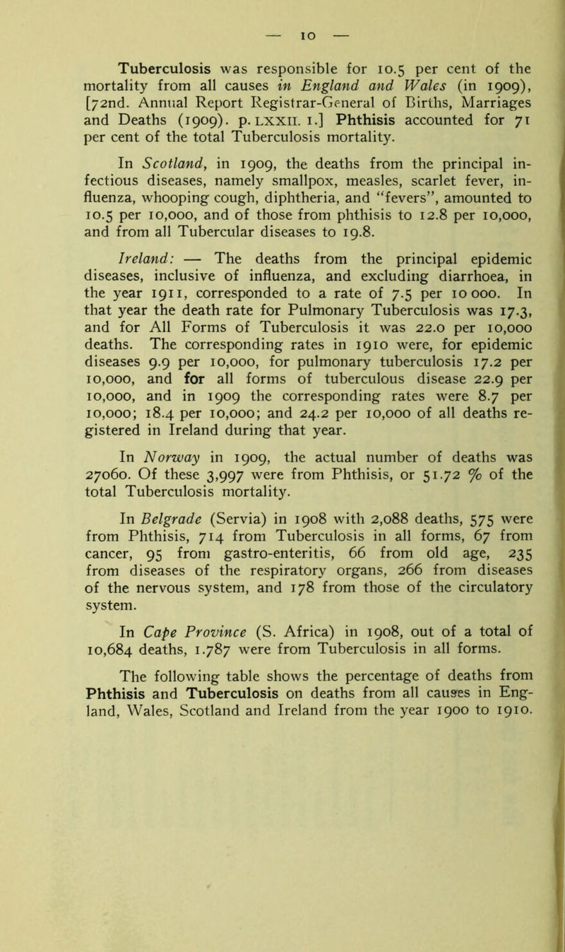 IO Tuberculosis was responsible for 10.5 per cent of the mortality from all causes in England and Wales (in 1909), [72nd. Annual Report Registrar-General of Births, Marriages and Deaths (1909). p. lxxii. 1.] Phthisis accounted for 71 per cent of the total Tuberculosis mortality. In Scotland, in 1909, the deaths from the principal in- fectious diseases, namely smallpox, measles, scarlet fever, in- fluenza, whooping cough, diphtheria, and “fevers”, amounted to 10.5 per 10,000, and of those from phthisis to 12.8 per 10,000, and from all Tubercular diseases to 19.8. Ireland: — The deaths from the principal epidemic diseases, inclusive of influenza, and excluding diarrhoea, in the year 1911, corresponded to a rate of 7.5 per 10000. In that year the death rate for Pulmonary Tuberculosis was 17.3, and for All Forms of Tuberculosis it was 22.0 per 10,000 deaths. The corresponding rates in 1910 were, for epidemic diseases 9.9 per 10,000, for pulmonary tuberculosis 17.2 per 10,000, and for all forms of tuberculous disease 22.9 per 10,000, and in 1909 the corresponding rates were 8.7 per 10,000; 18.4 per 10,000; and 24.2 per 10,000 of all deaths re- gistered in Ireland during that year. In Norway in 1909, the actual number of deaths was 27060. Of these 3,997 were from Phthisis, or 51.72 % of the total Tuberculosis mortality. In Belgrade (Servia) in 1908 with 2,088 deaths, 575 were from Phthisis, 714 from Tuberculosis in all forms, 67 from cancer, 95 from gastro-enteritis, 66 from old age, 235 from diseases of the respiratory organs, 266 from diseases of the nervous system, and 178 from those of the circulatory system. In Cape Province (S. Africa) in 1908, out of a total of 10,684 deaths, 1.787 were from Tuberculosis in all forms. The following table shows the percentage of deaths from Phthisis and Tuberculosis on deaths from all causes in Eng- land, Wales, Scotland and Ireland from the year 1900 to 1910.