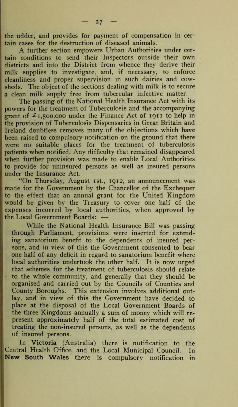 the udder, and provides for payment of compensation in cer- tain cases for the destruction of diseased animals. A further section empowers Urban Authorities under cer- tain conditions to send their Inspectors outside their own districts and into the District from whence they derive their milk supplies to investigate, and, if necessary, to enforce cleanliness and proper supervision in such dairies and cow- sheds. The object of the sections dealing with milk is to secure a clean milk supply free from tubercular infective matter. The passing of the National Health Insurance Act with its powers for the treatment of Tuberculosis and the accompanying grant of £1,500,000 under the Finance Act of 1911 to help in the provision of Tuberculosis Dispensaries in Great Britain and Ireland doubtless removes many of the objections which have been raised to compulsory notification on the ground that there were no suitable places for the treatment of tuberculosis patients when notified. Any difficulty that remained disappeared when further provision was made to enable Local Authorities to provide for uninsured persons as well as insured persons under the Insurance Act. “On Thursday, August 1st., 1912, an announcement was made for the Government by the Chancellor of the Exchequer to the effect that an annual grant for the United Kingdom would be given by the Treasury to cover one half of the expenses incurred by local authorities, when approved by the Local Government Boards: — While the National Health Insurance Bill was passing through Parliament, provisions were inserted for extend- ing sanatorium benefit to the dependents of insured per- sons, and in view of this the Government consented to bear one half of any deficit in regard to sanatorium benefit where local authorities undertook the other half. It is now urged that schemes for the treatment of tuberculosis should relate to the whole community, and generally that they should be organised and carried out by the Councils of Counties and County Boroughs. This extension involves additional out- lay, and in view of this the Government have decided to place at the disposal of the Local Government Boards of the three Kingdoms annually a sum of money which will re- present approximately half of the total estimated cost of treating the non-insured persons, as well as the dependents of insured persons. In Victoria (Australia) there is notification to the Central Health Office, and the Local Municipal Council. In New South Wales there is compulsory notification in