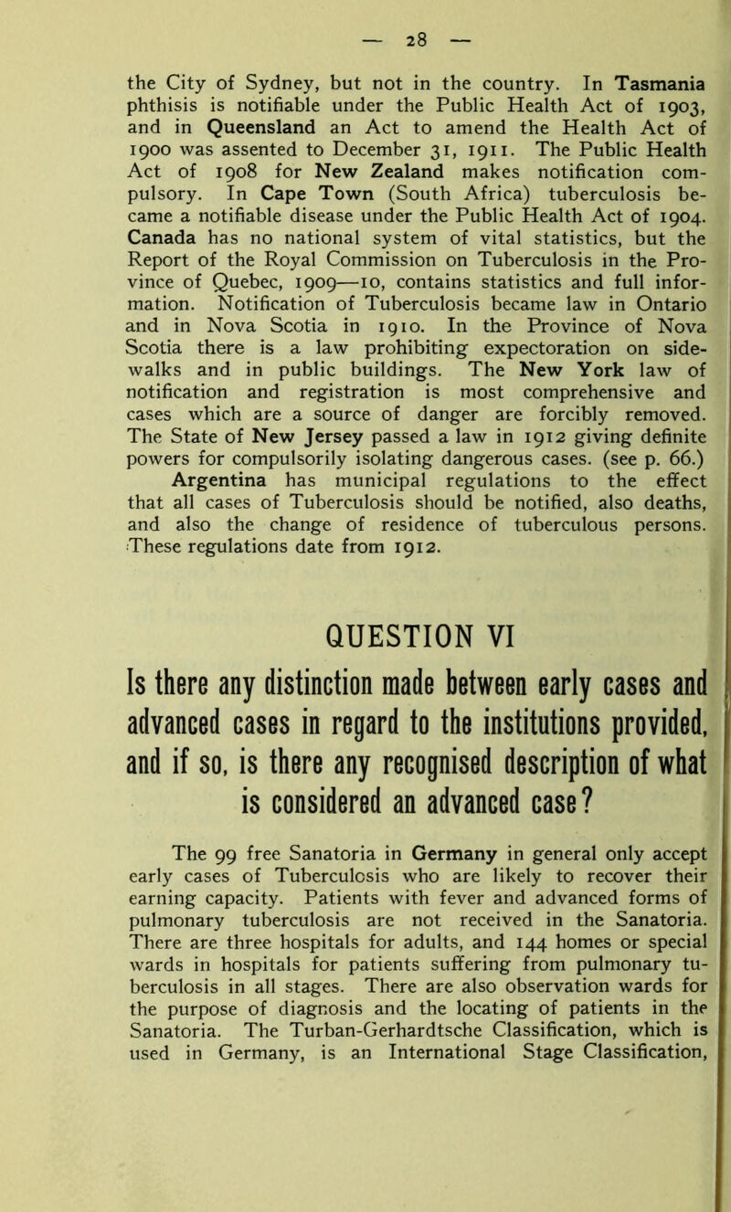 the City of Sydney, but not in the country. In Tasmania phthisis is notifiable under the Public Health Act of 1903, and in Queensland an Act to amend the Health Act of 1900 was assented to December 31, 1911. The Public Health Act of 1908 for New Zealand makes notification com- pulsory. In Cape Town (South Africa) tuberculosis be- came a notifiable disease under the Public Health Act of 1904. Canada has no national system of vital statistics, but the Report of the Royal Commission on Tuberculosis in the Pro- vince of Quebec, 1909—10, contains statistics and full infor- mation. Notification of Tuberculosis became law in Ontario and in Nova Scotia in 1910. In the Province of Nova Scotia there is a law prohibiting expectoration on side- walks and in public buildings. The New York law of notification and registration is most comprehensive and cases which are a source of danger are forcibly removed. The State of New Jersey passed a law in 1912 giving definite powers for compulsorily isolating dangerous cases, (see p. 66.) Argentina has municipal regulations to the effect that all cases of Tuberculosis should be notified, also deaths, and also the change of residence of tuberculous persons. These regulations date from 1912. QUESTION VI Is there any distinction made between early cases and advanced cases in regard to the institutions provided, and if so, is there any recognised description of what is considered an advanced case? The 99 free Sanatoria in Germany in general only accept early cases of Tuberculosis who are likely to recover their earning capacity. Patients with fever and advanced forms of pulmonary tuberculosis are not received in the Sanatoria. There are three hospitals for adults, and 144 homes or special wards in hospitals for patients suffering from pulmonary tu- berculosis in all stages. There are also observation wards for the purpose of diagnosis and the locating of patients in the Sanatoria. The Turban-Gerhardtsche Classification, which is used in Germany, is an International Stage Classification,