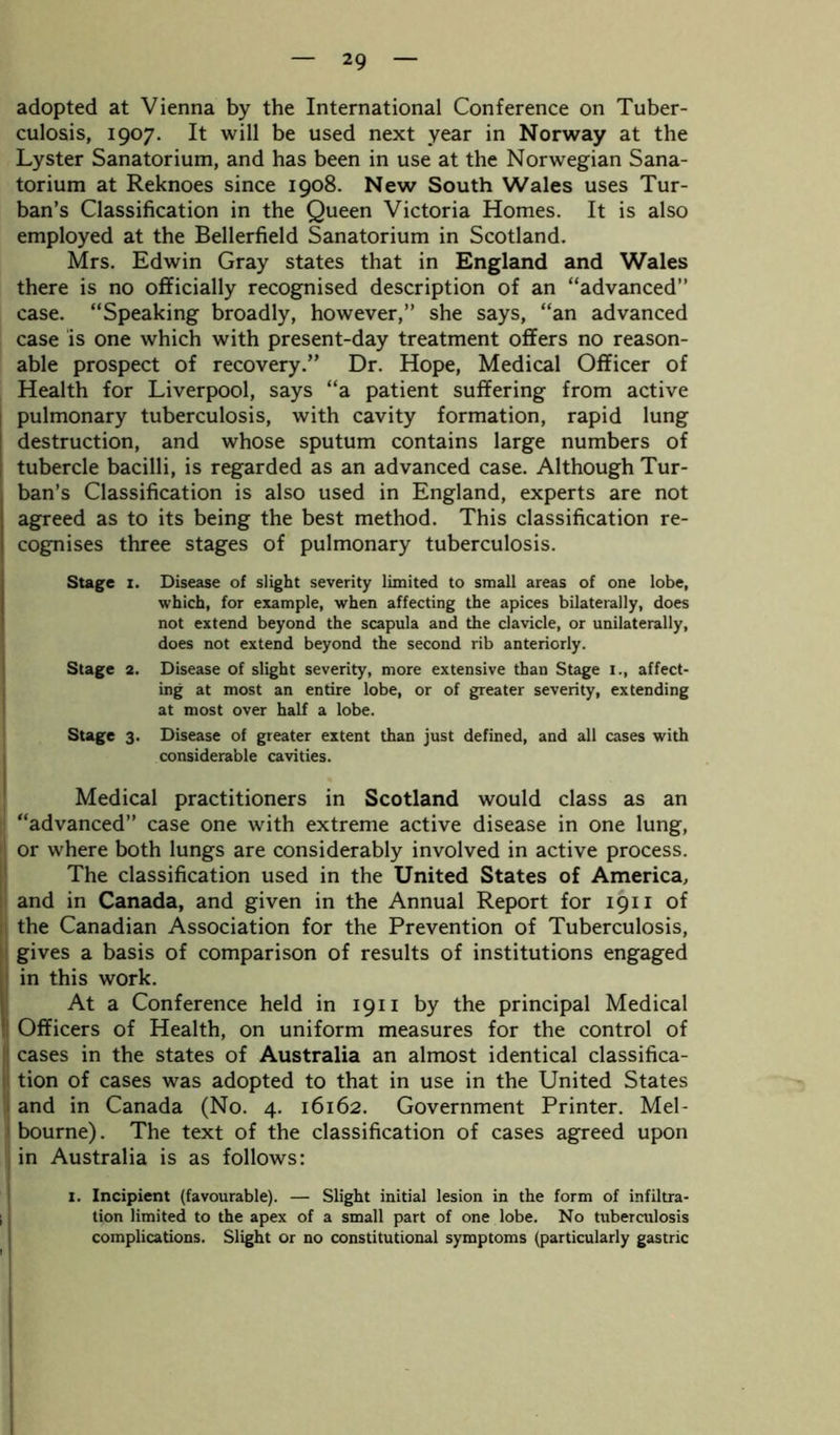 adopted at Vienna by the International Conference on Tuber- culosis, 1907. It will be used next year in Norway at the Lyster Sanatorium, and has been in use at the Norwegian Sana- torium at Reknoes since 1908. New South Wales uses Tur- ban’s Classification in the Queen Victoria Homes. It is also employed at the Bellerfield Sanatorium in Scotland. Mrs. Edwin Gray states that in England and Wales there is no officially recognised description of an “advanced” case. “Speaking broadly, however,” she says, “an advanced case is one which with present-day treatment offers no reason- able prospect of recovery.” Dr. Hope, Medical Officer of Health for Liverpool, says “a patient suffering from active pulmonary tuberculosis, with cavity formation, rapid lung destruction, and whose sputum contains large numbers of tubercle bacilli, is regarded as an advanced case. Although Tur- ban’s Classification is also used in England, experts are not agreed as to its being the best method. This classification re- cognises three stages of pulmonary tuberculosis. Stage 1. Disease of slight severity limited to small areas of one lobe, which, for example, when affecting the apices bilaterally, does not extend beyond the scapula and the clavicle, or unilaterally, does not extend beyond the second rib anteriorly. Stage 2. Disease of slight severity, more extensive than Stage 1., affect- ing at most an entire lobe, or of greater severity, extending at most over half a lobe. Stage 3. Disease of greater extent than just defined, and all cases with considerable cavities. Medical practitioners in Scotland would class as an “advanced” case one with extreme active disease in one lung, or where both lungs are considerably involved in active process. The classification used in the United States of America, and in Canada, and given in the Annual Report for 1911 of the Canadian Association for the Prevention of Tuberculosis, gives a basis of comparison of results of institutions engaged in this work. IAt a Conference held in 1911 by the principal Medical Officers of Health, on uniform measures for the control of cases in the states of Australia an almost identical classifica- tion of cases was adopted to that in use in the United States and in Canada (No. 4. 16162. Government Printer. Mel- bourne). The text of the classification of cases agreed upon in Australia is as follows: 1. Incipient (favourable). — Slight initial lesion in the form of infiltra- tion limited to the apex of a small part of one lobe. No tuberculosis complications. Slight or no constitutional symptoms (particularly gastric