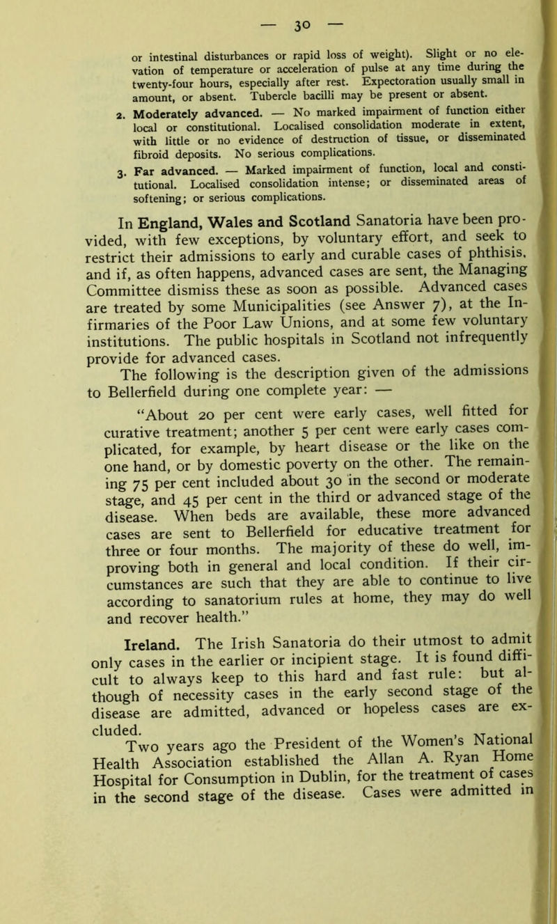or intestinal disturbances or rapid loss of weight). Slight or no ele- vation of temperature or acceleration of pulse at any time during the twenty-four hours, especially after rest. Expectoration usually small in amount, or absent. Tubercle bacilli may be present or absent. 2. Moderately advanced. — No marked impairment of function either local or constitutional. Localised consolidation moderate in extent, with little or no evidence of destruction of tissue, or disseminated fibroid deposits. No serious complications. 3. Far advanced. — Marked impairment of function, local and consti- 1 tutional. Localised consolidation intense; or disseminated areas of softening; or serious complications. In England, Wales and Scotland Sanatoria have been pro- vided, with few exceptions, by voluntary effort, and seek to restrict their admissions to early and curable cases of phthisis, and if, as often happens, advanced cases are sent, the Managing Committee dismiss these as soon as possible. Advanced cases ^ are treated by some Municipalities (see Answer 7), at the In- firmaries of the Poor Law Unions, and at some few voluntary institutions. The public hospitals in Scotland not infrequently provide for advanced cases. The following is the description given of the admissions to Bellerfield during one complete year: — “About 20 per cent were early cases, well fitted for curative treatment; another 5 per cent were early cases com- plicated, for example, by heart disease or the like on the one hand, or by domestic poverty on the other. The remain- ing 75 per cent included about 3° *n the second or moderate stage, and 45 per cent in the third or advanced stage of the disease. When beds are available, these more advanced cases are sent to Bellerfield for educative treatment for three or four months. The majority of these do well, im- t proving both in general and local condition. If their cir- cumstances are such that they are able to continue to live according to sanatorium rules at home, they may do well and recover health.” Ireland. The Irish Sanatoria do their utmost to admit only cases in the earlier or incipient stage. It is found diffi- cult to always keep to this hard and fast rule: but al though of necessity cases in the early second stage of the disease are admitted, advanced or hopeless cases are ex- cluded. , XT x- 1 Two years ago the President of the Women s National Health Association established the Allan A. Ryan Home Hospital for Consumption in Dublin, for the treatment of cases ■ in the second stage of the disease. Cases were admitted in