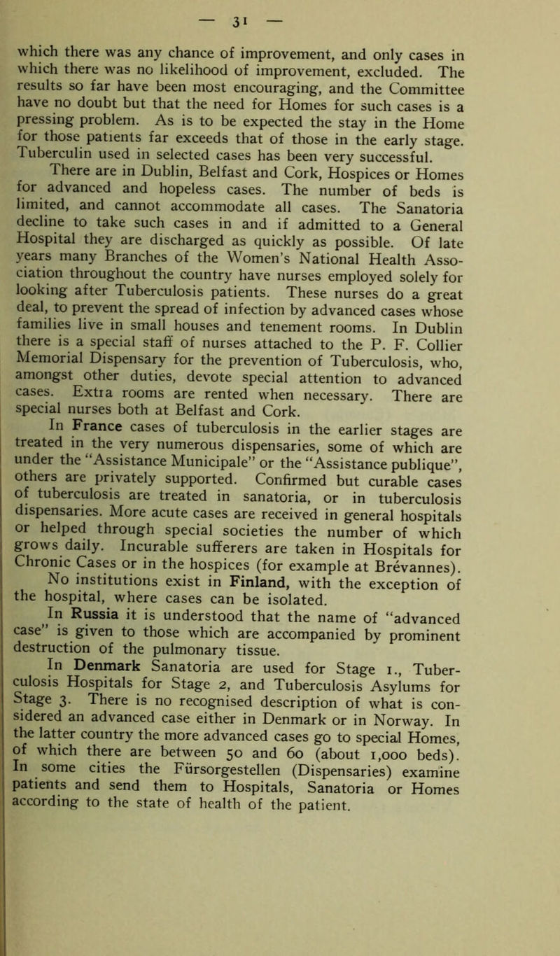 which there was any chance of improvement, and only cases in which there was no likelihood of improvement, excluded. The results so far have been most encouraging, and the Committee have no doubt but that the need for Homes for such cases is a pressing problem. As is to be expected the stay in the Home for those patients far exceeds that of those in the early stage. Tuberculin used in selected cases has been very successful. There are in Dublin, Belfast and Cork, Hospices or Homes for advanced and hopeless cases. The number of beds is limited, and cannot accommodate all cases. The Sanatoria decline to take such cases in and if admitted to a General Hospital they are discharged as quickly as possible. Of late years many Branches of the Women’s National Health Asso- ciation throughout the country have nurses employed solely for looking after Tuberculosis patients. These nurses do a great deal, to prevent the spread of infection by advanced cases whose families live in small houses and tenement rooms. In Dublin there is a special staff of nurses attached to the P. F. Collier Memorial Dispensary for the prevention of Tuberculosis, who, amongst other duties, devote special attention to advanced cases. Extra rooms are rented when necessary. There are special nurses both at Belfast and Cork. In France cases of tuberculosis in the earlier stages are treated in the very numerous dispensaries, some of which are under the “Assistance Municipale’’ or the “Assistance publique”, others are privately supported. Confirmed but curable cases of tuberculosis are treated in sanatoria, or in tuberculosis dispensaries. More acute cases are received in general hospitals or helped through special societies the number of which grows daily. Incurable sufferers are taken in Hospitals for Chronic Cases or in the hospices (for example at Brevannes). No institutions exist in Finland, with the exception of the hospital, where cases can be isolated. Jn Russia it is understood that the name of “advanced case is given to those which are accompanied by prominent destruction of the pulmonary tissue. In Denmark Sanatoria are used for Stage i., Tuber- culosis Hospitals for Stage 2, and Tuberculosis Asylums for Stage 3. There is no recognised description of what is con- sidered an advanced case either in Denmark or in Norway. In the latter country the more advanced cases go to special Homes, of which there are between 50 and 60 (about 1,000 beds).’ In some cities the Fursorgestellen (Dispensaries) examine patients and send them to Hospitals, Sanatoria or Homes according to the state of health of the patient.