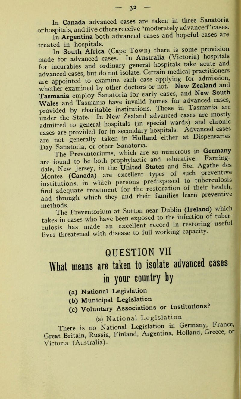 In Canada advanced cases are taken in three Sanatoria or hospitals, and five others receive “moderately advanced cases. In Argentina both advanced cases and hopeful cases are treated in hospitals. . . In South Africa (Cape Town) there is some provision made for advanced cases. In Australia (Victoria) hospitals for incurables and ordinary general hospitals take acute and advanced cases, but do not isolate. Certain medical practitioners are appointed to examine each case applying for admission whether examined by other doctors or not. New Zealand and Tasmania employ Sanatoria for early cases, and New South Wales and Tasmania have invalid homes for advanced cases, provided by charitable institutions. Those in Tasmania are under the State. In New Zealand advanced cases are mostly admitted to general hospitals (in special wards) and chronic cases are provided for in secondary hospitals. Advanced cases are not generally taken in Holland either at Dispensaries Day Sanatoria, or other Sanatoria. The Preventoriums, which are so numerous in Germany are found to be both prophylactic and educative. Farmng- dale New Jersey, in the United States and Ste. Agathe des Montes (Canada) are excellent types of such preventive institutions, in which persons predisposed to tuberculosis find adequate treatment for the restoration of their health, and through which they and their families learn preventive mC The Preventorium at Sutton near Dublin (Ireland) which takes in cases who have been exposed to the infection of tuber- culosis has made an excellent record in restoring useful lives threatened with disease to full working capacity. QUESTION VII What means are taken to isolate advanced cases in your country by (a) National Legislation (b) Municipal Legislation (c) Voluntary Associations or Institutions? (a) National Legislation There is no National Legislation in Germany, France, Great Britain, Russia, Finland, Argentina, Holland, Greece, or Victoria (Australia).