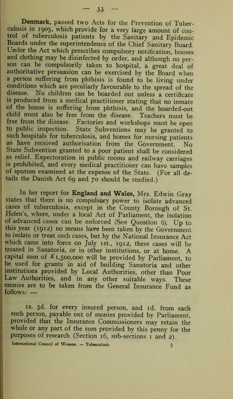 Denmark, passed two Acts for the Prevention of Tuber- culosis in 1905. which provide for a very large amount of con- trol of tuberculosis patients by the Sanitary and Epidemic Boards under the superintendence of the Chief* Sanitary Board Under the Act which prescribes compulsory notification, houses and clothing may be disinfected by order, and although no per- son can be compulsorily taken to hospital, a great deal of authoritative persuasion can be exercised by the Board when a person suffering from phthisis is found to be living under conditions which are peculiarly favourable to the spread of the disease. No children can be boarded out unless a certificate is produced from a medical practitioner stating that no inmate of the house is suffering from phthisis, and the boarded-out child must also be free from the disease. Teachers must be free from the disease. Factories and workshops must be open to public inspection. State Subventions may be granted to such hospitals for tuberculosis, and homes for nursing patients as have received authorisation from the Government. No State Subvention granted to a poor patient shall be considered as relief. Expectoration in public rooms and railway carriages is prohibited, and every medical practitioner can have samples of sputum examined at the expense of the State. (For all de- tails the Danish Act 69 and 70 should be studied.) In her report for England and Wales, Mrs. Edwin Gray states that there is no compulsory power to isolate advanced I cases of tuberculosis, except in the County Borough of St. 1 Helen’s, where, under a local Act of Parliament, the isolation of advanced cases can be enforced (See Question 6). Up to this year (1912) no means have been taken by the Government to isolate or treat such cases, but by the National Insurance Act which came into force on July 1st., 1912, these cases will be treated in Sanatoria, or in other institutions, or at home. A capital sum of £1,500,000 will be provided by Parliament, to be used for grants in aid of building Sanatoria and other institutions provided by Local Authorities, other than Poor Law Authorities, and in any other suitable ways. These monies are to be taken from the General Insurance Fund as follows: — is. 3d. for every insured person, and id. from each such person, payable out of monies provided by Parliament, provided that the Insurance Commissioners may retain the whole or any part of the sum provided by this penny for the purposes of research (Section 16, sub-sections 1 and 2). International Council of AVomen. — Tuberculosis i