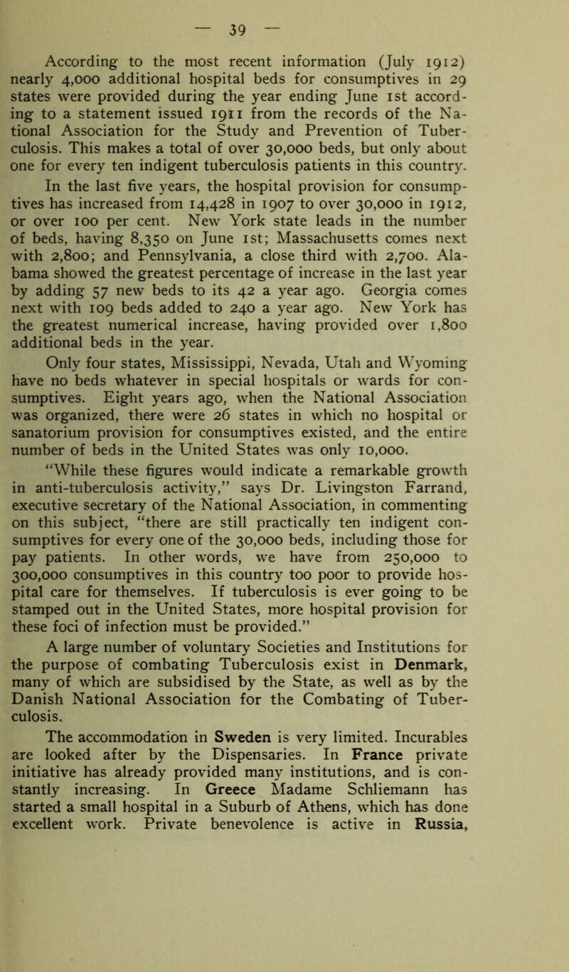 According to the most recent information (July 1912) nearly 4,000 additional hospital beds for consumptives in 29 states were provided during the year ending June 1st accord- ing to a statement issued 1911 from the records of the Na- tional Association for the Study and Prevention of Tuber- culosis. This makes a total of over 30,000 beds, but only about one for every ten indigent tuberculosis patients in this country. In the last five years, the hospital provision for consump- tives has increased from 14,428 in 1907 to over 30,000 in 1912, or over 100 per cent. New York state leads in the number of beds, having 8,350 on June 1st; Massachusetts comes next with 2,800; and Pennsylvania, a close third with 2,700. Ala- bama showed the greatest percentage of increase in the last year by adding 57 new beds to its 42 a year ago. Georgia comes next with 109 beds added to 240 a year ago. New York has the greatest numerical increase, having provided over 1,800 additional beds in the year. Only four states, Mississippi, Nevada, Utah and Wyoming have no beds whatever in special hospitals or wards for con- sumptives. Eight years ago, when the National Association was organized, there were 26 states in which no hospital or sanatorium provision for consumptives existed, and the entire number of beds in the United States was only 10,000. “While these figures would indicate a remarkable growth in anti-tuberculosis activity,” says Dr. Livingston Farrand, executive secretary of the National Association, in commenting on this subject, “there are still practically ten indigent con- sumptives for every one of the 30,000 beds, including those for pay patients. In other words, we have from 250,000 to 300,000 consumptives in this country too poor to provide hos- pital care for themselves. If tuberculosis is ever going to be stamped out in the United States, more hospital provision for these foci of infection must be provided.” A large number of voluntary Societies and Institutions for the purpose of combating Tuberculosis exist in Denmark, many of which are subsidised by the State, as well as by the Danish National Association for the Combating of Tuber- culosis. The accommodation in Sweden is very limited. Incurables are looked after by the Dispensaries. In France private initiative has already provided many institutions, and is con- stantly increasing. In Greece Madame Schliemann has started a small hospital in a Suburb of Athens, which has done excellent work. Private benevolence is active in Russia,