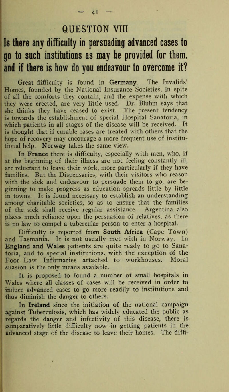 QUESTION VIII Is there any difficulty in persuading advanced cases to go to such institutions as may be provided for them, and if there is how do you endeavour to overcome it? Great difficulty is found in Germany. The Invalids’ Homes, founded by the National Insurance Societies, in spite of all the comforts they contain, and the expense with which they were erected, are very little used. Dr. Bluhm says that she thinks they have ceased to exist. The present tendency is towards the establishment of special Hospital Sanatoria, in which patients in all stages of the disease will be received. It is thought that if curable cases are treated with others that the j hope of recovery may encourage a more frequent use of institu- tional help. Norway takes the same view. In France there is difficulty, especially with men, who, if at the beginning of their illness are not feeling constantly ill, are reluctant to leave their work, more particularly if they have ! families. But the Dispensaries, with their visitors who reason ; with the sick and endeavour to persuade them to go, are be- ginning to make progress as education spreads little by little in towns. It is found necessary to establish an understanding | among charitable societies, so as to ensure that the families of the sick shall receive regular assistance. Argentina also places much reliance upon the persuasion of relatives, as there is no law to compel a tubercular person to enter a hospital. Difficulty is reported from South Africa (Cape Town) and Tasmania. It is not usually met with in Norway. In England and Wales patients are quite ready to go to Sana- toria, and to special institutions, with the exception of the Poor Law Infirmaries attached to workhouses. Moral suasion is the only means available. It is proposed to found a number of small hospitals in Wales where all classes of cases will be received in order to induce advanced cases to go more readily to institutions and thus diminish the danger to others. In Ireland since the initiation of the national campaign against Tuberculosis, which has widely educated the public as regards the danger and infectivity of this disease, there is comparatively little difficulty now in getting patients in the advanced stage of the disease to leave their homes. The diffi-