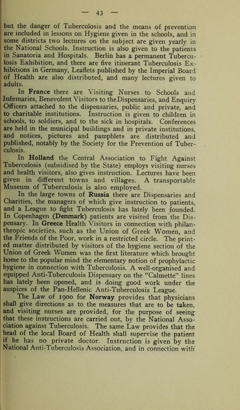 but the danger of Tuberculosis and the means of prevention are included in lessons on Hygiene given in the schools, and in some districts two lectures on the subject are given yearly in the National Schools. Instruction is also given to the patients in Sanatoria and Hospitals. Berlin has a permanent Tubercu- losis Exhibition, and there are five itinerant Tuberculosis Ex- hibitions in Germany, Leaflets published by the Imperial Board of Health are also distributed, and many lectures given to adults. In France there are Visiting Nurses to Schools and Infirmaries, Benevolent Visitors to the Dispensaries, and Enquiry Officers attached to the dispensaries, public and private, and to charitable institutions. Instruction is given to children in schools, to soldiers, and to the sick in hospitals. Conferences are held in the municipal buildings and in private institutions, and notices, pictures and pamphlets are distributed and published, notably by the Society for the Prevention of Tuber- culosis. In Holland the Central Association to Fight Against Tuberculosis (subsidised by the State) employs visiting nurses and health visitors, also gives instruction. Lectures have been given in different towns and villages. A transportable Museum of Tuberculosis is also employed. In the large towns of Russia there are Dispensaries and Charities, the managers of which give instruction to patients, and a League to fight Tuberculosis has lately been founded. In Copenhagen (Denmark) patients are visited from the Dis- pensary. In Greece Health Visitors in connection with philan- thropic societies, such as the Union of Greek Women, and the Friends of the Poor, work in a restricted circle. The print- ed matter distributed by visitors of the hygiene section of the Union of Greek Women was the first literature which brought home to the popular mind the elementary notion of prophylactic hygiene in connection with Tuberculosis. A well-organised and equipped Anti-Tuberculosis Dispensary on the “Calmette” lines has lately been opened, and is doing good work under the auspices of the Pan-Hellenic Anti-Tuberculosis League. The Law of 1900 for Norway provides that physicians shall give directions as to the measures that are to be taken, and visiting nurses are provided, for the purpose of seeing that these instructions are carried out, by the National Asso- ciation against Tuberculosis. The same Law provides that the head of the local Board of Health shall supervise the patient if he has no private doctor. Instruction is given by the National Anti-Tuberculosis Association, and in connection with'