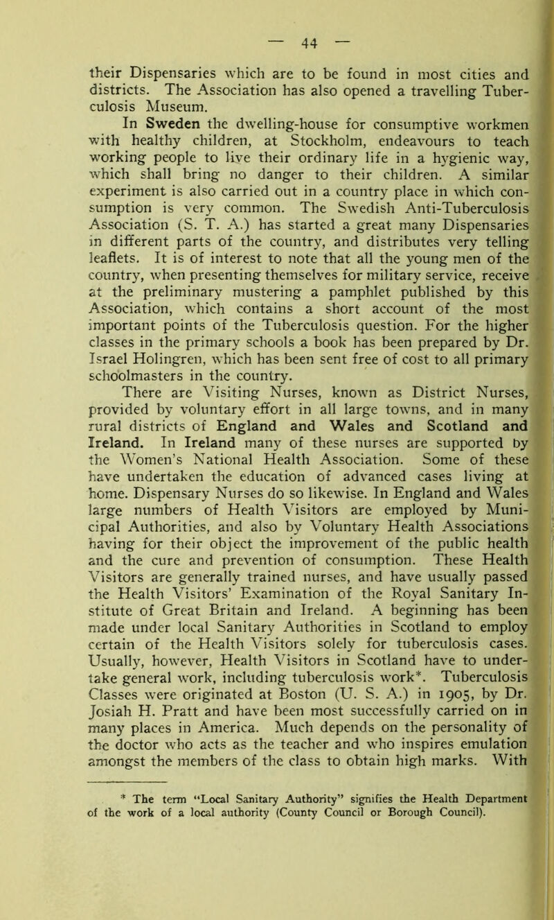 their Dispensaries which are to be found in most cities and districts. The Association has also opened a travelling Tuber- culosis Museum. In Sweden the dwelling-house for consumptive workmen with healthy children, at Stockholm, endeavours to teach working people to live their ordinary life in a hygienic way, which shall bring no danger to their children. A similar experiment is also carried out in a country place in which con- j sumption is very common. The Swedish Anti-Tuberculosis Association (S. T. A.) has started a great many Dispensaries in different parts of the country, and distributes very telling leaflets. It is of interest to note that all the young men of the country, when presenting themselves for military service, receive at the preliminary mustering a pamphlet published by this Association, which contains a short account of the most important points of the Tuberculosis question. For the higher classes in the primary schools a book has been prepared by Dr. Israel Holingren, which has been sent free of cost to all primary schoolmasters in the country. There are Visiting Nurses, known as District Nurses, provided by voluntary effort in all large towns, and in many rural districts of England and Wales and Scotland and Ireland. In Ireland many of these nurses are supported by the Women’s National Health Association. Some of these have undertaken the education of advanced cases living at home. Dispensary Nurses do so likewise. In England and Wales large numbers of Health Visitors are employed by Muni- cipal Authorities, and also by Voluntary Health Associations having for their object the improvement of the public health and the cure and prevention of consumption. These Health Visitors are generally trained nurses, and have usually passed the Health Visitors’ Examination of the Royal Sanitary In- stitute of Great Britain and Ireland. A beginning has been made under local Sanitary Authorities in Scotland to employ certain of the Health Visitors solely for tuberculosis cases. J Usually, however, Health Visitors in Scotland have to under- take general work, including tuberculosis work*. Tuberculosis Classes were originated at Boston (U. S. A.) in 1905, by Dr. Josiah H. Pratt and have been most successfully carried on in many places in America. Much depends on the personality of the doctor who acts as the teacher and who inspires emulation amongst the members of the class to obtain high marks. With * The term “Local Sanitary Authority” signifies the Health Department of the work of a local authority (County Council or Borough Council).