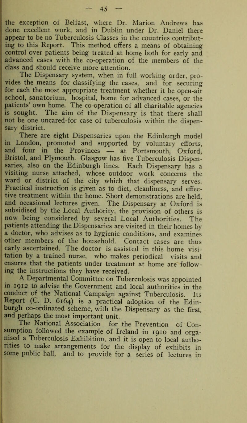 the exception of Belfast, where Dr. Marion Andrews has done excellent work, and in Dublin under Dr. Daniel there appear to be no Tuberculosis Classes in the countries contribut- ing to this Report. This method offers a means of obtaining control over patients being treated at home both for early and advanced cases with the co-operation of the members of the class and should receive more attention. The Dispensary system, when in full working order, pro- vides the means for classifying the cases, and for securing for each the most appropriate treatment whether it be open-air school, sanatorium, hospital, home for advanced cases, or the patients’ own home. The co-operation of all charitable agencies is sought. The aim of the Dispensary is that there shall not be one uncared-for case of tuberculosis within the dispen- sary district. There are eight Dispensaries upon the Edinburgh model in London, promoted and supported by voluntary efforts, and four in the Provinces — at Portsmouth, Oxford, Bristol, and Plymouth. Glasgow has five Tuberculosis Dispen- saries, also on the Edinburgh lines. Each Dispensary has a visiting nurse attached, whose outdoor work concerns the ward or district of the city which that dispensary serves. Practical instruction is given as to diet, cleanliness, and effec- : tive treatment within the home. Short demonstrations are held, and occasional lectures given. The Dispensary at Oxford is subsidised by the Local Authority, the provision of others is now being considered by several Local Authorities. The patients attending the Dispensaries are visited in their homes by a doctor, who advises as to hygienic conditions, and examines i other members of the household. Contact cases are thus early ascertained. The doctor is assisted in this home visi- tation by a trained nurse, who makes periodical visits and ensures that the patients under treatment at home are follow- ing the instructions they have received. A Departmental Committee on Tuberculosis was appointed in 1912 to advise the Government and local authorities in the conduct of the National Campaign against Tuberculosis. Its Report (C. D. 6164) is a practical adoption of the Edin- burgh co-ordinated scheme, with the Dispensary as the first, and perhaps the most important unit. The National Association for the Prevention of Con- sumption followed the example of Ireland in 1910 and orga- nised a Tuberculosis Exhibition, and it is open to local autho- rities to make arrangements for the display of exhibits in some public hall, and to provide for a series of lectures in
