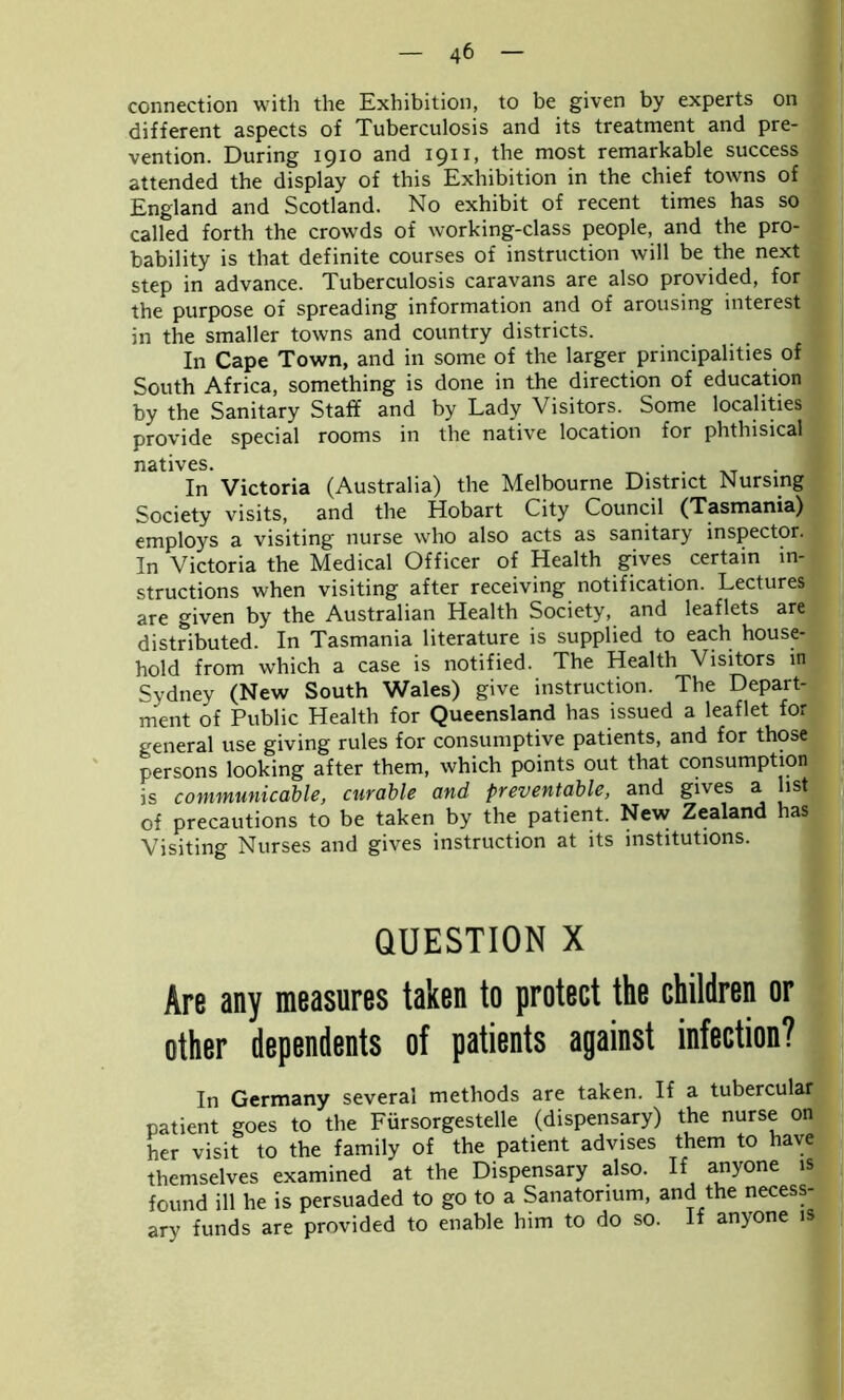 connection with the Exhibition, to be given by experts on different aspects of Tuberculosis and its treatment and pre- vention. During 1910 and I911) the niost remarkable success attended the display of this Exhibition in the chief towns of England and Scotland. No exhibit of recent times has so called forth the crowds of working-class people, and the pro- bability is that definite courses of instruction will be the next step in advance. Tuberculosis caravans are also provided, for the purpose of spreading information and of arousing interest in the smaller towns and country districts. In Cape Town, and in some of the larger principalities of South Africa, something is done in the direction of education by the Sanitary Staff and by Lady Visitors. Some localities provide special rooms in the native location for phthisical natives. . In Victoria (Australia) the Melbourne District Nursing Society visits, and the Hobart City Council (Tasmania) employs a visiting nurse who also acts as sanitary inspector.* In Victoria the Medical Officer of Health gives certain in- structions when visiting after receiving notification. Lectures are given by the Australian Health Society, and leaflets are distributed. In Tasmania literature is supplied to each house- hold from which a case is notified. The Health Visitors in Sydney (New South Wales) give instruction. The Depart- ment of Public Health for Queensland has issued a leaflet for general use giving rules for consumptive patients, and for those persons looking after them, which points out that consumption is communicable, curable and preventable, and gives a list of precautions to be taken by the patient. New Zealand has Visiting Nurses and gives instruction at its institutions. QUESTION X Are any measures taken to protect the children or other dependents of patients against infection? In Germany several methods are taken. If a tubercular patient goes to the Fursorgestelle (dispensary) the nurse on her visit to the family of the patient advises them to have themselves examined at the Dispensary also. If anyone is found ill he is persuaded to go to a Sanatorium, and the necess- ary funds are provided to enable him to do so. If anyone is
