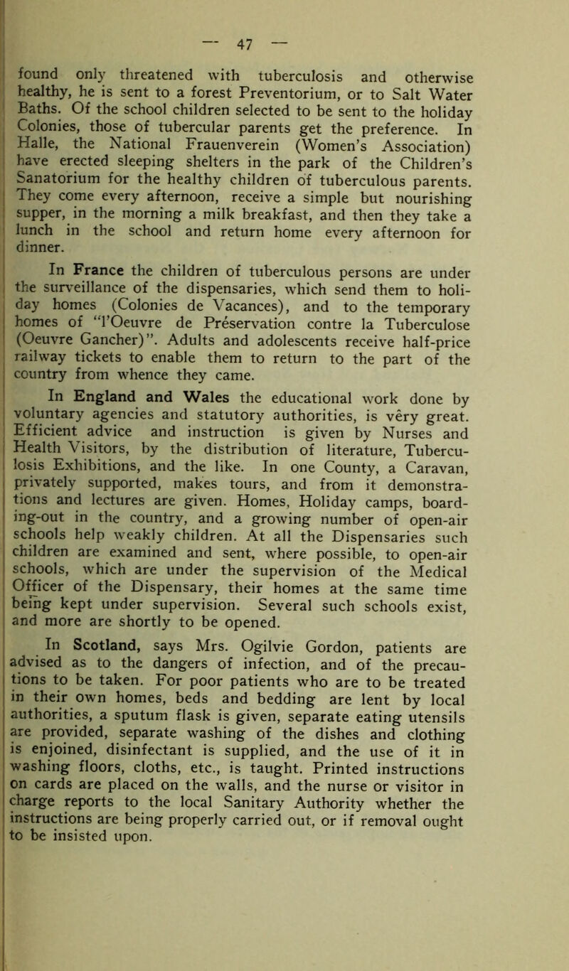 found only threatened with tuberculosis and otherwise healthy, he is sent to a forest Preventorium, or to Salt Water Baths. Of the school children selected to be sent to the holiday Colonies, those of tubercular parents get the preference. In Plalle, the National Frauenverein (Women’s Association) have erected sleeping shelters in the park of the Children’s Sanatorium for the healthy children of tuberculous parents. They come every afternoon, receive a simple but nourishing supper, in the morning a milk breakfast, and then they take a lunch in the school and return home every afternoon for dinner. In France the children of tuberculous persons are under the surveillance of the dispensaries, which send them to holi- day homes (Colonies de Yacances), and to the temporary homes of “l’Oeuvre de Preservation contre la Tuberculose (Oeuvre Gancher)”. Adults and adolescents receive half-price railway tickets to enable them to return to the part of the country from whence they came. In England and Wales the educational work done by voluntary agencies and statutory authorities, is very great. Efficient advice and instruction is given by Nurses and Health \isitors, by the distribution of literature, Tubercu- losis Exhibitions, and the like. In one County, a Caravan, privately supported, makes tours, and from it demonstra- tions and lectures are given. Homes, Holiday camps, board- ing-out in the country, and a growing number of open-air schools help weakly children. At all the Dispensaries such children are examined and sent, where possible, to open-air schools, which are under the supervision of the Medical Officer of the Dispensary, their homes at the same time being kept under supervision. Several such schools exist, and more are shortly to be opened. In Scotland, says Mrs. Ogilvie Gordon, patients are advised as to the dangers of infection, and of the precau- tions to be taken. For poor patients who are to be treated in their own homes, beds and bedding are lent by local authorities, a sputum flask is given, separate eating utensils are provided, separate washing of the dishes and clothing is enjoined, disinfectant is supplied, and the use of it in washing floors, cloths, etc., is taught. Printed instructions on cards are placed on the walls, and the nurse or visitor in charge reports to the local Sanitary Authority whether the instructions are being properly carried out, or if removal ought to be insisted upon.